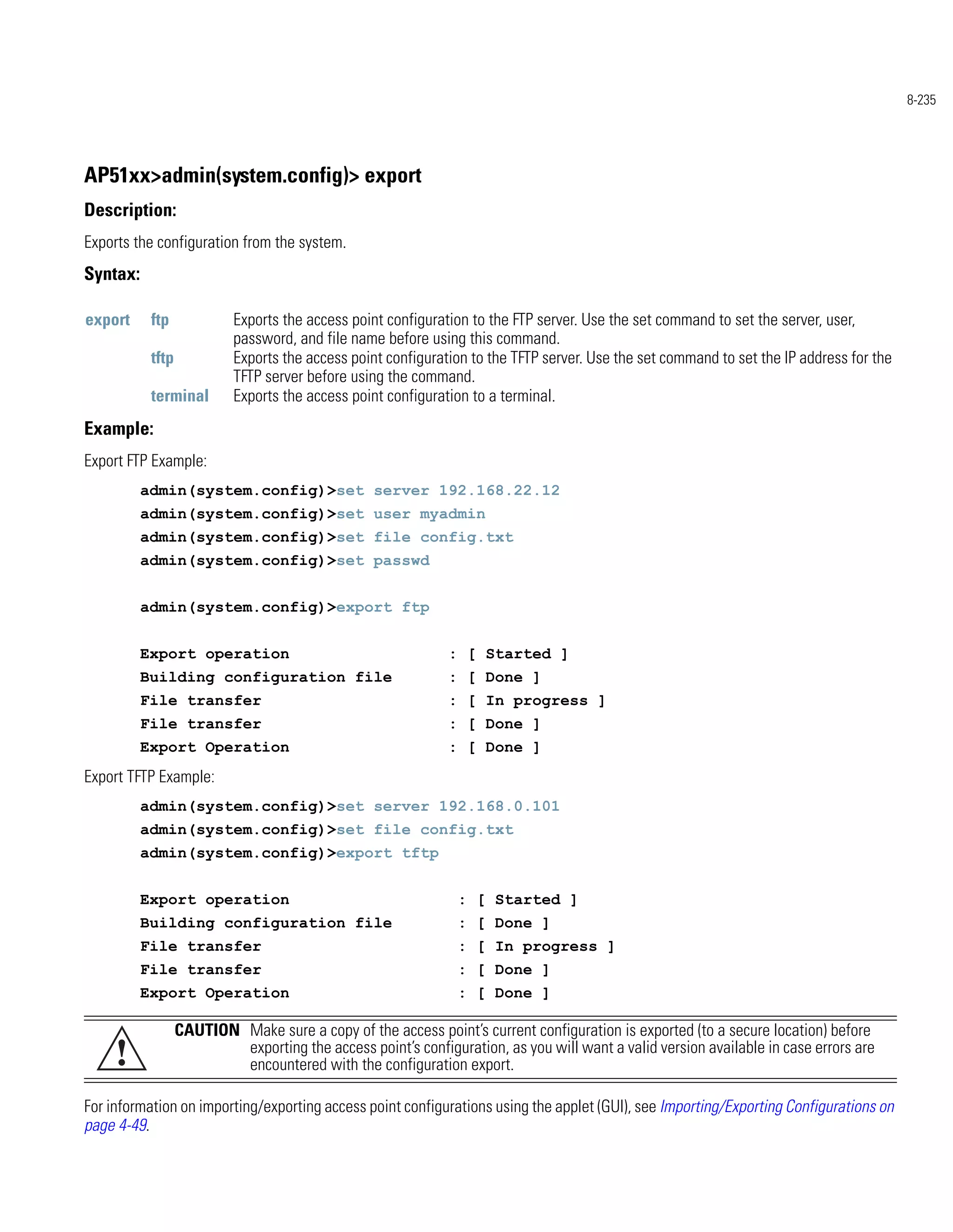 8-235




AP51xx>admin(system.config)> export
Description:
Exports the configuration from the system.
Syntax:

export     ftp             Exports the access point configuration to the FTP server. Use the set command to set the server, user,
                           password, and file name before using this command.
           tftp            Exports the access point configuration to the TFTP server. Use the set command to set the IP address for the
                           TFTP server before using the command.
           terminal        Exports the access point configuration to a terminal.
Example:
Export FTP Example:
          admin(system.config)>set server 192.168.22.12
          admin(system.config)>set user myadmin
          admin(system.config)>set file config.txt
          admin(system.config)>set passwd


          admin(system.config)>export ftp


          Export operation                                    : [ Started ]
          Building configuration file                         : [ Done ]
          File transfer                                       : [ In progress ]
          File transfer                                       : [ Done ]
          Export Operation                                    : [ Done ]
Export TFTP Example:
          admin(system.config)>set server 192.168.0.101
          admin(system.config)>set file config.txt
          admin(system.config)>export tftp


          Export operation                                     : [ Started ]
          Building configuration file                          : [ Done ]
          File transfer                                        : [ In progress ]
          File transfer                                        : [ Done ]
          Export Operation                                     : [ Done ]

                  CAUTION Make sure a copy of the access point’s current configuration is exported (to a secure location) before
     !                    exporting the access point’s configuration, as you will want a valid version available in case errors are
                          encountered with the configuration export.

For information on importing/exporting access point configurations using the applet (GUI), see Importing/Exporting Configurations on
page 4-49.
 