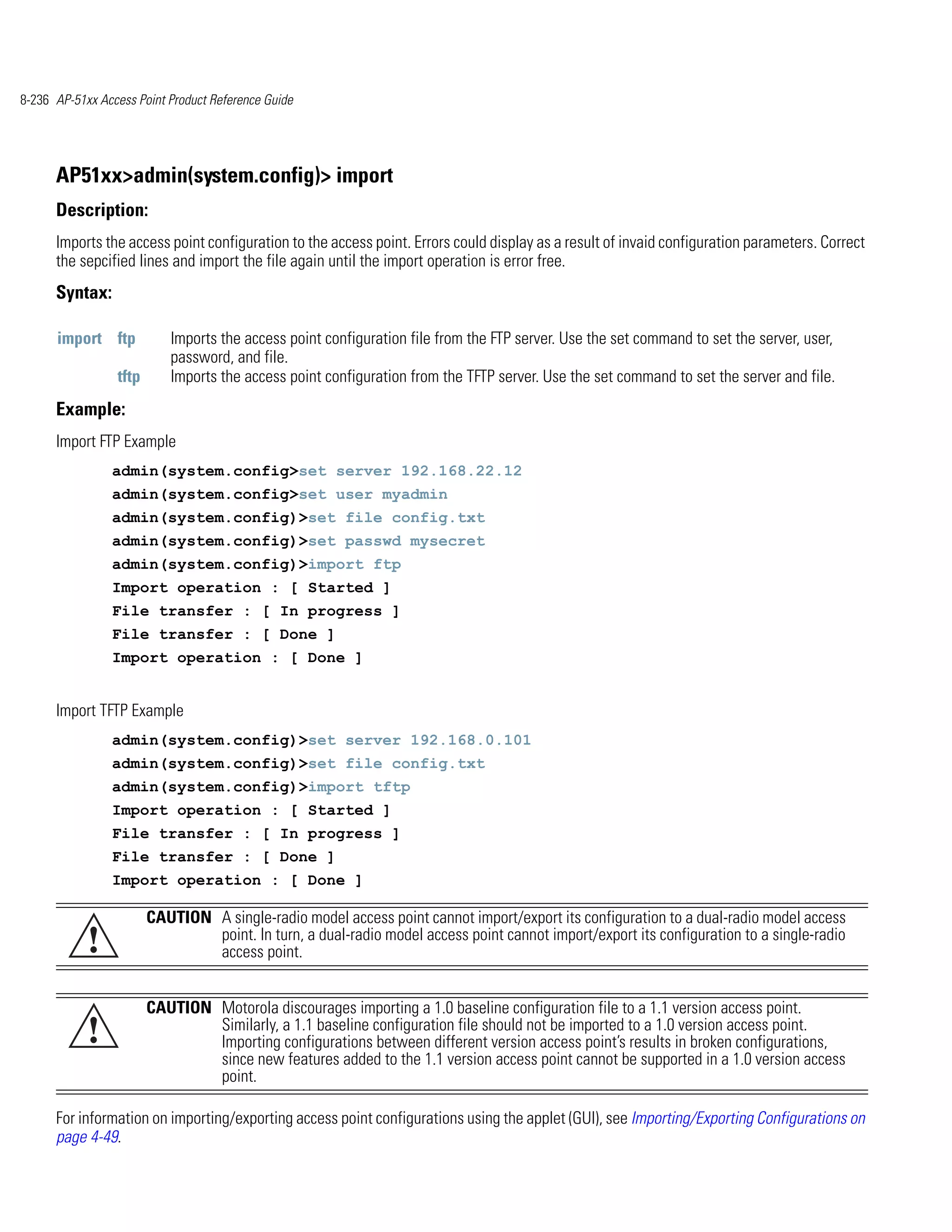 8-236 AP-51xx Access Point Product Reference Guide




      AP51xx>admin(system.config)> import
      Description:
      Imports the access point configuration to the access point. Errors could display as a result of invaid configuration parameters. Correct
      the sepcified lines and import the file again until the import operation is error free.
      Syntax:

      import ftp           Imports the access point configuration file from the FTP server. Use the set command to set the server, user,
                           password, and file.
                 tftp      Imports the access point configuration from the TFTP server. Use the set command to set the server and file.
      Example:
      Import FTP Example
                admin(system.config>set server 192.168.22.12
                admin(system.config>set user myadmin
                admin(system.config)>set file config.txt
                admin(system.config)>set passwd mysecret
                admin(system.config)>import ftp
                Import operation : [ Started ]
                File transfer : [ In progress ]
                File transfer : [ Done ]
                Import operation : [ Done ]


      Import TFTP Example
                admin(system.config)>set server 192.168.0.101
                admin(system.config)>set file config.txt
                admin(system.config)>import tftp
                Import operation : [ Started ]
                File transfer : [ In progress ]
                File transfer : [ Done ]
                Import operation : [ Done ]

                        CAUTION A single-radio model access point cannot import/export its configuration to a dual-radio model access
            !                   point. In turn, a dual-radio model access point cannot import/export its configuration to a single-radio
                                access point.


                        CAUTION Motorola discourages importing a 1.0 baseline configuration file to a 1.1 version access point.
            !                   Similarly, a 1.1 baseline configuration file should not be imported to a 1.0 version access point.
                                Importing configurations between different version access point’s results in broken configurations,
                                since new features added to the 1.1 version access point cannot be supported in a 1.0 version access
                                point.

      For information on importing/exporting access point configurations using the applet (GUI), see Importing/Exporting Configurations on
      page 4-49.
 