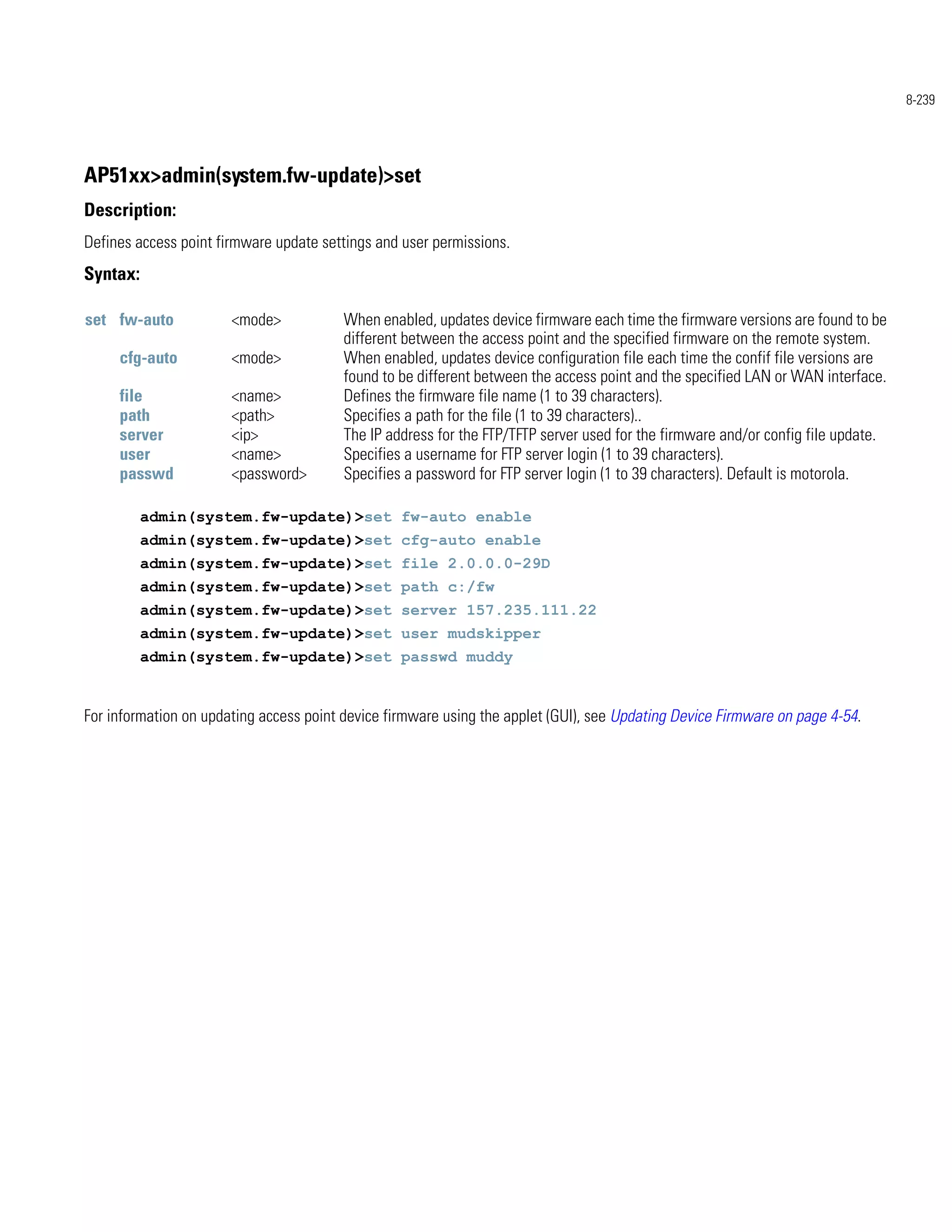 8-239




AP51xx>admin(system.fw-update)>set
Description:
Defines access point firmware update settings and user permissions.
Syntax:

set fw-auto            <mode>            When enabled, updates device firmware each time the firmware versions are found to be
                                         different between the access point and the specified firmware on the remote system.
     cfg-auto          <mode>            When enabled, updates device configuration file each time the confif file versions are
                                         found to be different between the access point and the specified LAN or WAN interface.
     file              <name>            Defines the firmware file name (1 to 39 characters).
     path              <path>            Specifies a path for the file (1 to 39 characters)..
     server            <ip>              The IP address for the FTP/TFTP server used for the firmware and/or config file update.
     user              <name>            Specifies a username for FTP server login (1 to 39 characters).
     passwd            <password>        Specifies a password for FTP server login (1 to 39 characters). Default is motorola.

          admin(system.fw-update)>set fw-auto enable
          admin(system.fw-update)>set cfg-auto enable
          admin(system.fw-update)>set file 2.0.0.0-29D
          admin(system.fw-update)>set path c:/fw
          admin(system.fw-update)>set server 157.235.111.22
          admin(system.fw-update)>set user mudskipper
          admin(system.fw-update)>set passwd muddy


For information on updating access point device firmware using the applet (GUI), see Updating Device Firmware on page 4-54.
 