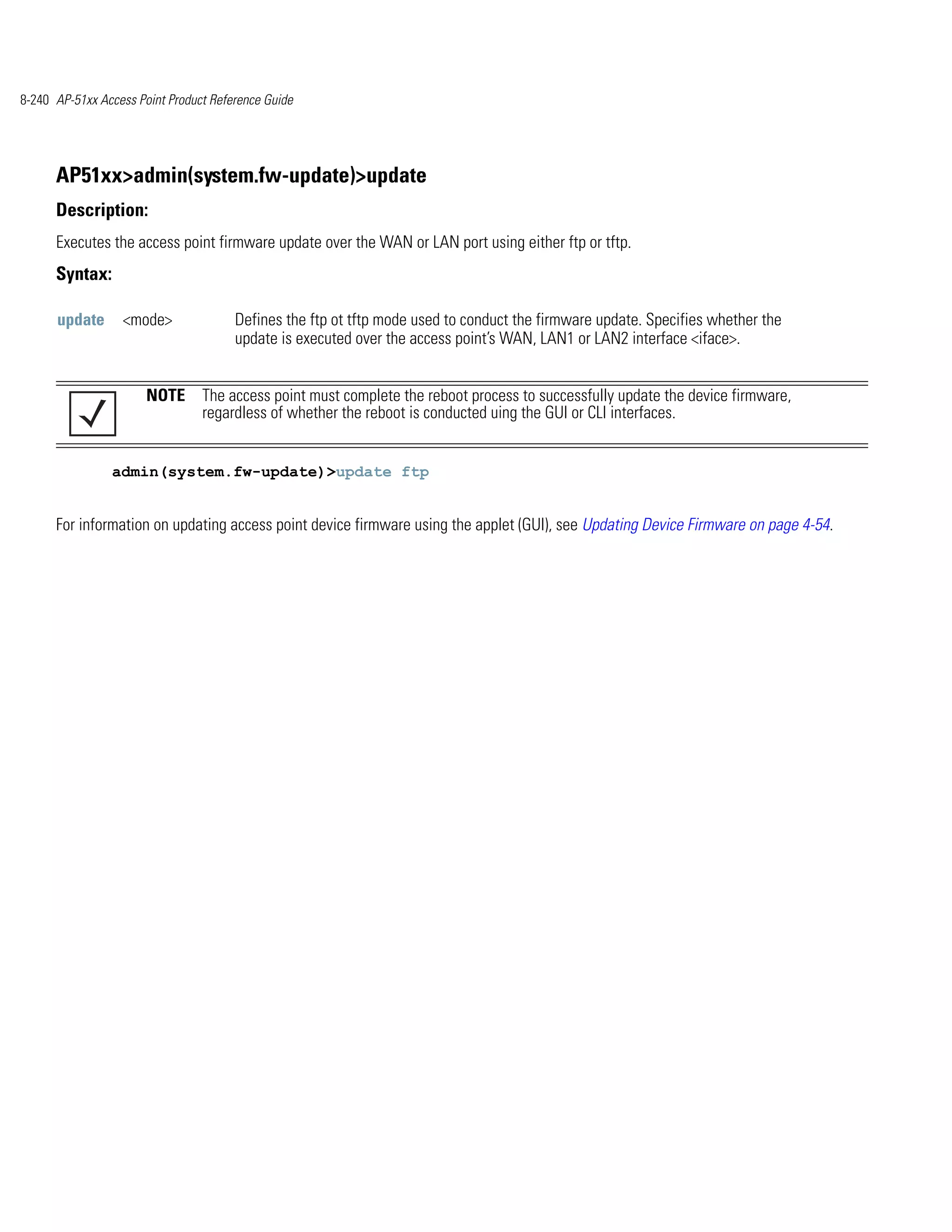 8-240 AP-51xx Access Point Product Reference Guide




      AP51xx>admin(system.fw-update)>update
      Description:
      Executes the access point firmware update over the WAN or LAN port using either ftp or tftp.
      Syntax:

      update      <mode>               Defines the ftp ot tftp mode used to conduct the firmware update. Specifies whether the
                                       update is executed over the access point’s WAN, LAN1 or LAN2 interface <iface>.


                       NOTE The access point must complete the reboot process to successfully update the device firmware,
                            regardless of whether the reboot is conducted uing the GUI or CLI interfaces.


                admin(system.fw-update)>update ftp


      For information on updating access point device firmware using the applet (GUI), see Updating Device Firmware on page 4-54.
 