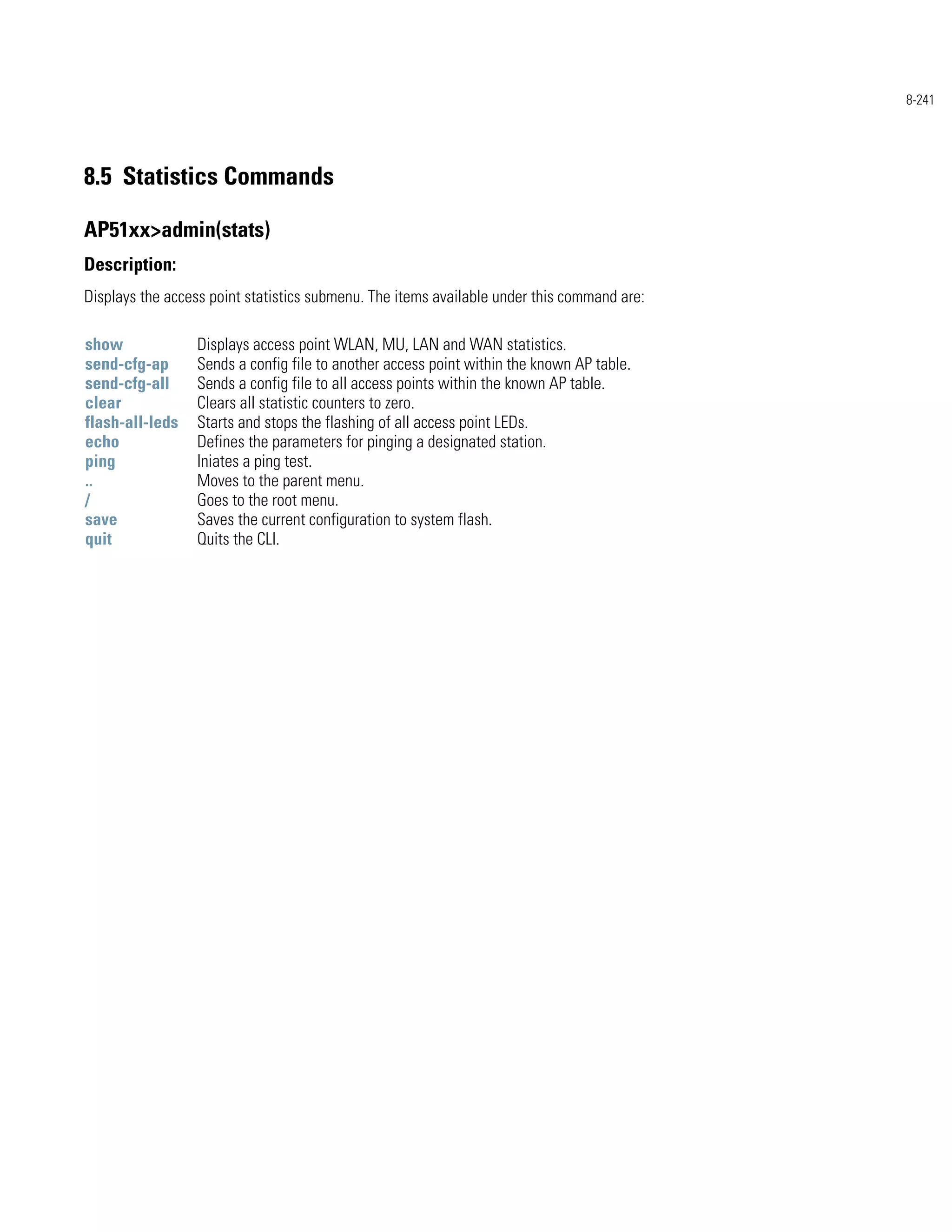 8-241




8.5 Statistics Commands

AP51xx>admin(stats)
Description:
Displays the access point statistics submenu. The items available under this command are:

show             Displays access point WLAN, MU, LAN and WAN statistics.
send-cfg-ap      Sends a config file to another access point within the known AP table.
send-cfg-all     Sends a config file to all access points within the known AP table.
clear            Clears all statistic counters to zero.
flash-all-leds   Starts and stops the flashing of all access point LEDs.
echo             Defines the parameters for pinging a designated station.
ping             Iniates a ping test.
..               Moves to the parent menu.
/                Goes to the root menu.
save             Saves the current configuration to system flash.
quit             Quits the CLI.
 