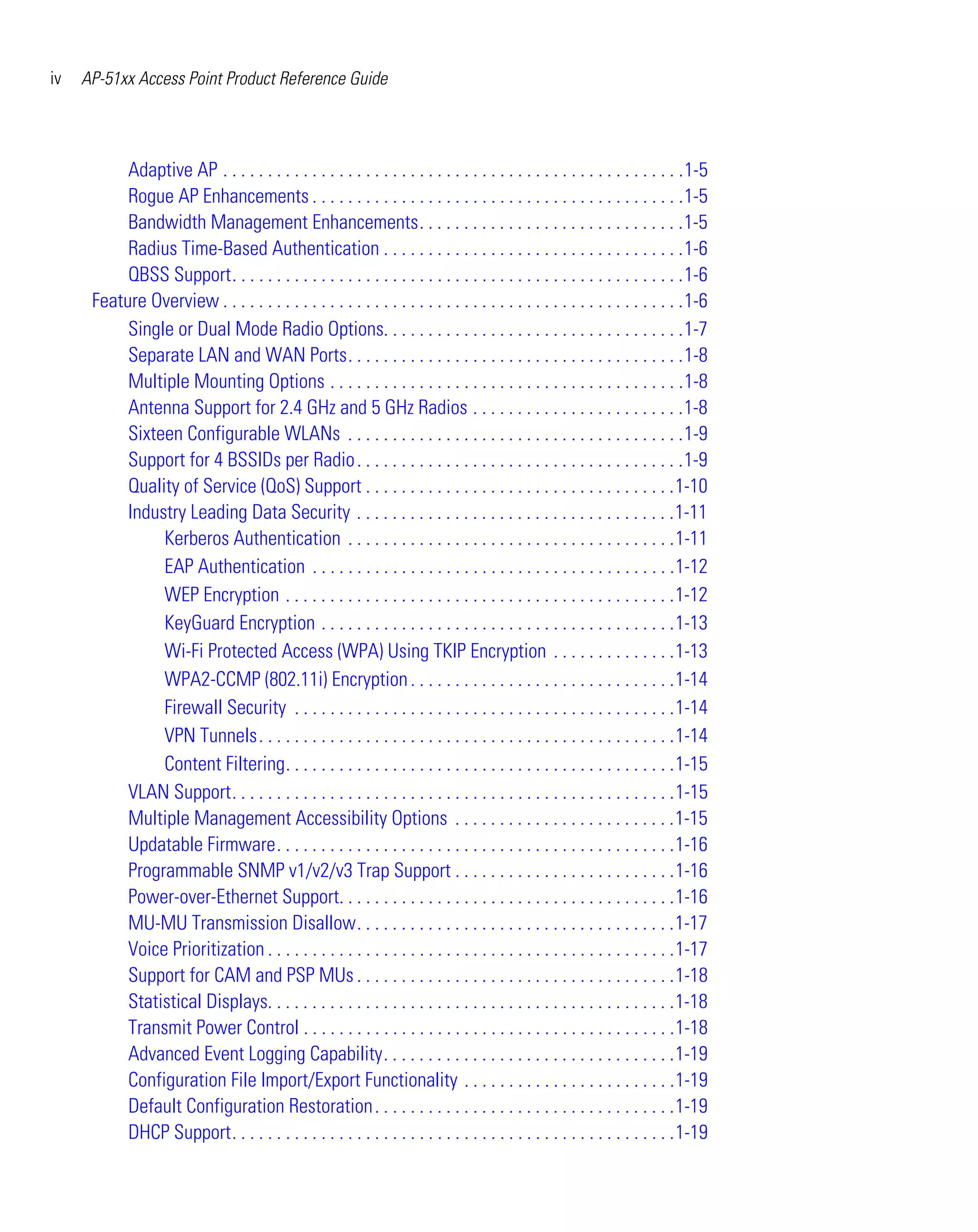 iv   AP-51xx Access Point Product Reference Guide




           Adaptive AP . . . . . . . . . . . . . . . . . . . . . . . . . . . . . . . . . . . . . . . . . . . . . . . . . . . .1-5
           Rogue AP Enhancements . . . . . . . . . . . . . . . . . . . . . . . . . . . . . . . . . . . . . . . . . .1-5
           Bandwidth Management Enhancements. . . . . . . . . . . . . . . . . . . . . . . . . . . . . .1-5
           Radius Time-Based Authentication . . . . . . . . . . . . . . . . . . . . . . . . . . . . . . . . . .1-6
           QBSS Support. . . . . . . . . . . . . . . . . . . . . . . . . . . . . . . . . . . . . . . . . . . . . . . . . . .1-6
      Feature Overview . . . . . . . . . . . . . . . . . . . . . . . . . . . . . . . . . . . . . . . . . . . . . . . . . . . .1-6
           Single or Dual Mode Radio Options. . . . . . . . . . . . . . . . . . . . . . . . . . . . . . . . . .1-7
           Separate LAN and WAN Ports. . . . . . . . . . . . . . . . . . . . . . . . . . . . . . . . . . . . . .1-8
           Multiple Mounting Options . . . . . . . . . . . . . . . . . . . . . . . . . . . . . . . . . . . . . . . .1-8
           Antenna Support for 2.4 GHz and 5 GHz Radios . . . . . . . . . . . . . . . . . . . . . . . .1-8
           Sixteen Configurable WLANs . . . . . . . . . . . . . . . . . . . . . . . . . . . . . . . . . . . . . .1-9
           Support for 4 BSSIDs per Radio . . . . . . . . . . . . . . . . . . . . . . . . . . . . . . . . . . . . .1-9
           Quality of Service (QoS) Support . . . . . . . . . . . . . . . . . . . . . . . . . . . . . . . . . . .1-10
           Industry Leading Data Security . . . . . . . . . . . . . . . . . . . . . . . . . . . . . . . . . . . .1-11
                Kerberos Authentication . . . . . . . . . . . . . . . . . . . . . . . . . . . . . . . . . . . . .1-11
                EAP Authentication . . . . . . . . . . . . . . . . . . . . . . . . . . . . . . . . . . . . . . . . .1-12
                WEP Encryption . . . . . . . . . . . . . . . . . . . . . . . . . . . . . . . . . . . . . . . . . . . .1-12
                KeyGuard Encryption . . . . . . . . . . . . . . . . . . . . . . . . . . . . . . . . . . . . . . . .1-13
                Wi-Fi Protected Access (WPA) Using TKIP Encryption . . . . . . . . . . . . . .1-13
                WPA2-CCMP (802.11i) Encryption . . . . . . . . . . . . . . . . . . . . . . . . . . . . . .1-14
                Firewall Security . . . . . . . . . . . . . . . . . . . . . . . . . . . . . . . . . . . . . . . . . . .1-14
                VPN Tunnels. . . . . . . . . . . . . . . . . . . . . . . . . . . . . . . . . . . . . . . . . . . . . . .1-14
                Content Filtering. . . . . . . . . . . . . . . . . . . . . . . . . . . . . . . . . . . . . . . . . . . .1-15
           VLAN Support. . . . . . . . . . . . . . . . . . . . . . . . . . . . . . . . . . . . . . . . . . . . . . . . . .1-15
           Multiple Management Accessibility Options . . . . . . . . . . . . . . . . . . . . . . . . .1-15
           Updatable Firmware. . . . . . . . . . . . . . . . . . . . . . . . . . . . . . . . . . . . . . . . . . . . .1-16
           Programmable SNMP v1/v2/v3 Trap Support . . . . . . . . . . . . . . . . . . . . . . . . .1-16
           Power-over-Ethernet Support. . . . . . . . . . . . . . . . . . . . . . . . . . . . . . . . . . . . . .1-16
           MU-MU Transmission Disallow. . . . . . . . . . . . . . . . . . . . . . . . . . . . . . . . . . . .1-17
           Voice Prioritization . . . . . . . . . . . . . . . . . . . . . . . . . . . . . . . . . . . . . . . . . . . . . .1-17
           Support for CAM and PSP MUs . . . . . . . . . . . . . . . . . . . . . . . . . . . . . . . . . . . .1-18
           Statistical Displays. . . . . . . . . . . . . . . . . . . . . . . . . . . . . . . . . . . . . . . . . . . . . .1-18
           Transmit Power Control . . . . . . . . . . . . . . . . . . . . . . . . . . . . . . . . . . . . . . . . . .1-18
           Advanced Event Logging Capability. . . . . . . . . . . . . . . . . . . . . . . . . . . . . . . . .1-19
           Configuration File Import/Export Functionality . . . . . . . . . . . . . . . . . . . . . . . .1-19
           Default Configuration Restoration . . . . . . . . . . . . . . . . . . . . . . . . . . . . . . . . . .1-19
           DHCP Support. . . . . . . . . . . . . . . . . . . . . . . . . . . . . . . . . . . . . . . . . . . . . . . . . .1-19
 