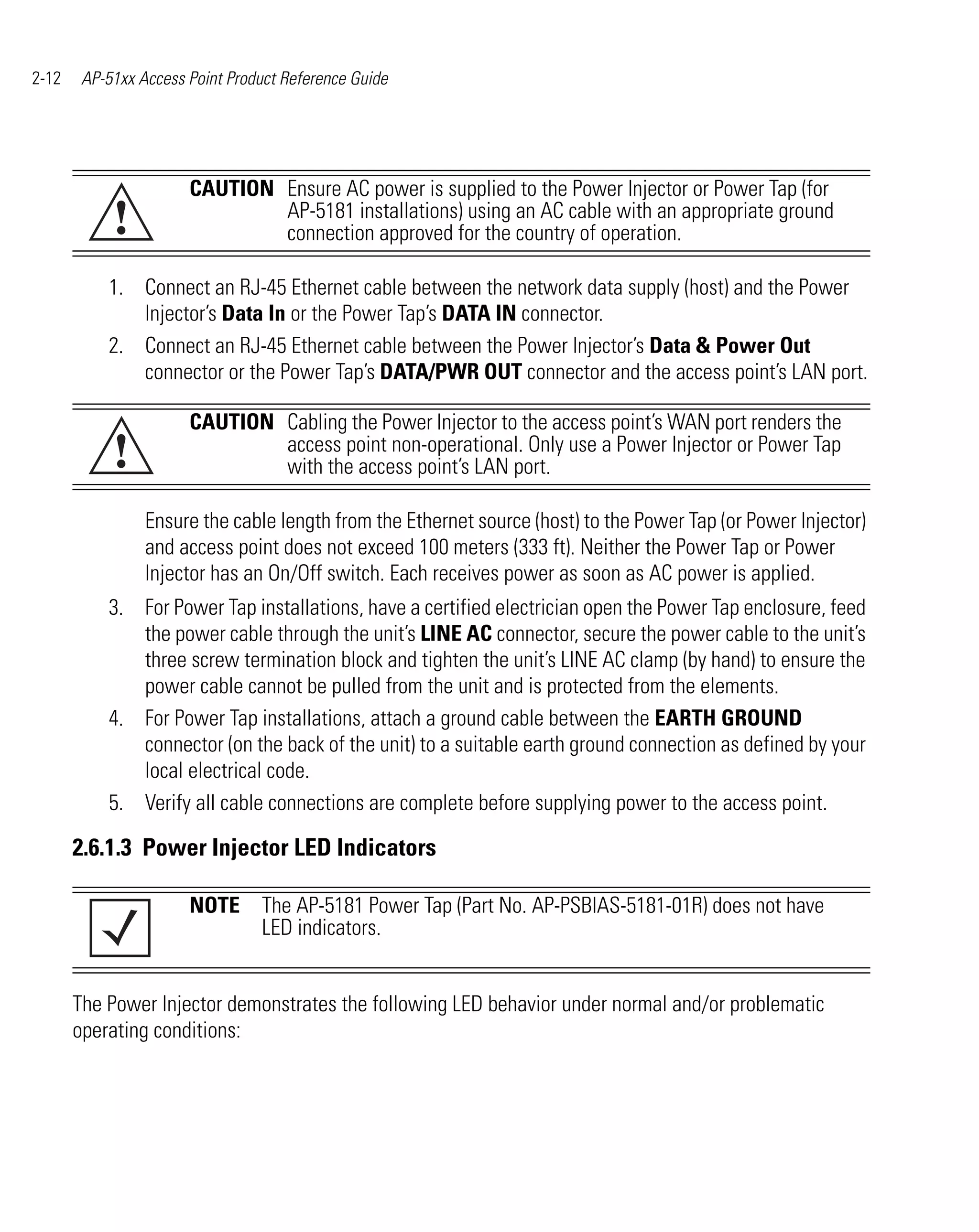 2-12    AP-51xx Access Point Product Reference Guide




                       CAUTION Ensure AC power is supplied to the Power Injector or Power Tap (for
            !                  AP-5181 installations) using an AC cable with an appropriate ground
                               connection approved for the country of operation.

           1. Connect an RJ-45 Ethernet cable between the network data supply (host) and the Power
              Injector’s Data In or the Power Tap’s DATA IN connector.
           2. Connect an RJ-45 Ethernet cable between the Power Injector’s Data & Power Out
              connector or the Power Tap’s DATA/PWR OUT connector and the access point’s LAN port.

                       CAUTION Cabling the Power Injector to the access point’s WAN port renders the
            !                  access point non-operational. Only use a Power Injector or Power Tap
                               with the access point’s LAN port.

                 Ensure the cable length from the Ethernet source (host) to the Power Tap (or Power Injector)
                 and access point does not exceed 100 meters (333 ft). Neither the Power Tap or Power
                 Injector has an On/Off switch. Each receives power as soon as AC power is applied.
           3. For Power Tap installations, have a certified electrician open the Power Tap enclosure, feed
              the power cable through the unit’s LINE AC connector, secure the power cable to the unit’s
              three screw termination block and tighten the unit’s LINE AC clamp (by hand) to ensure the
              power cable cannot be pulled from the unit and is protected from the elements.
           4. For Power Tap installations, attach a ground cable between the EARTH GROUND
              connector (on the back of the unit) to a suitable earth ground connection as defined by your
              local electrical code.
           5. Verify all cable connections are complete before supplying power to the access point.

       2.6.1.3 Power Injector LED Indicators

                       NOTE The AP-5181 Power Tap (Part No. AP-PSBIAS-5181-01R) does not have
                            LED indicators.


       The Power Injector demonstrates the following LED behavior under normal and/or problematic
       operating conditions:
 