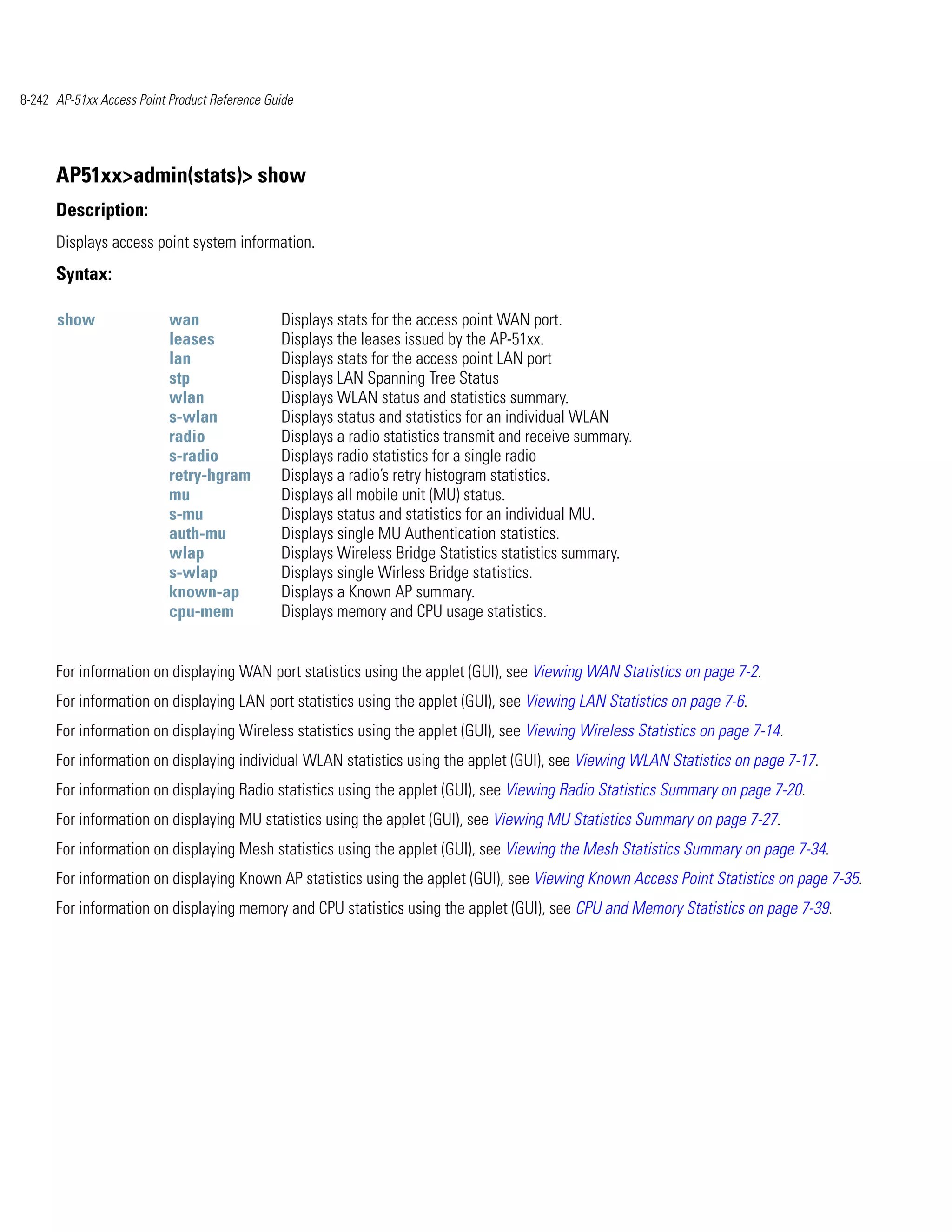8-242 AP-51xx Access Point Product Reference Guide




      AP51xx>admin(stats)> show
      Description:
      Displays access point system information.
      Syntax:

      show                 wan                 Displays stats for the access point WAN port.
                           leases              Displays the leases issued by the AP-51xx.
                           lan                 Displays stats for the access point LAN port
                           stp                 Displays LAN Spanning Tree Status
                           wlan                Displays WLAN status and statistics summary.
                           s-wlan              Displays status and statistics for an individual WLAN
                           radio               Displays a radio statistics transmit and receive summary.
                           s-radio             Displays radio statistics for a single radio
                           retry-hgram         Displays a radio’s retry histogram statistics.
                           mu                  Displays all mobile unit (MU) status.
                           s-mu                Displays status and statistics for an individual MU.
                           auth-mu             Displays single MU Authentication statistics.
                           wlap                Displays Wireless Bridge Statistics statistics summary.
                           s-wlap              Displays single Wirless Bridge statistics.
                           known-ap            Displays a Known AP summary.
                           cpu-mem             Displays memory and CPU usage statistics.


      For information on displaying WAN port statistics using the applet (GUI), see Viewing WAN Statistics on page 7-2.
      For information on displaying LAN port statistics using the applet (GUI), see Viewing LAN Statistics on page 7-6.
      For information on displaying Wireless statistics using the applet (GUI), see Viewing Wireless Statistics on page 7-14.
      For information on displaying individual WLAN statistics using the applet (GUI), see Viewing WLAN Statistics on page 7-17.
      For information on displaying Radio statistics using the applet (GUI), see Viewing Radio Statistics Summary on page 7-20.
      For information on displaying MU statistics using the applet (GUI), see Viewing MU Statistics Summary on page 7-27.
      For information on displaying Mesh statistics using the applet (GUI), see Viewing the Mesh Statistics Summary on page 7-34.
      For information on displaying Known AP statistics using the applet (GUI), see Viewing Known Access Point Statistics on page 7-35.
      For information on displaying memory and CPU statistics using the applet (GUI), see CPU and Memory Statistics on page 7-39.
 