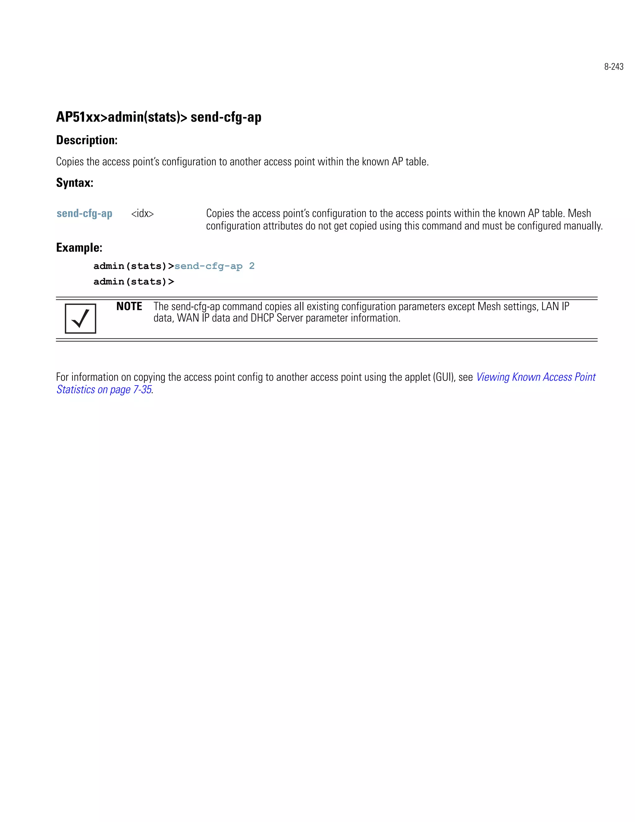 8-243




AP51xx>admin(stats)> send-cfg-ap
Description:
Copies the access point’s configuration to another access point within the known AP table.
Syntax:

send-cfg-ap       <idx>             Copies the access point’s configuration to the access points within the known AP table. Mesh
                                    configuration attributes do not get copied using this command and must be configured manually.
Example:
          admin(stats)>send-cfg-ap 2
          admin(stats)>

              NOTE The send-cfg-ap command copies all existing configuration parameters except Mesh settings, LAN IP
                   data, WAN IP data and DHCP Server parameter information.




For information on copying the access point config to another access point using the applet (GUI), see Viewing Known Access Point
Statistics on page 7-35.
 