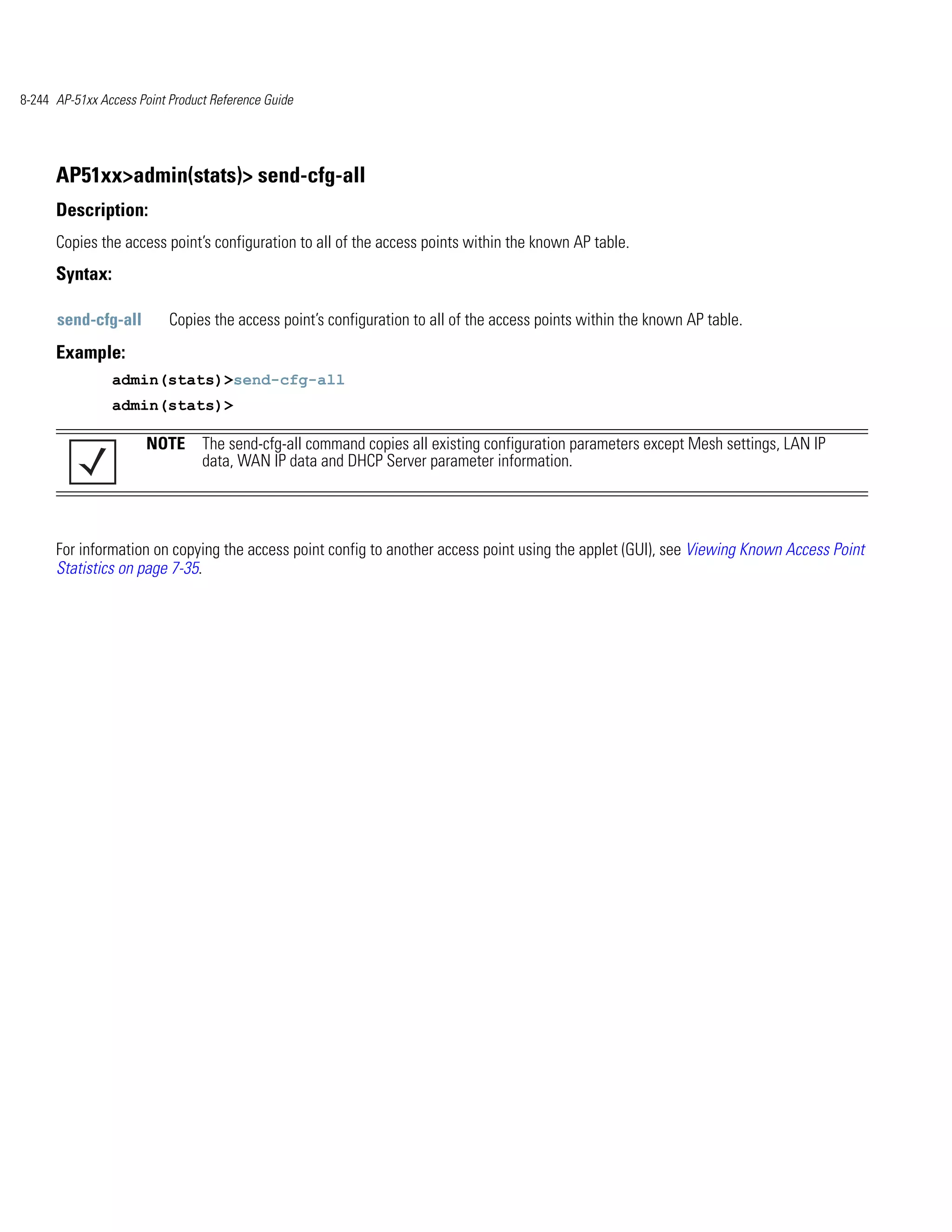 8-244 AP-51xx Access Point Product Reference Guide




      AP51xx>admin(stats)> send-cfg-all
      Description:
      Copies the access point’s configuration to all of the access points within the known AP table.
      Syntax:

      send-cfg-all         Copies the access point’s configuration to all of the access points within the known AP table.
      Example:
                admin(stats)>send-cfg-all
                admin(stats)>

                       NOTE The send-cfg-all command copies all existing configuration parameters except Mesh settings, LAN IP
                            data, WAN IP data and DHCP Server parameter information.




      For information on copying the access point config to another access point using the applet (GUI), see Viewing Known Access Point
      Statistics on page 7-35.
 