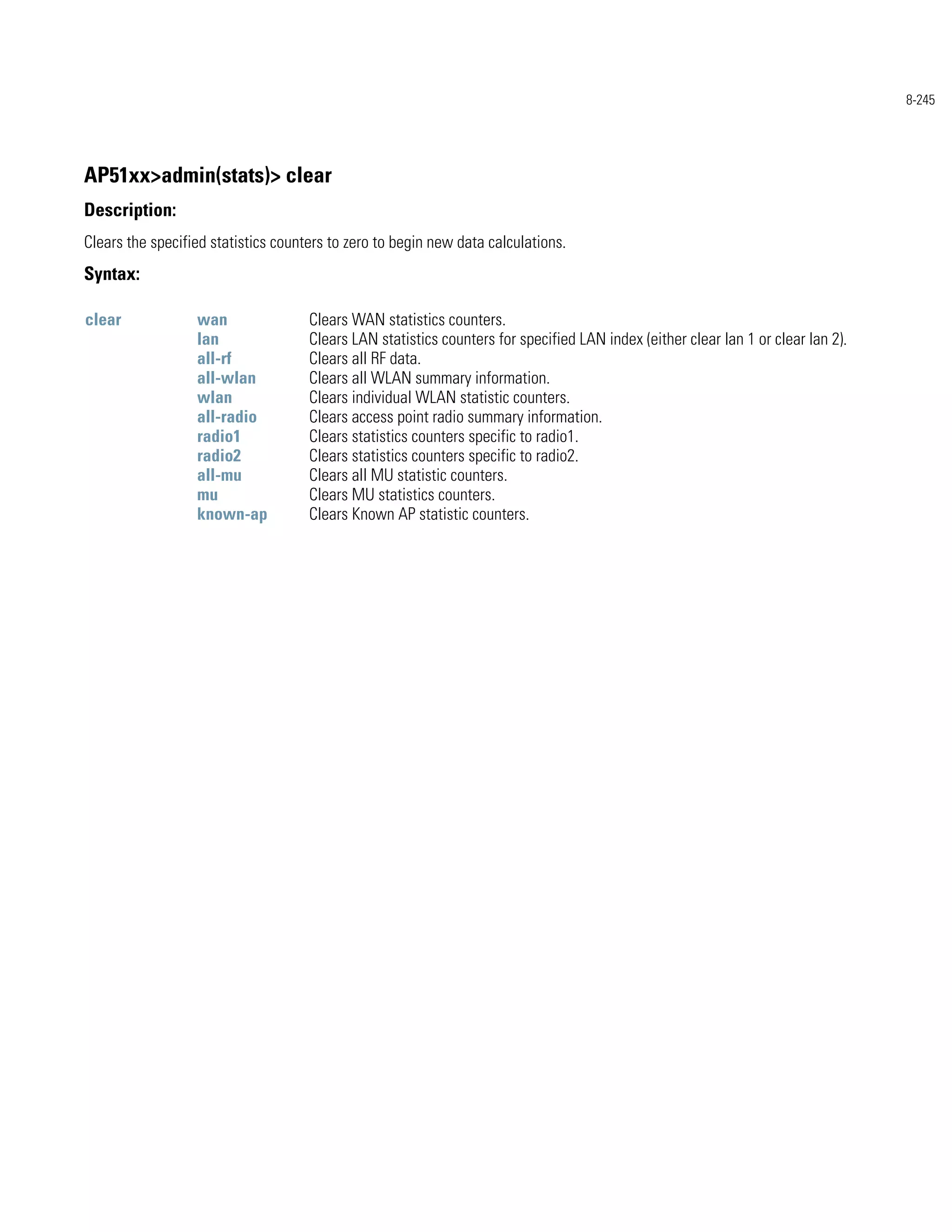 8-245




AP51xx>admin(stats)> clear
Description:
Clears the specified statistics counters to zero to begin new data calculations.
Syntax:

clear             wan                Clears WAN statistics counters.
                  lan                Clears LAN statistics counters for specified LAN index (either clear lan 1 or clear lan 2).
                  all-rf             Clears all RF data.
                  all-wlan           Clears all WLAN summary information.
                  wlan               Clears individual WLAN statistic counters.
                  all-radio          Clears access point radio summary information.
                  radio1             Clears statistics counters specific to radio1.
                  radio2             Clears statistics counters specific to radio2.
                  all-mu             Clears all MU statistic counters.
                  mu                 Clears MU statistics counters.
                  known-ap           Clears Known AP statistic counters.
 