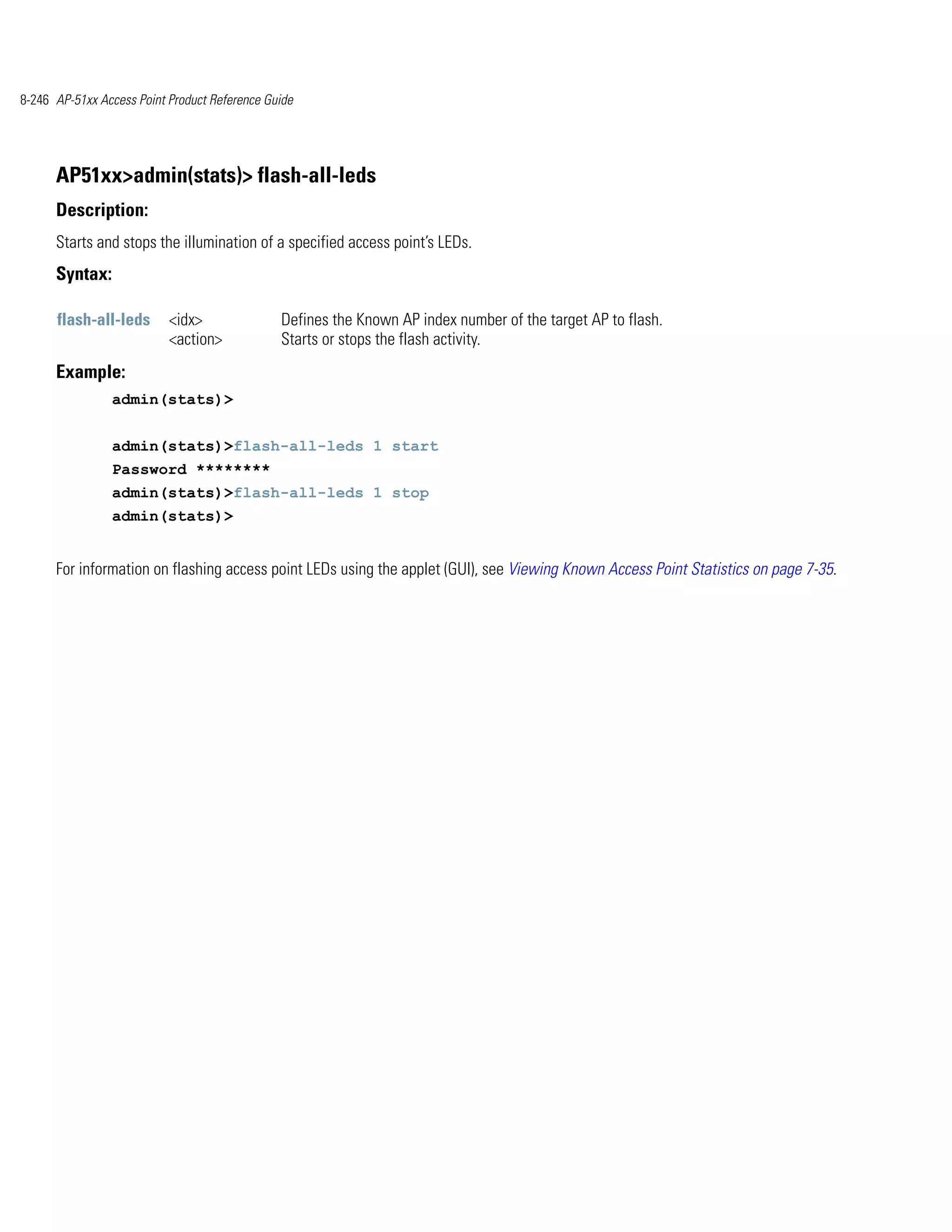 8-246 AP-51xx Access Point Product Reference Guide




      AP51xx>admin(stats)> flash-all-leds
      Description:
      Starts and stops the illumination of a specified access point’s LEDs.
      Syntax:

      flash-all-leds       <idx>               Defines the Known AP index number of the target AP to flash.
                           <action>            Starts or stops the flash activity.
      Example:
                admin(stats)>


                admin(stats)>flash-all-leds 1 start
                Password ********
                admin(stats)>flash-all-leds 1 stop
                admin(stats)>


      For information on flashing access point LEDs using the applet (GUI), see Viewing Known Access Point Statistics on page 7-35.
 