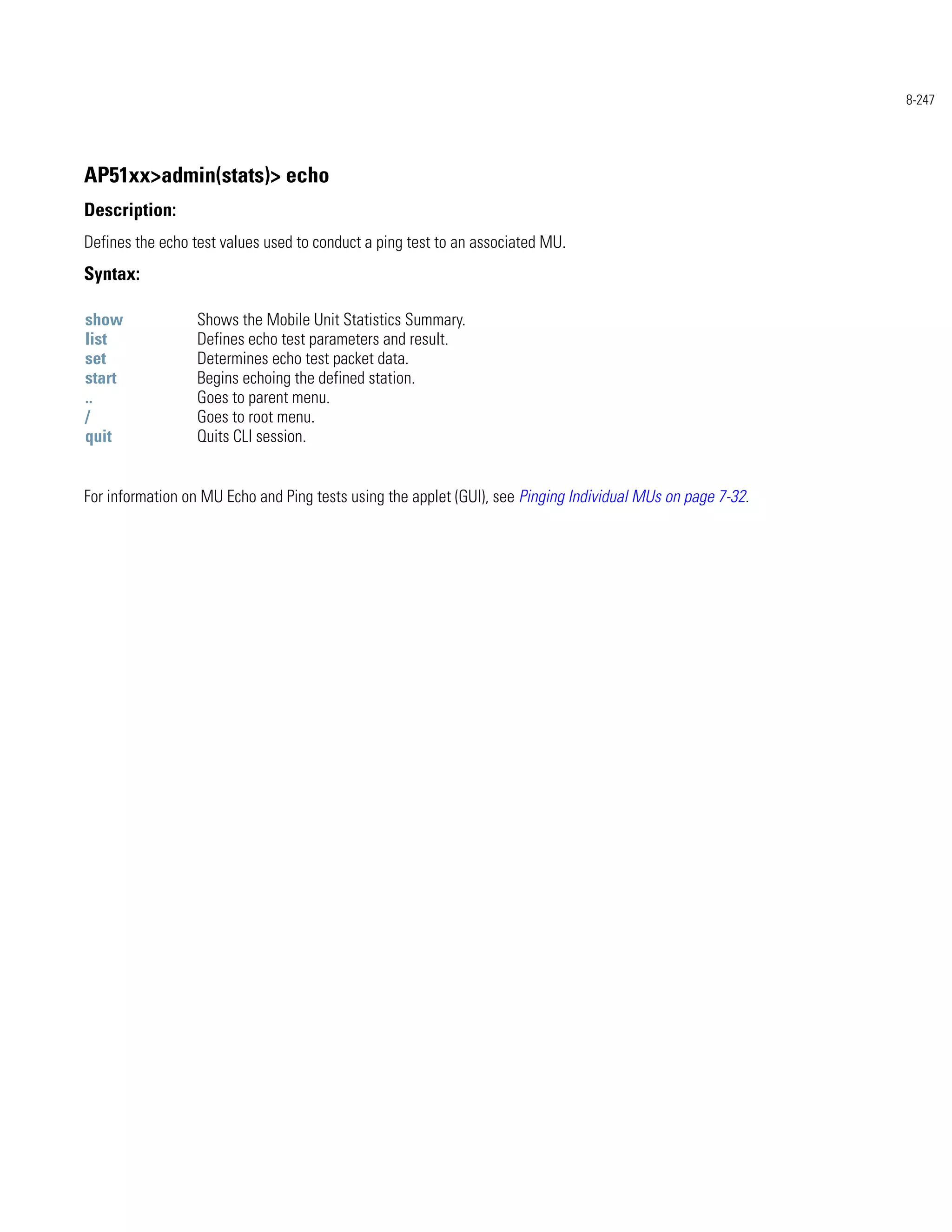 8-247




AP51xx>admin(stats)> echo
Description:
Defines the echo test values used to conduct a ping test to an associated MU.
Syntax:

show              Shows the Mobile Unit Statistics Summary.
list              Defines echo test parameters and result.
set               Determines echo test packet data.
start             Begins echoing the defined station.
..                Goes to parent menu.
/                 Goes to root menu.
quit              Quits CLI session.


For information on MU Echo and Ping tests using the applet (GUI), see Pinging Individual MUs on page 7-32.
 