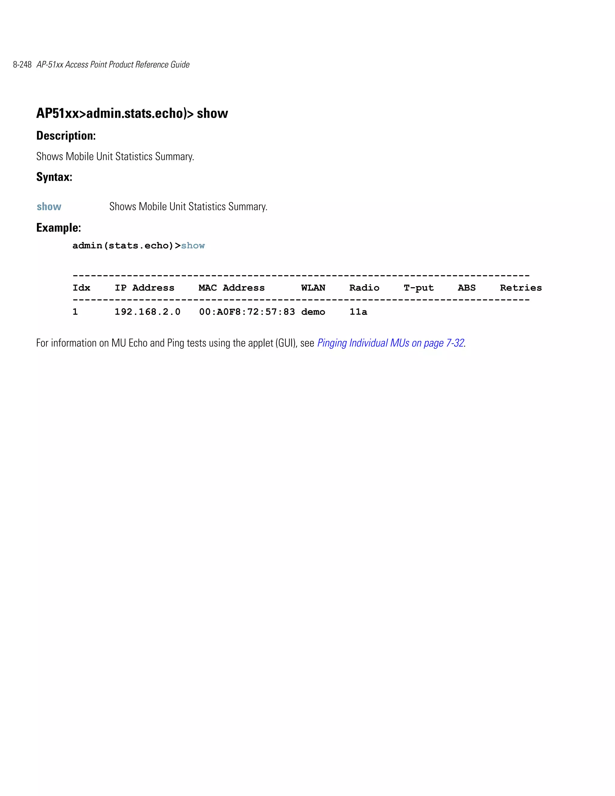 8-248 AP-51xx Access Point Product Reference Guide




      AP51xx>admin.stats.echo)> show
      Description:
      Shows Mobile Unit Statistics Summary.
      Syntax:

      show                 Shows Mobile Unit Statistics Summary.
      Example:
                admin(stats.echo)>show


                ----------------------------------------------------------------------------
                Idx    IP Address    MAC Address      WLAN    Radio    T-put    ABS    Retries
                ----------------------------------------------------------------------------
                1      192.168.2.0   00:A0F8:72:57:83 demo    11a


      For information on MU Echo and Ping tests using the applet (GUI), see Pinging Individual MUs on page 7-32.
 