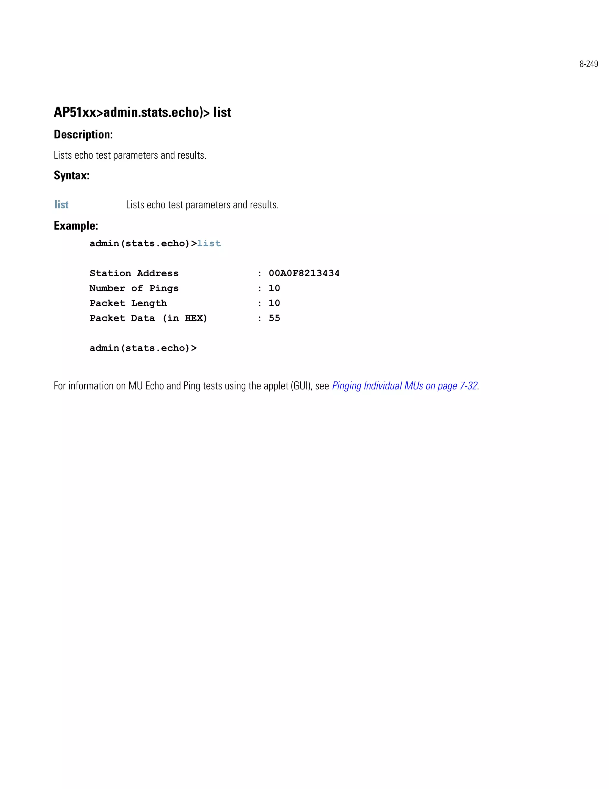 8-249




AP51xx>admin.stats.echo)> list
Description:
Lists echo test parameters and results.
Syntax:

list              Lists echo test parameters and results.
Example:
          admin(stats.echo)>list


          Station Address                          : 00A0F8213434
          Number of Pings                          : 10
          Packet Length                            : 10
          Packet Data (in HEX)                     : 55


          admin(stats.echo)>


For information on MU Echo and Ping tests using the applet (GUI), see Pinging Individual MUs on page 7-32.
 