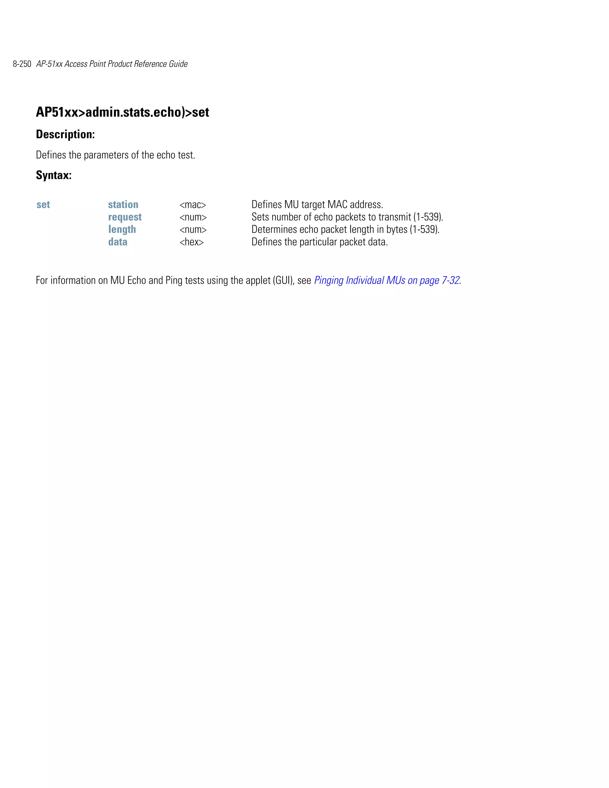 8-250 AP-51xx Access Point Product Reference Guide




      AP51xx>admin.stats.echo)>set
      Description:
      Defines the parameters of the echo test.
      Syntax:

      set                  station             <mac>       Defines MU target MAC address.
                           request             <num>       Sets number of echo packets to transmit (1-539).
                           length              <num>       Determines echo packet length in bytes (1-539).
                           data                <hex>       Defines the particular packet data.


      For information on MU Echo and Ping tests using the applet (GUI), see Pinging Individual MUs on page 7-32.
 