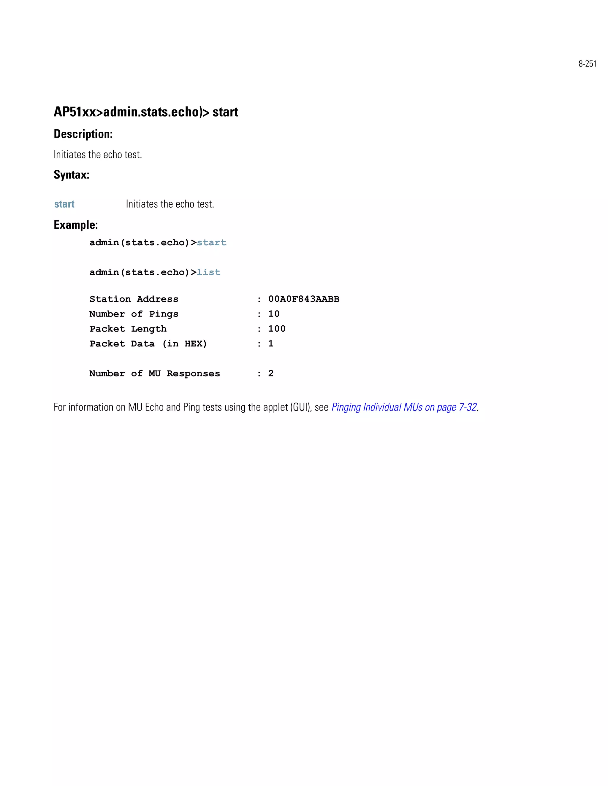 8-251




AP51xx>admin.stats.echo)> start
Description:
Initiates the echo test.
Syntax:

start              Initiates the echo test.
Example:
          admin(stats.echo)>start


          admin(stats.echo)>list

          Station Address                         : 00A0F843AABB
          Number of Pings                         : 10
          Packet Length                           : 100
          Packet Data (in HEX)                    : 1


          Number of MU Responses                  : 2


For information on MU Echo and Ping tests using the applet (GUI), see Pinging Individual MUs on page 7-32.
 