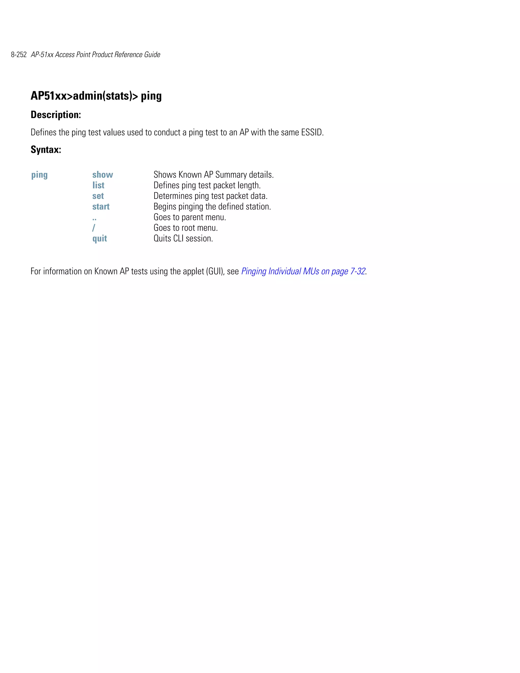 8-252 AP-51xx Access Point Product Reference Guide




      AP51xx>admin(stats)> ping
      Description:
      Defines the ping test values used to conduct a ping test to an AP with the same ESSID.
      Syntax:

      ping                 show                Shows Known AP Summary details.
                           list                Defines ping test packet length.
                           set                 Determines ping test packet data.
                           start               Begins pinging the defined station.
                           ..                  Goes to parent menu.
                           /                   Goes to root menu.
                           quit                Quits CLI session.


      For information on Known AP tests using the applet (GUI), see Pinging Individual MUs on page 7-32.
 