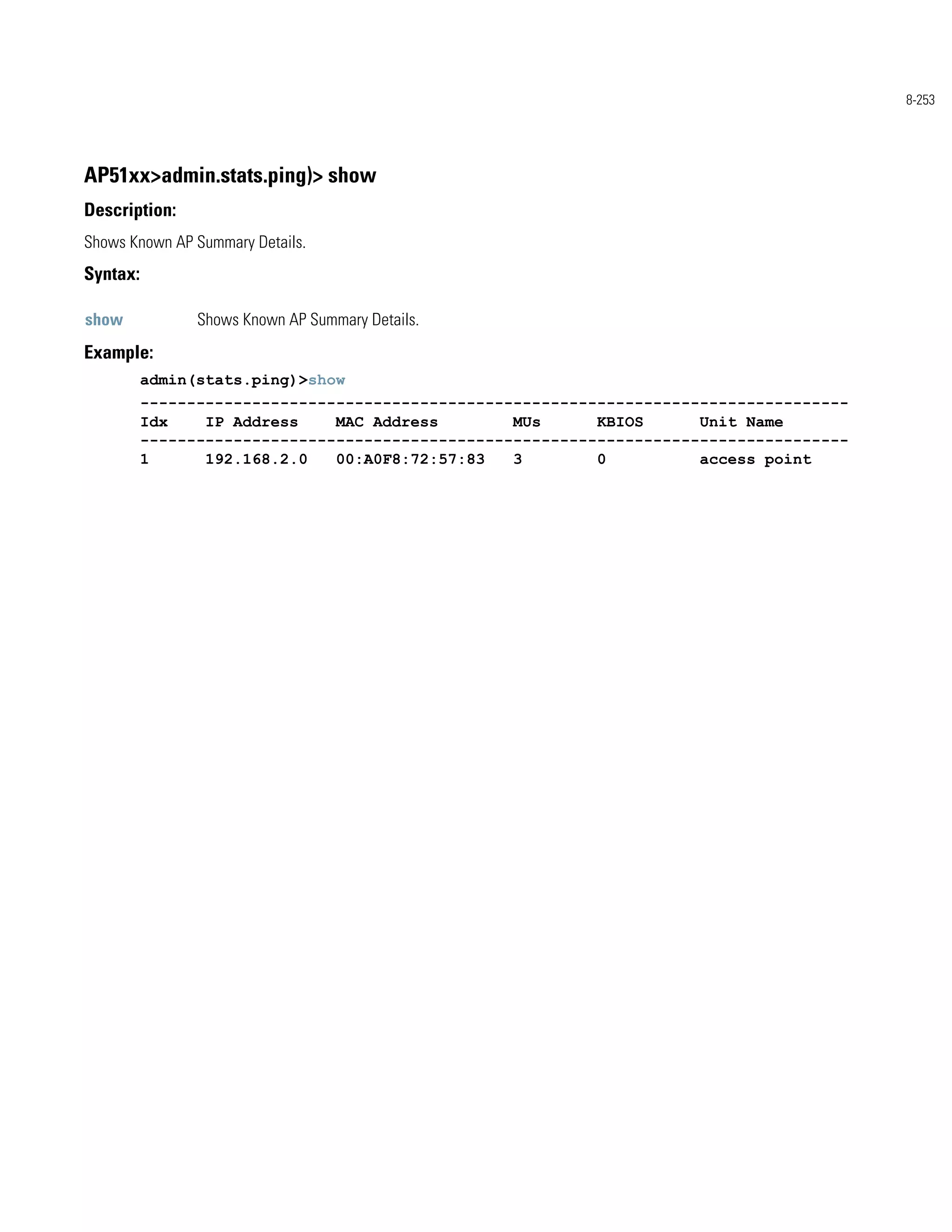 8-253




AP51xx>admin.stats.ping)> show
Description:
Shows Known AP Summary Details.
Syntax:

show            Shows Known AP Summary Details.
Example:
          admin(stats.ping)>show
          ----------------------------------------------------------------------------
          Idx    IP Address    MAC Address        MUs      KBIOS      Unit Name
          ----------------------------------------------------------------------------
          1      192.168.2.0   00:A0F8:72:57:83   3        0          access point
 
