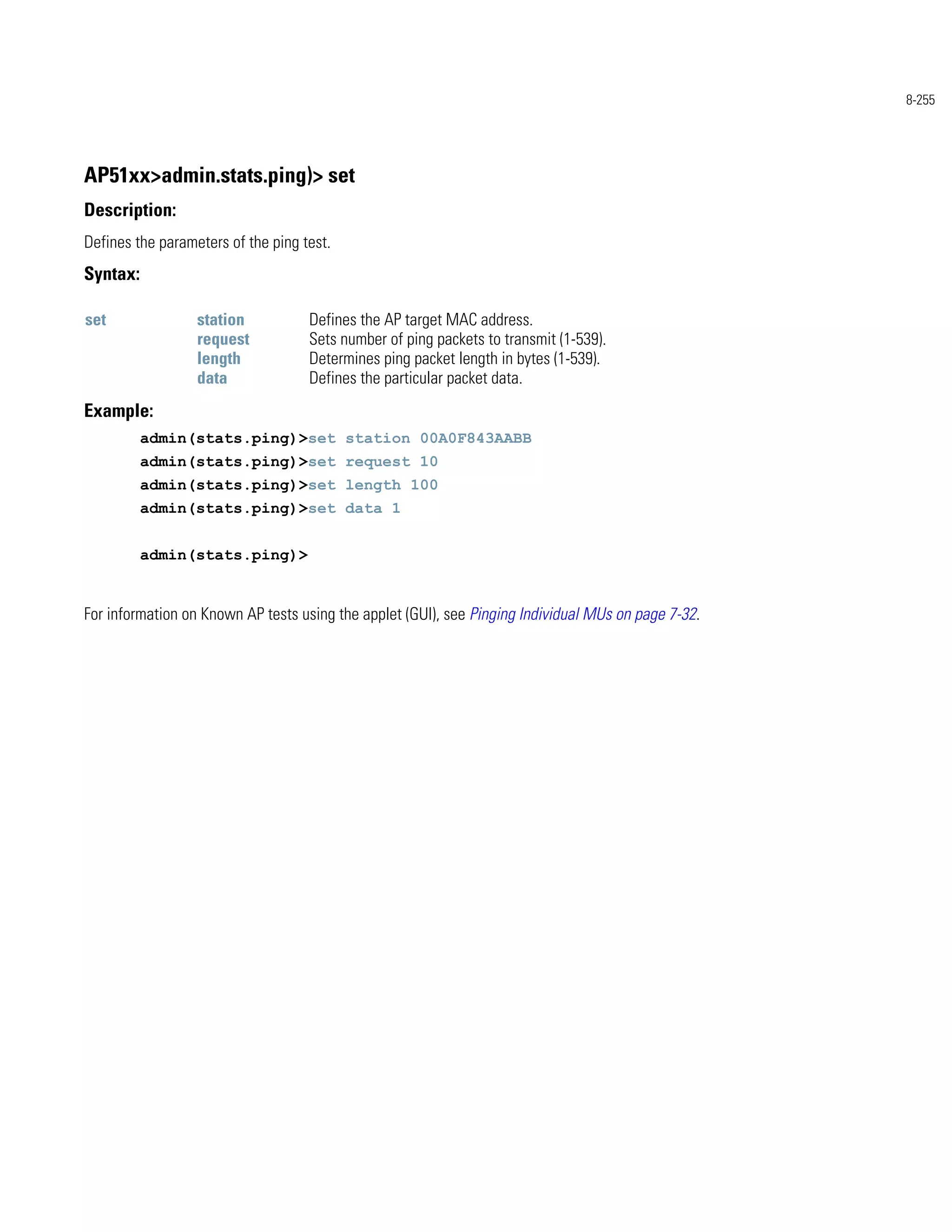 8-255




AP51xx>admin.stats.ping)> set
Description:
Defines the parameters of the ping test.
Syntax:

set               station           Defines the AP target MAC address.
                  request           Sets number of ping packets to transmit (1-539).
                  length            Determines ping packet length in bytes (1-539).
                  data              Defines the particular packet data.
Example:
          admin(stats.ping)>set station 00A0F843AABB
          admin(stats.ping)>set request 10
          admin(stats.ping)>set length 100
          admin(stats.ping)>set data 1


          admin(stats.ping)>


For information on Known AP tests using the applet (GUI), see Pinging Individual MUs on page 7-32.
 