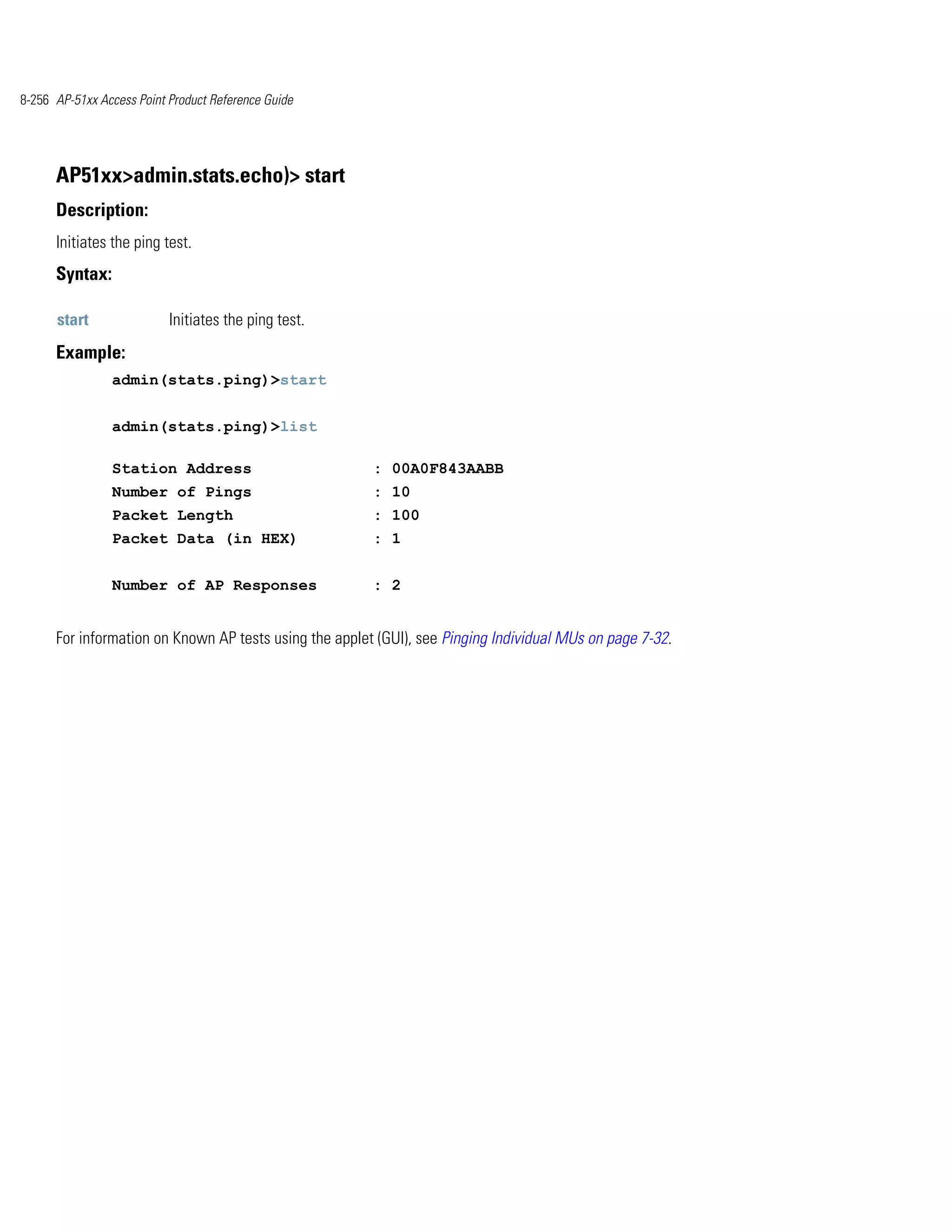8-256 AP-51xx Access Point Product Reference Guide




      AP51xx>admin.stats.echo)> start
      Description:
      Initiates the ping test.
      Syntax:

      start                Initiates the ping test.
      Example:
                admin(stats.ping)>start


                admin(stats.ping)>list

                Station Address                         : 00A0F843AABB
                Number of Pings                         : 10
                Packet Length                           : 100
                Packet Data (in HEX)                    : 1


                Number of AP Responses                  : 2


      For information on Known AP tests using the applet (GUI), see Pinging Individual MUs on page 7-32.
 