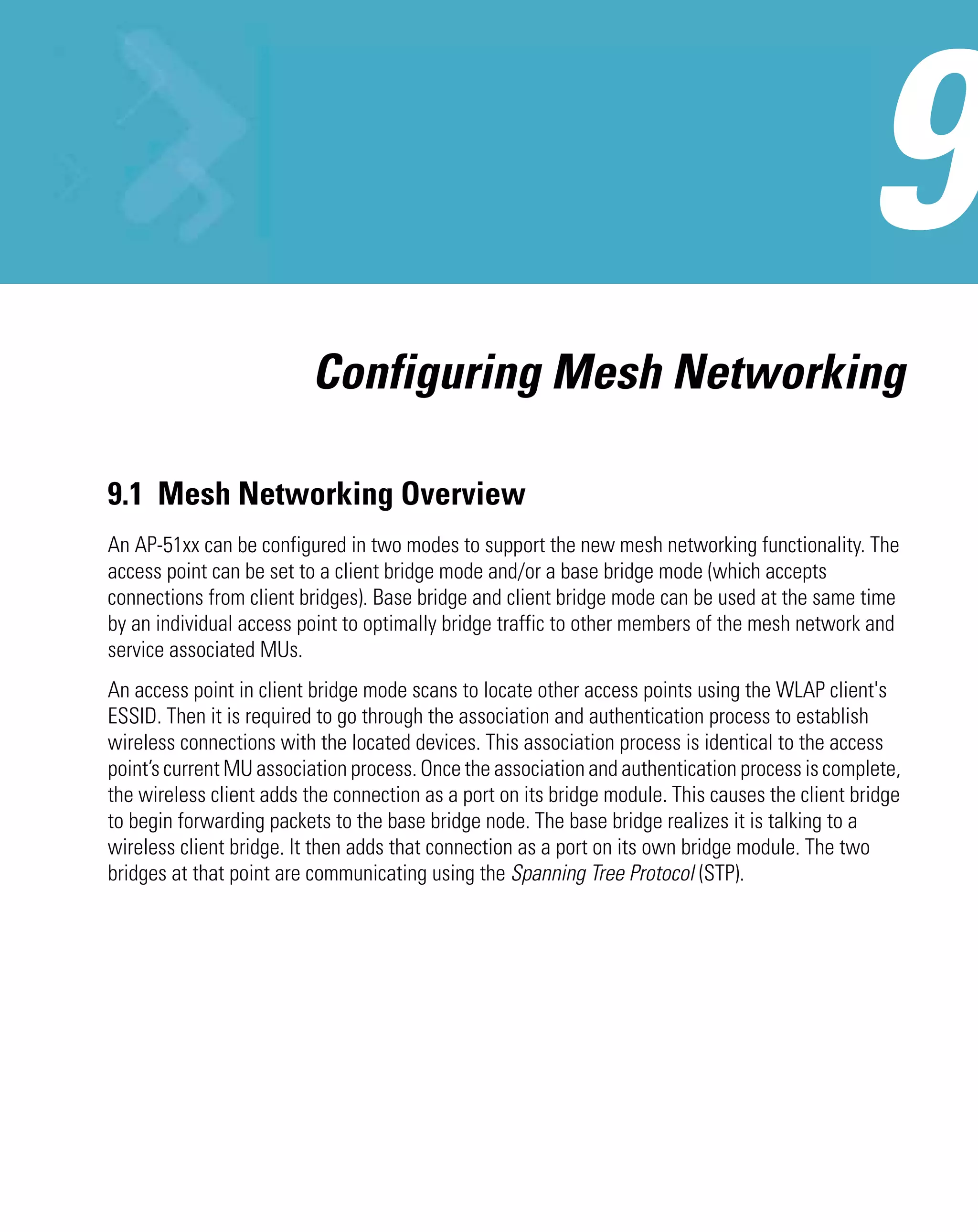 Configuring Mesh Networking

9.1 Mesh Networking Overview
An AP-51xx can be configured in two modes to support the new mesh networking functionality. The
access point can be set to a client bridge mode and/or a base bridge mode (which accepts
connections from client bridges). Base bridge and client bridge mode can be used at the same time
by an individual access point to optimally bridge traffic to other members of the mesh network and
service associated MUs.
An access point in client bridge mode scans to locate other access points using the WLAP client's
ESSID. Then it is required to go through the association and authentication process to establish
wireless connections with the located devices. This association process is identical to the access
point’s current MU association process. Once the association and authentication process is complete,
the wireless client adds the connection as a port on its bridge module. This causes the client bridge
to begin forwarding packets to the base bridge node. The base bridge realizes it is talking to a
wireless client bridge. It then adds that connection as a port on its own bridge module. The two
bridges at that point are communicating using the Spanning Tree Protocol (STP).
 