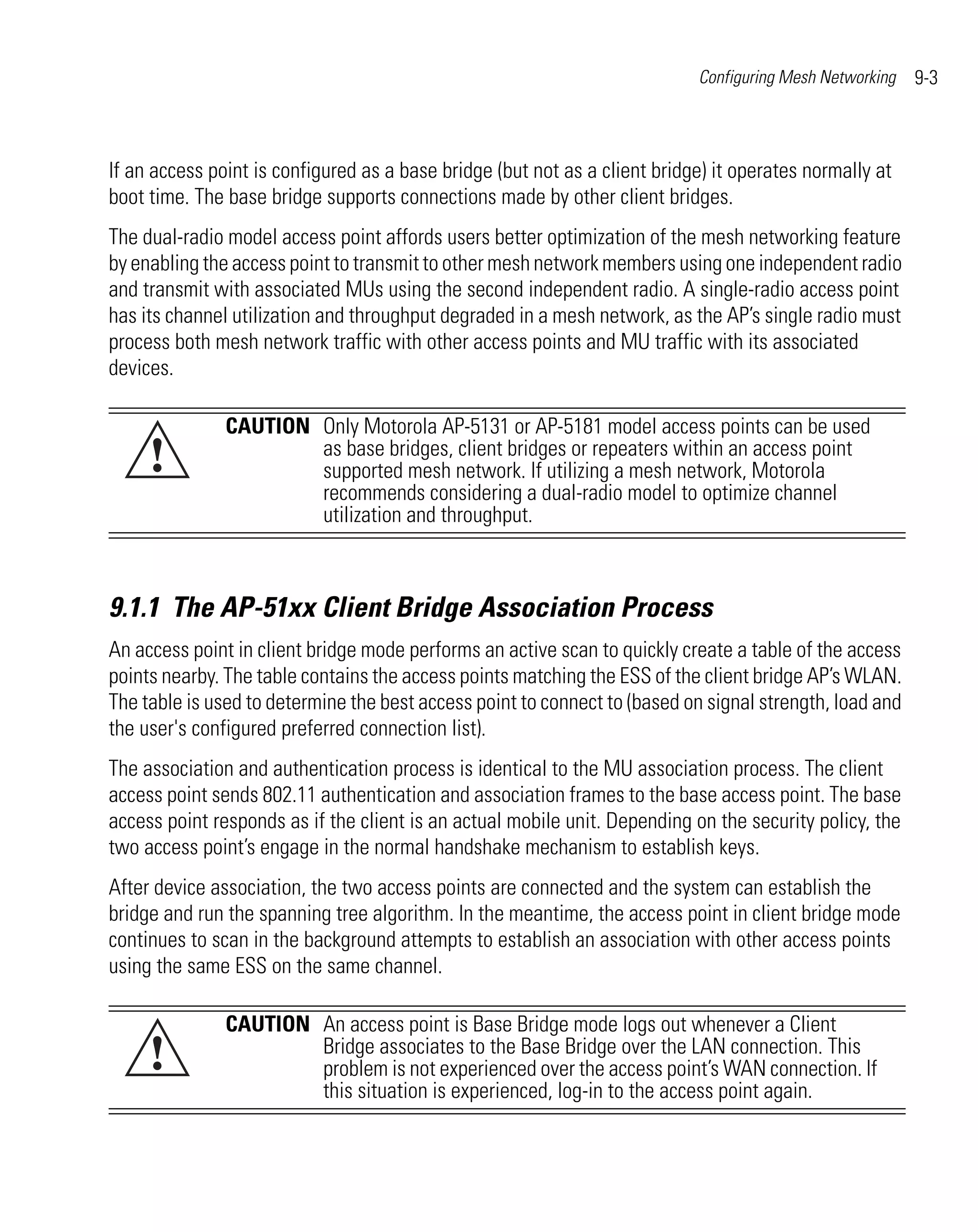 Configuring Mesh Networking   9-3



If an access point is configured as a base bridge (but not as a client bridge) it operates normally at
boot time. The base bridge supports connections made by other client bridges.
The dual-radio model access point affords users better optimization of the mesh networking feature
by enabling the access point to transmit to other mesh network members using one independent radio
and transmit with associated MUs using the second independent radio. A single-radio access point
has its channel utilization and throughput degraded in a mesh network, as the AP’s single radio must
process both mesh network traffic with other access points and MU traffic with its associated
devices.

               CAUTION Only Motorola AP-5131 or AP-5181 model access points can be used
     !                 as base bridges, client bridges or repeaters within an access point
                       supported mesh network. If utilizing a mesh network, Motorola
                       recommends considering a dual-radio model to optimize channel
                       utilization and throughput.



9.1.1 The AP-51xx Client Bridge Association Process
An access point in client bridge mode performs an active scan to quickly create a table of the access
points nearby. The table contains the access points matching the ESS of the client bridge AP’s WLAN.
The table is used to determine the best access point to connect to (based on signal strength, load and
the user's configured preferred connection list).
The association and authentication process is identical to the MU association process. The client
access point sends 802.11 authentication and association frames to the base access point. The base
access point responds as if the client is an actual mobile unit. Depending on the security policy, the
two access point’s engage in the normal handshake mechanism to establish keys.
After device association, the two access points are connected and the system can establish the
bridge and run the spanning tree algorithm. In the meantime, the access point in client bridge mode
continues to scan in the background attempts to establish an association with other access points
using the same ESS on the same channel.

               CAUTION An access point is Base Bridge mode logs out whenever a Client
     !                 Bridge associates to the Base Bridge over the LAN connection. This
                       problem is not experienced over the access point’s WAN connection. If
                       this situation is experienced, log-in to the access point again.
 