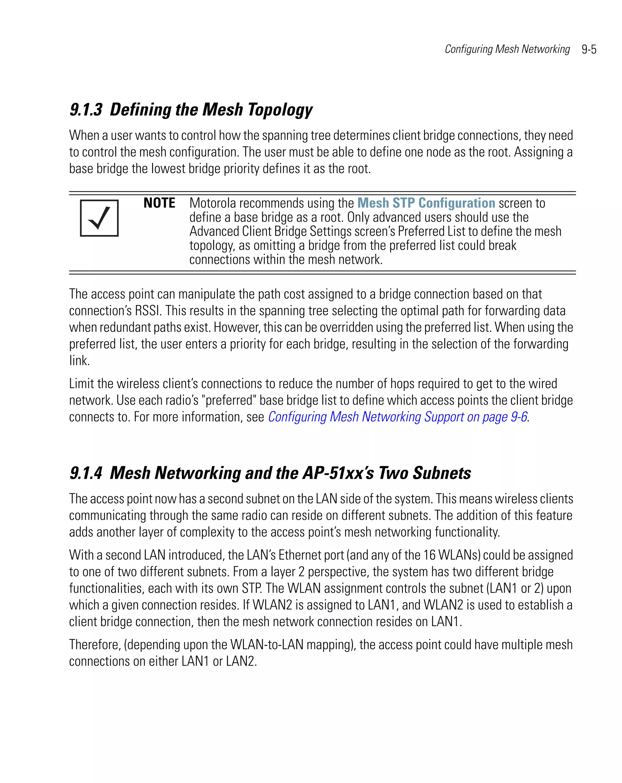 Configuring Mesh Networking   9-5



9.1.3 Defining the Mesh Topology
When a user wants to control how the spanning tree determines client bridge connections, they need
to control the mesh configuration. The user must be able to define one node as the root. Assigning a
base bridge the lowest bridge priority defines it as the root.

               NOTE Motorola recommends using the Mesh STP Configuration screen to
                    define a base bridge as a root. Only advanced users should use the
                    Advanced Client Bridge Settings screen’s Preferred List to define the mesh
                    topology, as omitting a bridge from the preferred list could break
                    connections within the mesh network.

The access point can manipulate the path cost assigned to a bridge connection based on that
connection’s RSSI. This results in the spanning tree selecting the optimal path for forwarding data
when redundant paths exist. However, this can be overridden using the preferred list. When using the
preferred list, the user enters a priority for each bridge, resulting in the selection of the forwarding
link.
Limit the wireless client’s connections to reduce the number of hops required to get to the wired
network. Use each radio’s "preferred" base bridge list to define which access points the client bridge
connects to. For more information, see Configuring Mesh Networking Support on page 9-6.



9.1.4 Mesh Networking and the AP-51xx’s Two Subnets
The access point now has a second subnet on the LAN side of the system. This means wireless clients
communicating through the same radio can reside on different subnets. The addition of this feature
adds another layer of complexity to the access point’s mesh networking functionality.
With a second LAN introduced, the LAN’s Ethernet port (and any of the 16 WLANs) could be assigned
to one of two different subnets. From a layer 2 perspective, the system has two different bridge
functionalities, each with its own STP. The WLAN assignment controls the subnet (LAN1 or 2) upon
which a given connection resides. If WLAN2 is assigned to LAN1, and WLAN2 is used to establish a
client bridge connection, then the mesh network connection resides on LAN1.
Therefore, (depending upon the WLAN-to-LAN mapping), the access point could have multiple mesh
connections on either LAN1 or LAN2.
 