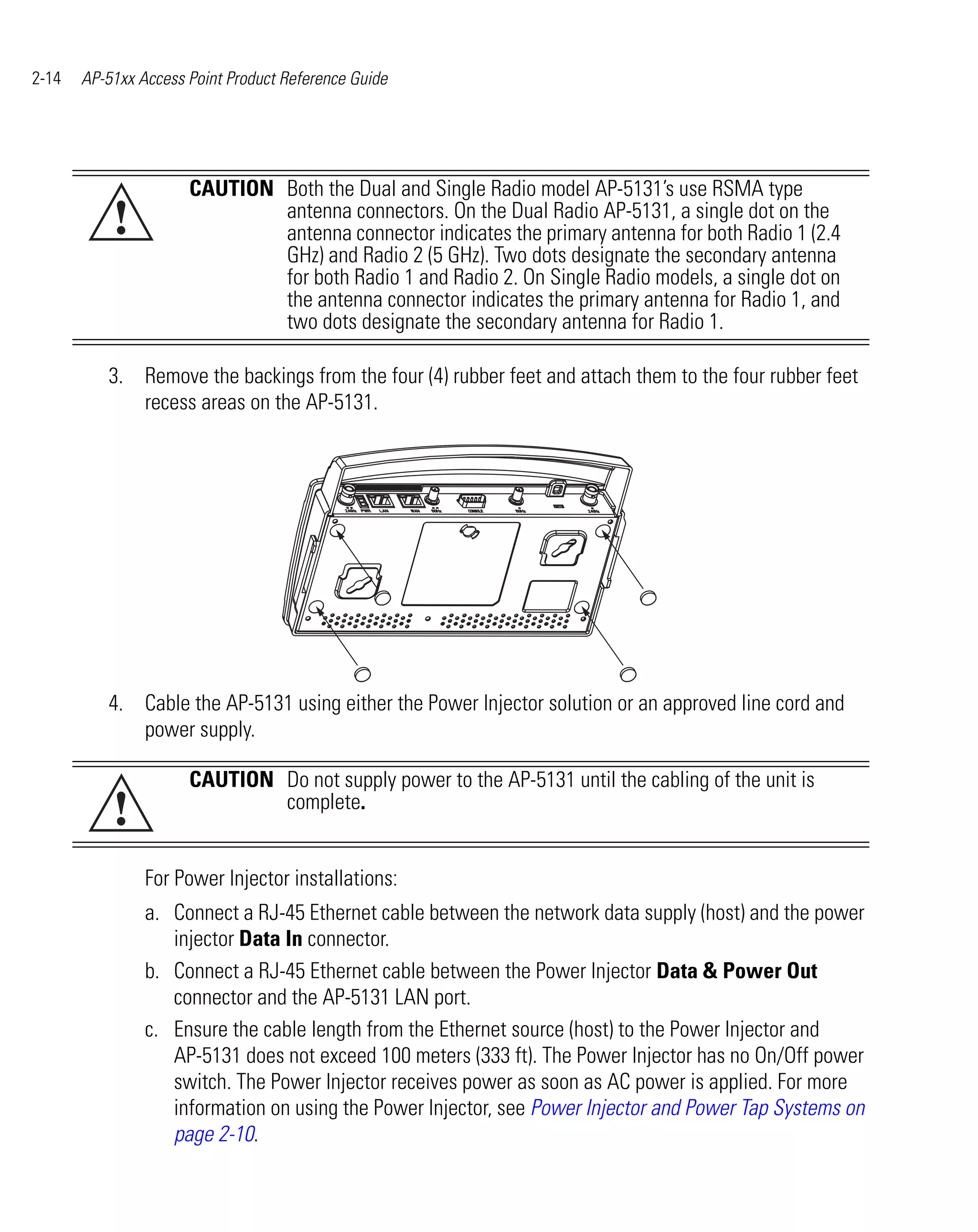 2-14   AP-51xx Access Point Product Reference Guide




                      CAUTION Both the Dual and Single Radio model AP-5131’s use RSMA type
           !                  antenna connectors. On the Dual Radio AP-5131, a single dot on the
                              antenna connector indicates the primary antenna for both Radio 1 (2.4
                              GHz) and Radio 2 (5 GHz). Two dots designate the secondary antenna
                              for both Radio 1 and Radio 2. On Single Radio models, a single dot on
                              the antenna connector indicates the primary antenna for Radio 1, and
                              two dots designate the secondary antenna for Radio 1.

          3. Remove the backings from the four (4) rubber feet and attach them to the four rubber feet
             recess areas on the AP-5131.




          4. Cable the AP-5131 using either the Power Injector solution or an approved line cord and
             power supply.

                      CAUTION Do not supply power to the AP-5131 until the cabling of the unit is
           !                  complete.


                For Power Injector installations:
                a. Connect a RJ-45 Ethernet cable between the network data supply (host) and the power
                   injector Data In connector.
                b. Connect a RJ-45 Ethernet cable between the Power Injector Data & Power Out
                   connector and the AP-5131 LAN port.
                c. Ensure the cable length from the Ethernet source (host) to the Power Injector and
                   AP-5131 does not exceed 100 meters (333 ft). The Power Injector has no On/Off power
                   switch. The Power Injector receives power as soon as AC power is applied. For more
                   information on using the Power Injector, see Power Injector and Power Tap Systems on
                   page 2-10.
 