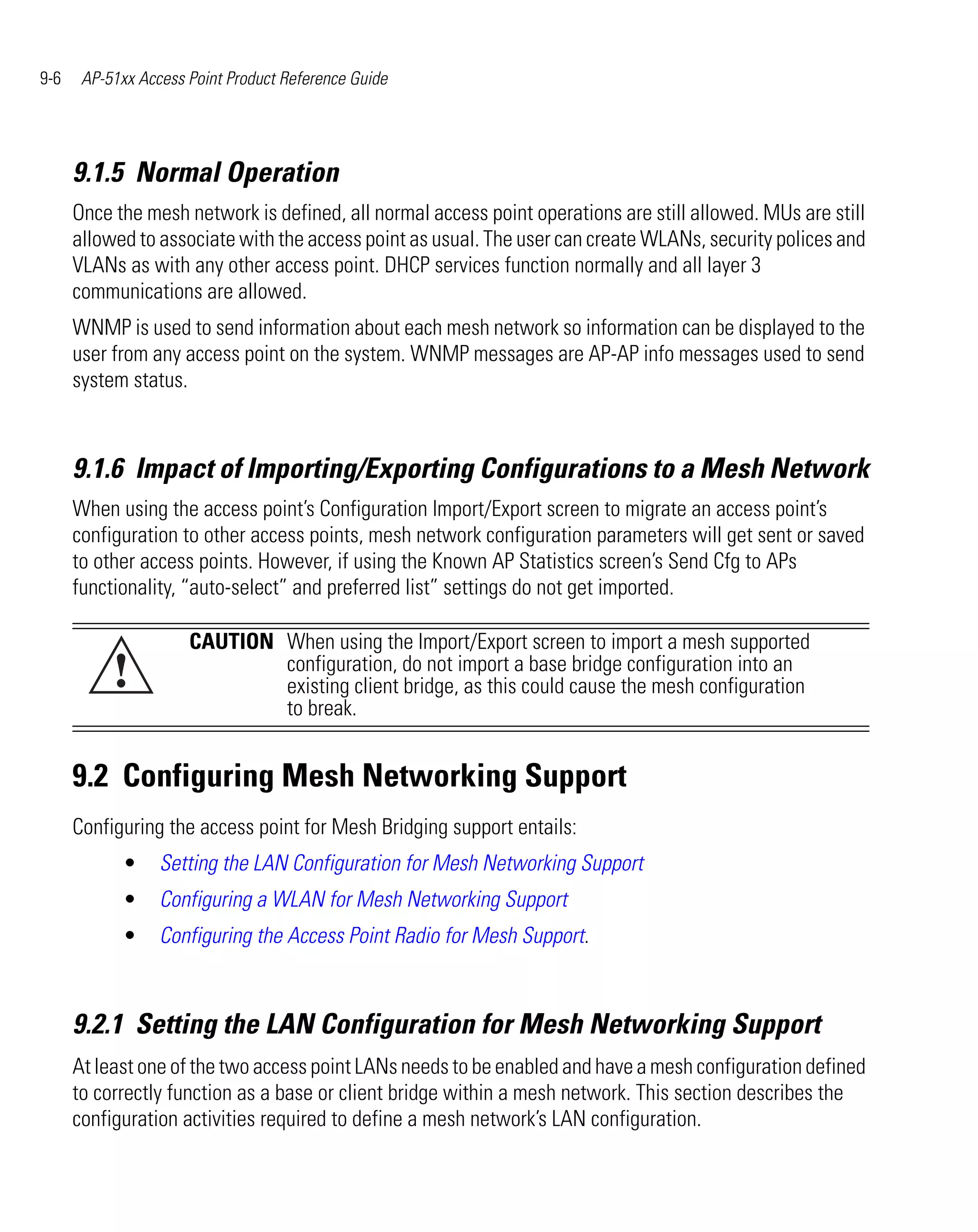 9-6    AP-51xx Access Point Product Reference Guide




      9.1.5 Normal Operation
      Once the mesh network is defined, all normal access point operations are still allowed. MUs are still
      allowed to associate with the access point as usual. The user can create WLANs, security polices and
      VLANs as with any other access point. DHCP services function normally and all layer 3
      communications are allowed.
      WNMP is used to send information about each mesh network so information can be displayed to the
      user from any access point on the system. WNMP messages are AP-AP info messages used to send
      system status.



      9.1.6 Impact of Importing/Exporting Configurations to a Mesh Network
      When using the access point’s Configuration Import/Export screen to migrate an access point’s
      configuration to other access points, mesh network configuration parameters will get sent or saved
      to other access points. However, if using the Known AP Statistics screen’s Send Cfg to APs
      functionality, “auto-select” and preferred list” settings do not get imported.

                      CAUTION When using the Import/Export screen to import a mesh supported
           !                  configuration, do not import a base bridge configuration into an
                              existing client bridge, as this could cause the mesh configuration
                              to break.


      9.2 Configuring Mesh Networking Support
      Configuring the access point for Mesh Bridging support entails:
             •    Setting the LAN Configuration for Mesh Networking Support
             •    Configuring a WLAN for Mesh Networking Support
             •    Configuring the Access Point Radio for Mesh Support.



      9.2.1 Setting the LAN Configuration for Mesh Networking Support
      At least one of the two access point LANs needs to be enabled and have a mesh configuration defined
      to correctly function as a base or client bridge within a mesh network. This section describes the
      configuration activities required to define a mesh network’s LAN configuration.
 