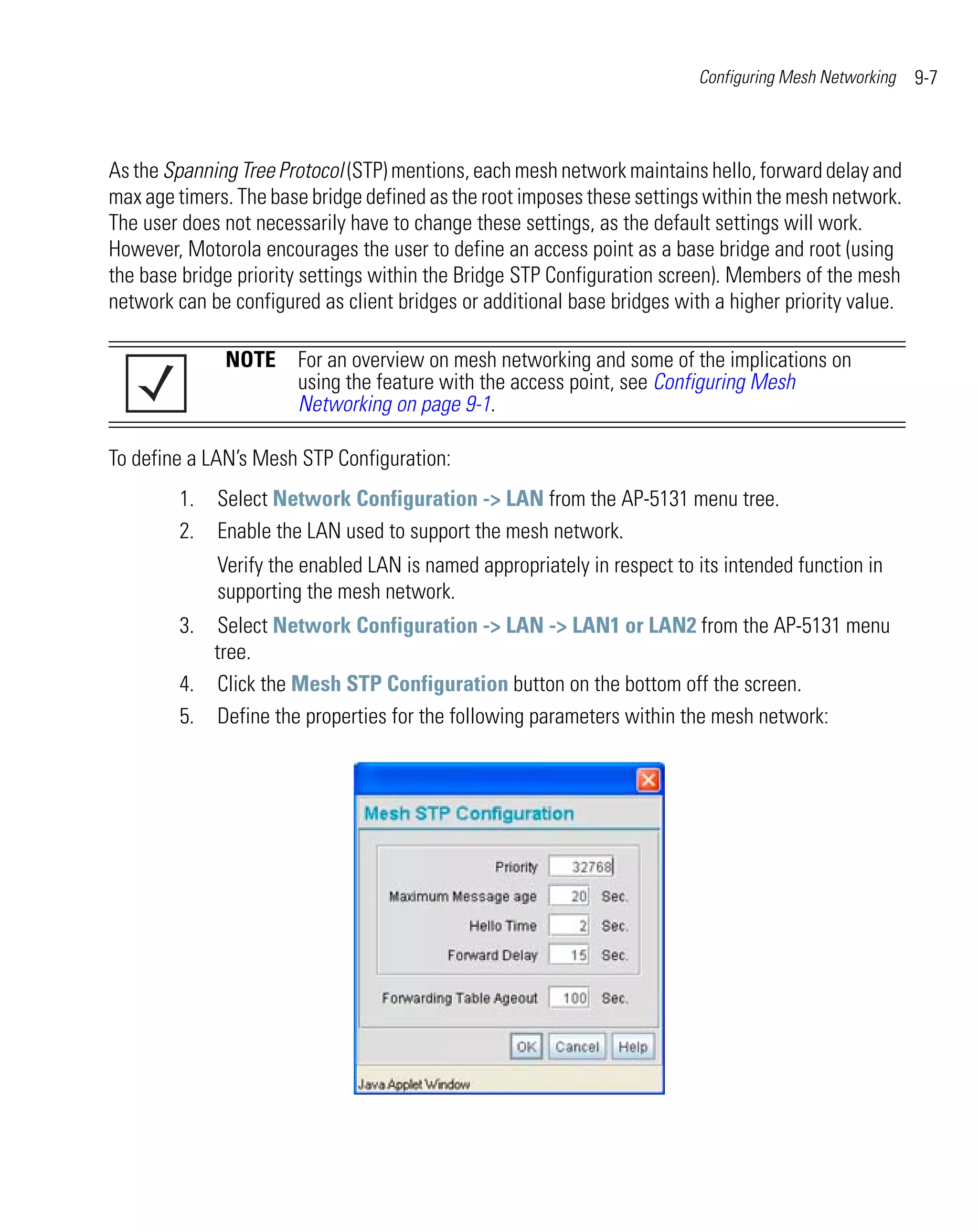 Configuring Mesh Networking   9-7



As the Spanning Tree Protocol (STP) mentions, each mesh network maintains hello, forward delay and
max age timers. The base bridge defined as the root imposes these settings within the mesh network.
The user does not necessarily have to change these settings, as the default settings will work.
However, Motorola encourages the user to define an access point as a base bridge and root (using
the base bridge priority settings within the Bridge STP Configuration screen). Members of the mesh
network can be configured as client bridges or additional base bridges with a higher priority value.

              NOTE For an overview on mesh networking and some of the implications on
                   using the feature with the access point, see Configuring Mesh
                   Networking on page 9-1.

To define a LAN’s Mesh STP Configuration:
        1.   Select Network Configuration -> LAN from the AP-5131 menu tree.
        2.   Enable the LAN used to support the mesh network.
             Verify the enabled LAN is named appropriately in respect to its intended function in
             supporting the mesh network.
        3. Select Network Configuration -> LAN -> LAN1 or LAN2 from the AP-5131 menu
           tree.
        4. Click the Mesh STP Configuration button on the bottom off the screen.
        5. Define the properties for the following parameters within the mesh network:
 