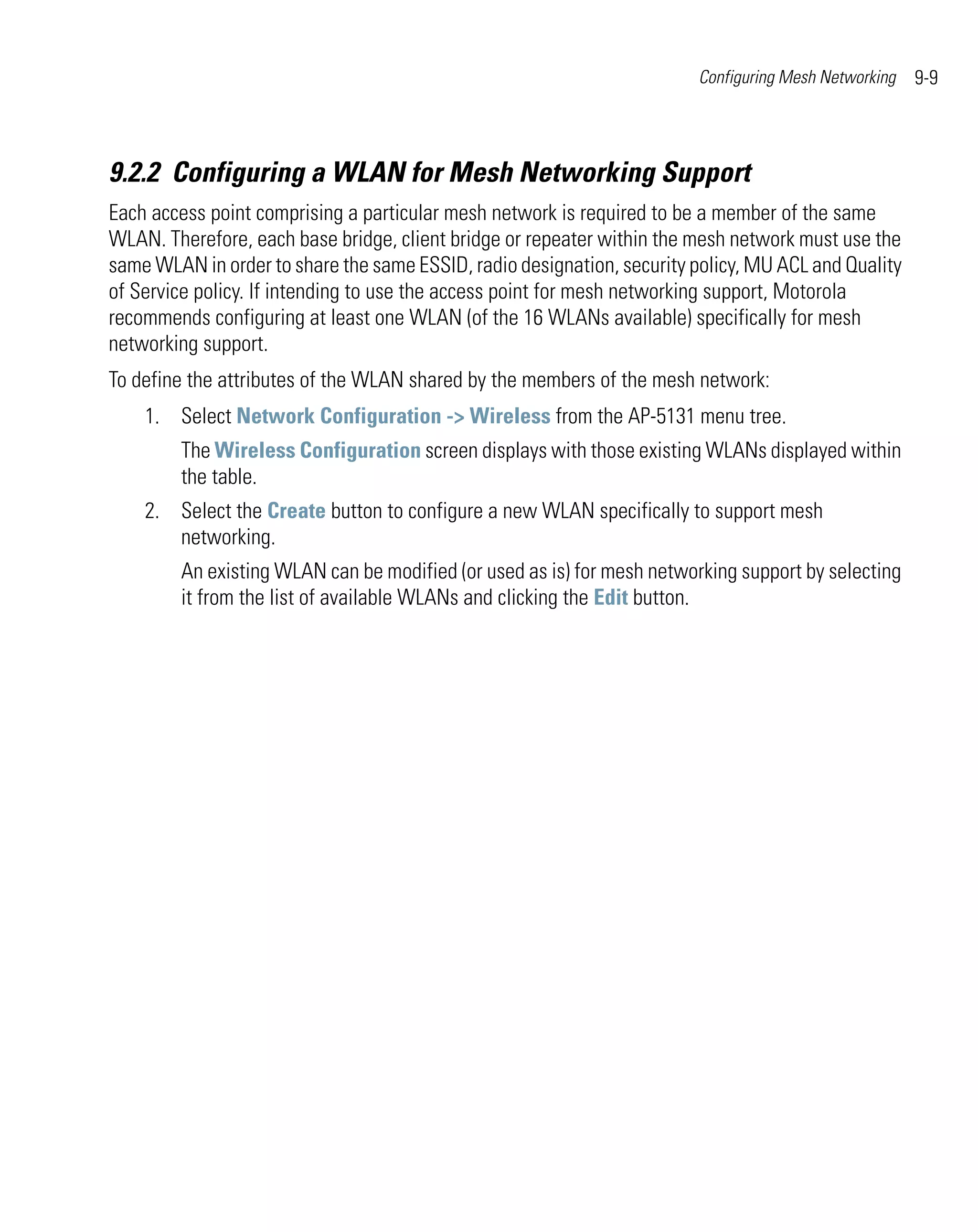 Configuring Mesh Networking   9-9



9.2.2 Configuring a WLAN for Mesh Networking Support
Each access point comprising a particular mesh network is required to be a member of the same
WLAN. Therefore, each base bridge, client bridge or repeater within the mesh network must use the
same WLAN in order to share the same ESSID, radio designation, security policy, MU ACL and Quality
of Service policy. If intending to use the access point for mesh networking support, Motorola
recommends configuring at least one WLAN (of the 16 WLANs available) specifically for mesh
networking support.
To define the attributes of the WLAN shared by the members of the mesh network:
    1. Select Network Configuration -> Wireless from the AP-5131 menu tree.
        The Wireless Configuration screen displays with those existing WLANs displayed within
        the table.
    2. Select the Create button to configure a new WLAN specifically to support mesh
       networking.
        An existing WLAN can be modified (or used as is) for mesh networking support by selecting
        it from the list of available WLANs and clicking the Edit button.
 