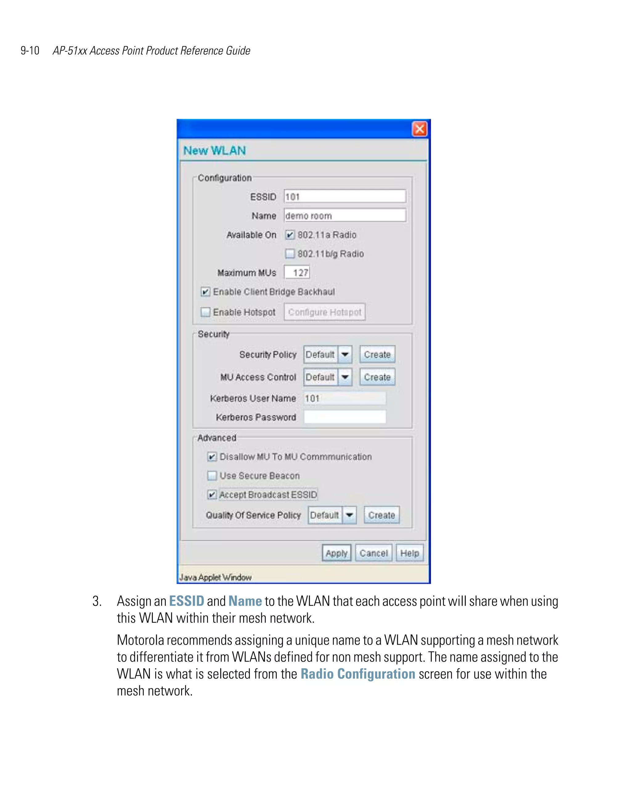 9-10   AP-51xx Access Point Product Reference Guide




               3.    Assign an ESSID and Name to the WLAN that each access point will share when using
                     this WLAN within their mesh network.
                     Motorola recommends assigning a unique name to a WLAN supporting a mesh network
                     to differentiate it from WLANs defined for non mesh support. The name assigned to the
                     WLAN is what is selected from the Radio Configuration screen for use within the
                     mesh network.
 