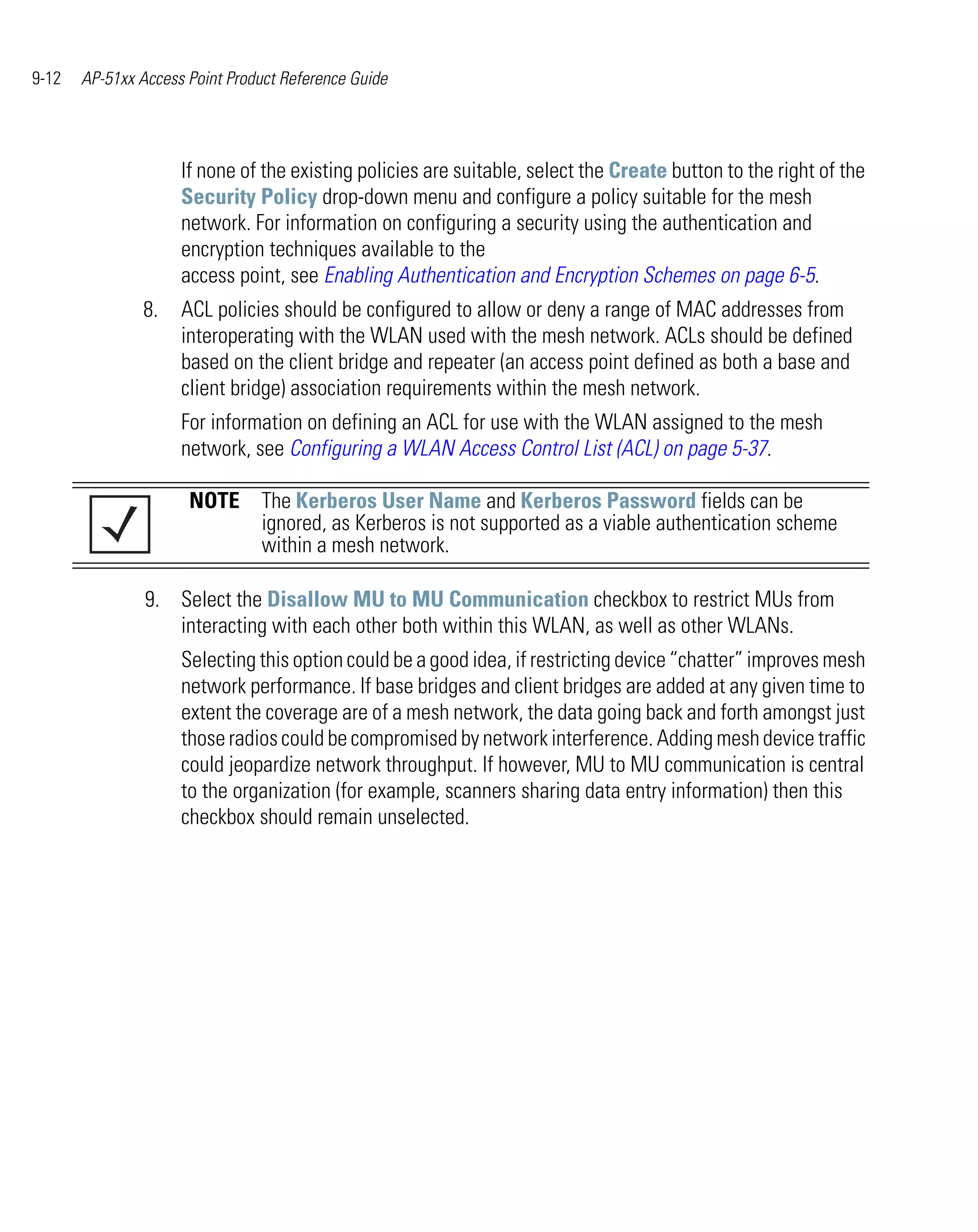 9-12   AP-51xx Access Point Product Reference Guide




                     If none of the existing policies are suitable, select the Create button to the right of the
                     Security Policy drop-down menu and configure a policy suitable for the mesh
                     network. For information on configuring a security using the authentication and
                     encryption techniques available to the
                     access point, see Enabling Authentication and Encryption Schemes on page 6-5.
               8.    ACL policies should be configured to allow or deny a range of MAC addresses from
                     interoperating with the WLAN used with the mesh network. ACLs should be defined
                     based on the client bridge and repeater (an access point defined as both a base and
                     client bridge) association requirements within the mesh network.
                     For information on defining an ACL for use with the WLAN assigned to the mesh
                     network, see Configuring a WLAN Access Control List (ACL) on page 5-37.

                      NOTE The Kerberos User Name and Kerberos Password fields can be
                           ignored, as Kerberos is not supported as a viable authentication scheme
                           within a mesh network.

                9. Select the Disallow MU to MU Communication checkbox to restrict MUs from
                   interacting with each other both within this WLAN, as well as other WLANs.
                     Selecting this option could be a good idea, if restricting device “chatter” improves mesh
                     network performance. If base bridges and client bridges are added at any given time to
                     extent the coverage are of a mesh network, the data going back and forth amongst just
                     those radios could be compromised by network interference. Adding mesh device traffic
                     could jeopardize network throughput. If however, MU to MU communication is central
                     to the organization (for example, scanners sharing data entry information) then this
                     checkbox should remain unselected.
 