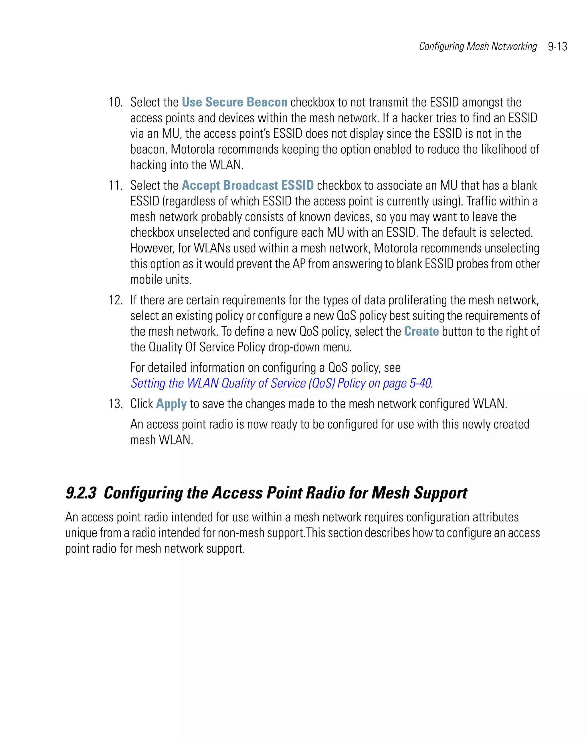 Configuring Mesh Networking   9-13



         10. Select the Use Secure Beacon checkbox to not transmit the ESSID amongst the
             access points and devices within the mesh network. If a hacker tries to find an ESSID
             via an MU, the access point’s ESSID does not display since the ESSID is not in the
             beacon. Motorola recommends keeping the option enabled to reduce the likelihood of
             hacking into the WLAN.
         11. Select the Accept Broadcast ESSID checkbox to associate an MU that has a blank
             ESSID (regardless of which ESSID the access point is currently using). Traffic within a
             mesh network probably consists of known devices, so you may want to leave the
             checkbox unselected and configure each MU with an ESSID. The default is selected.
             However, for WLANs used within a mesh network, Motorola recommends unselecting
             this option as it would prevent the AP from answering to blank ESSID probes from other
             mobile units.
         12. If there are certain requirements for the types of data proliferating the mesh network,
             select an existing policy or configure a new QoS policy best suiting the requirements of
             the mesh network. To define a new QoS policy, select the Create button to the right of
             the Quality Of Service Policy drop-down menu.
             For detailed information on configuring a QoS policy, see
             Setting the WLAN Quality of Service (QoS) Policy on page 5-40.
         13. Click Apply to save the changes made to the mesh network configured WLAN.
             An access point radio is now ready to be configured for use with this newly created
             mesh WLAN.



9.2.3 Configuring the Access Point Radio for Mesh Support
An access point radio intended for use within a mesh network requires configuration attributes
unique from a radio intended for non-mesh support.This section describes how to configure an access
point radio for mesh network support.
 