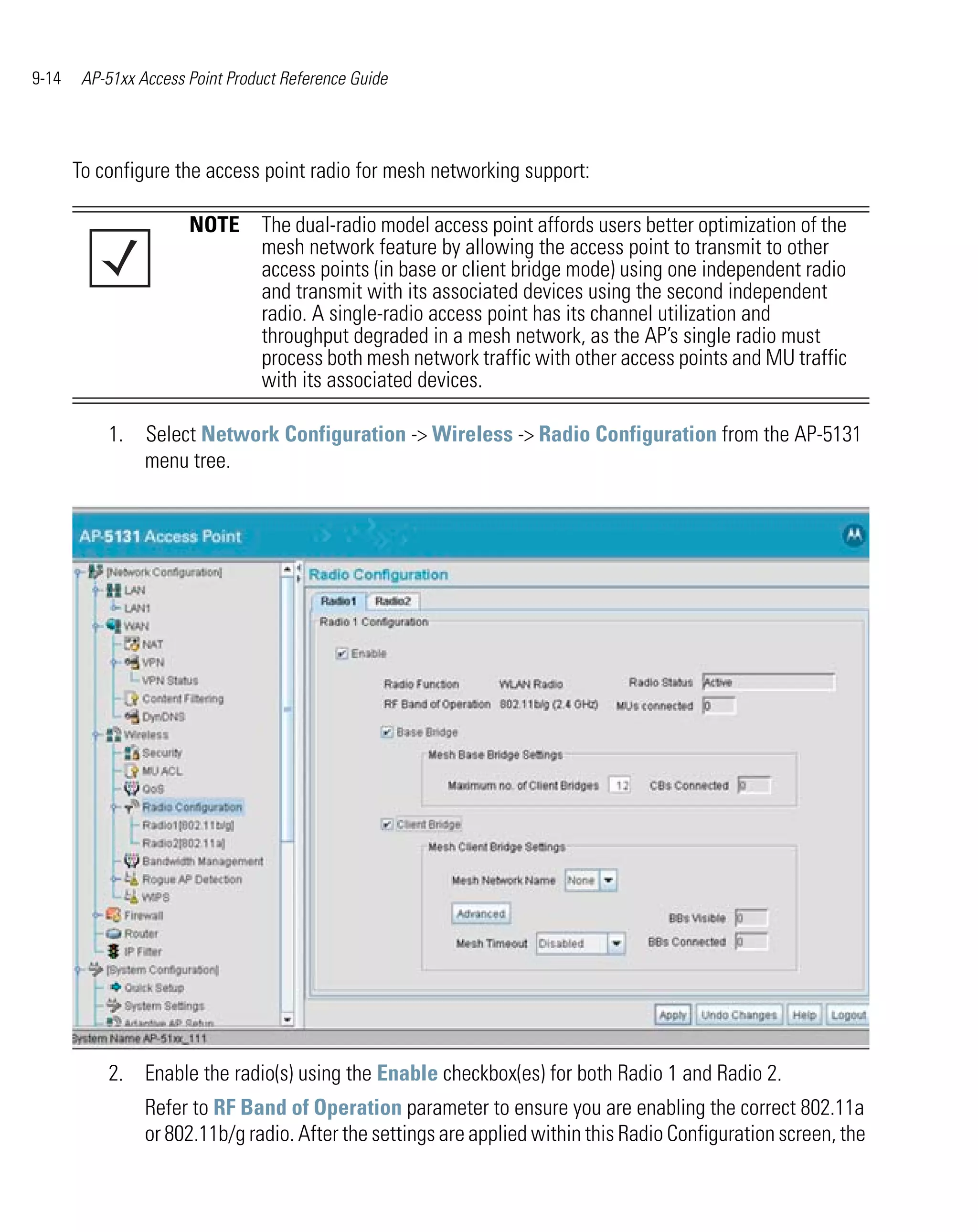 9-14    AP-51xx Access Point Product Reference Guide




       To configure the access point radio for mesh networking support:

                       NOTE The dual-radio model access point affords users better optimization of the
                            mesh network feature by allowing the access point to transmit to other
                            access points (in base or client bridge mode) using one independent radio
                            and transmit with its associated devices using the second independent
                            radio. A single-radio access point has its channel utilization and
                            throughput degraded in a mesh network, as the AP’s single radio must
                            process both mesh network traffic with other access points and MU traffic
                            with its associated devices.

           1.    Select Network Configuration -> Wireless -> Radio Configuration from the AP-5131
                 menu tree.




           2. Enable the radio(s) using the Enable checkbox(es) for both Radio 1 and Radio 2.
                 Refer to RF Band of Operation parameter to ensure you are enabling the correct 802.11a
                 or 802.11b/g radio. After the settings are applied within this Radio Configuration screen, the
 