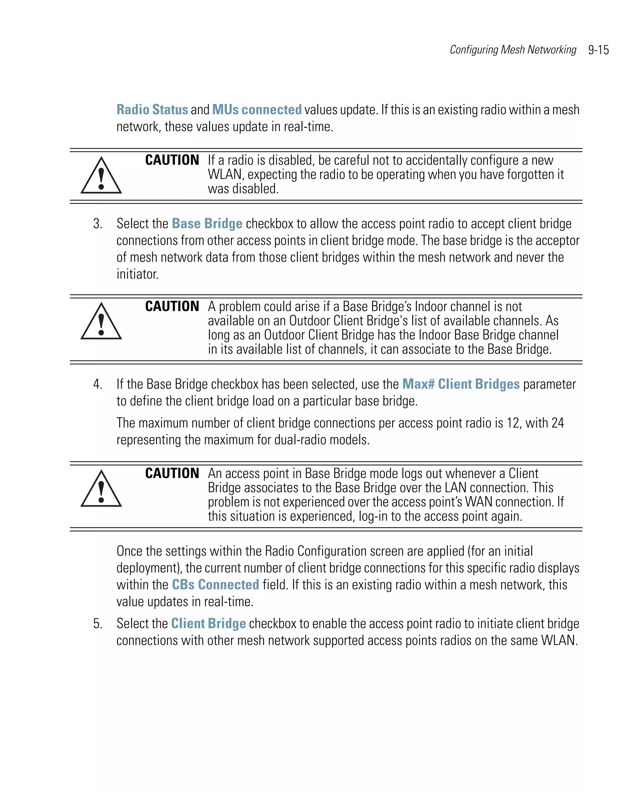 Configuring Mesh Networking   9-15



    Radio Status and MUs connected values update. If this is an existing radio within a mesh
    network, these values update in real-time.

          CAUTION If a radio is disabled, be careful not to accidentally configure a new
!                 WLAN, expecting the radio to be operating when you have forgotten it
                  was disabled.

3. Select the Base Bridge checkbox to allow the access point radio to accept client bridge
   connections from other access points in client bridge mode. The base bridge is the acceptor
   of mesh network data from those client bridges within the mesh network and never the
   initiator.

          CAUTION A problem could arise if a Base Bridge’s Indoor channel is not
!                 available on an Outdoor Client Bridge's list of available channels. As
                  long as an Outdoor Client Bridge has the Indoor Base Bridge channel
                  in its available list of channels, it can associate to the Base Bridge.

4. If the Base Bridge checkbox has been selected, use the Max# Client Bridges parameter
   to define the client bridge load on a particular base bridge.
    The maximum number of client bridge connections per access point radio is 12, with 24
    representing the maximum for dual-radio models.

          CAUTION An access point in Base Bridge mode logs out whenever a Client
!                 Bridge associates to the Base Bridge over the LAN connection. This
                  problem is not experienced over the access point’s WAN connection. If
                  this situation is experienced, log-in to the access point again.

    Once the settings within the Radio Configuration screen are applied (for an initial
    deployment), the current number of client bridge connections for this specific radio displays
    within the CBs Connected field. If this is an existing radio within a mesh network, this
    value updates in real-time.
5. Select the Client Bridge checkbox to enable the access point radio to initiate client bridge
   connections with other mesh network supported access points radios on the same WLAN.
 