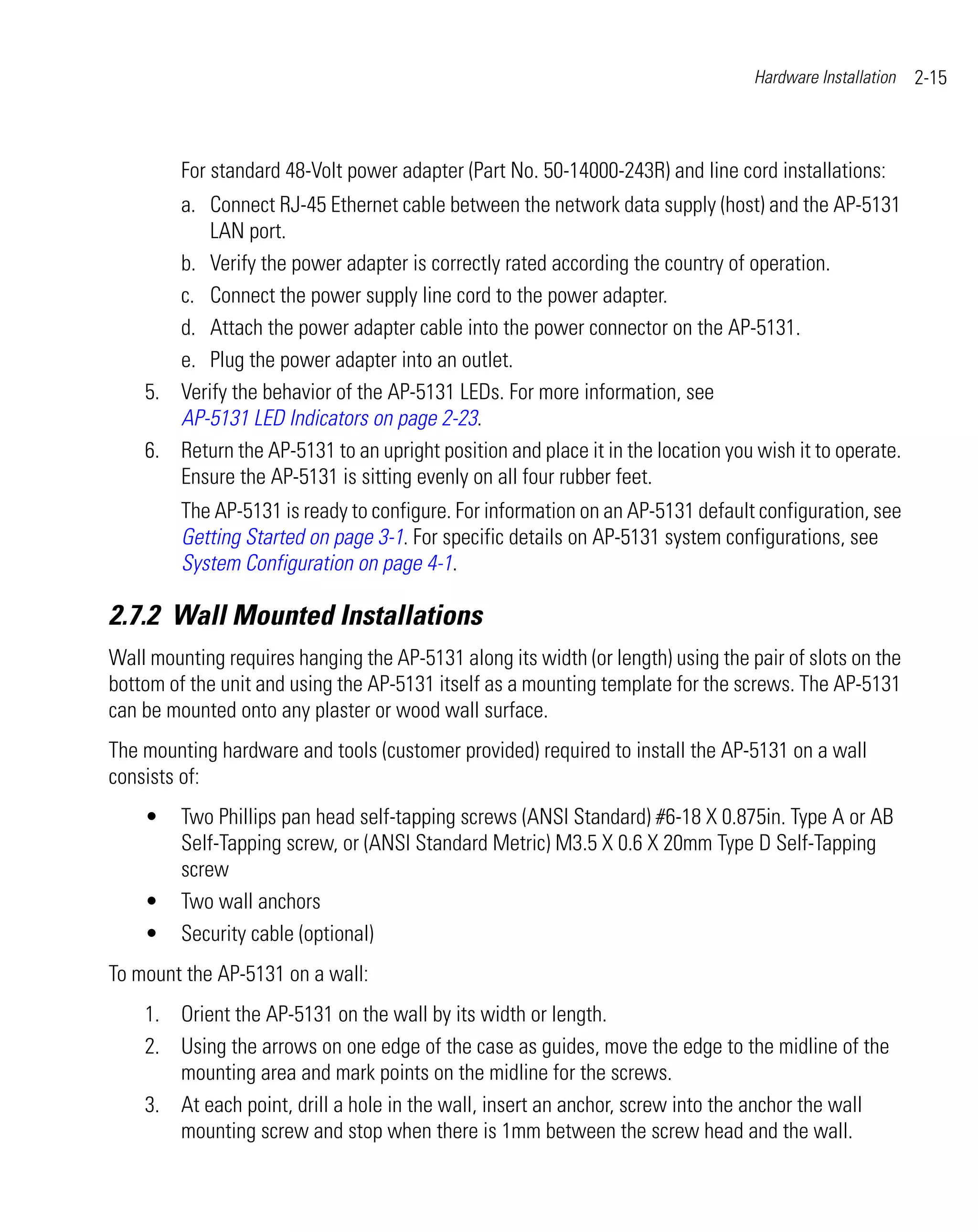 Hardware Installation   2-15



         For standard 48-Volt power adapter (Part No. 50-14000-243R) and line cord installations:
       a. Connect RJ-45 Ethernet cable between the network data supply (host) and the AP-5131
           LAN port.
       b. Verify the power adapter is correctly rated according the country of operation.
       c. Connect the power supply line cord to the power adapter.
       d. Attach the power adapter cable into the power connector on the AP-5131.
       e. Plug the power adapter into an outlet.
    5. Verify the behavior of the AP-5131 LEDs. For more information, see
       AP-5131 LED Indicators on page 2-23.
    6. Return the AP-5131 to an upright position and place it in the location you wish it to operate.
       Ensure the AP-5131 is sitting evenly on all four rubber feet.
         The AP-5131 is ready to configure. For information on an AP-5131 default configuration, see
         Getting Started on page 3-1. For specific details on AP-5131 system configurations, see
         System Configuration on page 4-1.

2.7.2 Wall Mounted Installations
Wall mounting requires hanging the AP-5131 along its width (or length) using the pair of slots on the
bottom of the unit and using the AP-5131 itself as a mounting template for the screws. The AP-5131
can be mounted onto any plaster or wood wall surface.
The mounting hardware and tools (customer provided) required to install the AP-5131 on a wall
consists of:
    •    Two Phillips pan head self-tapping screws (ANSI Standard) #6-18 X 0.875in. Type A or AB
         Self-Tapping screw, or (ANSI Standard Metric) M3.5 X 0.6 X 20mm Type D Self-Tapping
         screw
    •    Two wall anchors
    •    Security cable (optional)
To mount the AP-5131 on a wall:
    1. Orient the AP-5131 on the wall by its width or length.
    2. Using the arrows on one edge of the case as guides, move the edge to the midline of the
       mounting area and mark points on the midline for the screws.
    3. At each point, drill a hole in the wall, insert an anchor, screw into the anchor the wall
       mounting screw and stop when there is 1mm between the screw head and the wall.
 
