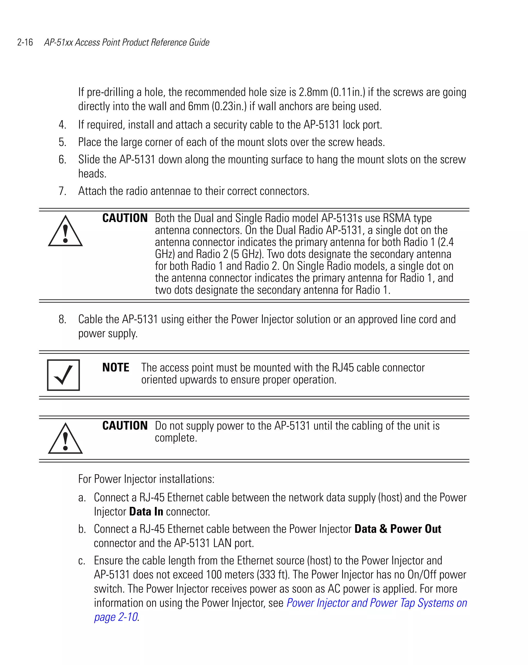 2-16   AP-51xx Access Point Product Reference Guide




                If pre-drilling a hole, the recommended hole size is 2.8mm (0.11in.) if the screws are going
                directly into the wall and 6mm (0.23in.) if wall anchors are being used.
          4. If required, install and attach a security cable to the AP-5131 lock port.
          5. Place the large corner of each of the mount slots over the screw heads.
          6. Slide the AP-5131 down along the mounting surface to hang the mount slots on the screw
             heads.
          7. Attach the radio antennae to their correct connectors.

                      CAUTION Both the Dual and Single Radio model AP-5131s use RSMA type
           !                  antenna connectors. On the Dual Radio AP-5131, a single dot on the
                              antenna connector indicates the primary antenna for both Radio 1 (2.4
                              GHz) and Radio 2 (5 GHz). Two dots designate the secondary antenna
                              for both Radio 1 and Radio 2. On Single Radio models, a single dot on
                              the antenna connector indicates the primary antenna for Radio 1, and
                              two dots designate the secondary antenna for Radio 1.

          8. Cable the AP-5131 using either the Power Injector solution or an approved line cord and
             power supply.

                      NOTE The access point must be mounted with the RJ45 cable connector
                           oriented upwards to ensure proper operation.


                      CAUTION Do not supply power to the AP-5131 until the cabling of the unit is
           !                  complete.


                For Power Injector installations:
                a. Connect a RJ-45 Ethernet cable between the network data supply (host) and the Power
                   Injector Data In connector.
                b. Connect a RJ-45 Ethernet cable between the Power Injector Data & Power Out
                   connector and the AP-5131 LAN port.
                c. Ensure the cable length from the Ethernet source (host) to the Power Injector and
                   AP-5131 does not exceed 100 meters (333 ft). The Power Injector has no On/Off power
                   switch. The Power Injector receives power as soon as AC power is applied. For more
                   information on using the Power Injector, see Power Injector and Power Tap Systems on
                   page 2-10.
 