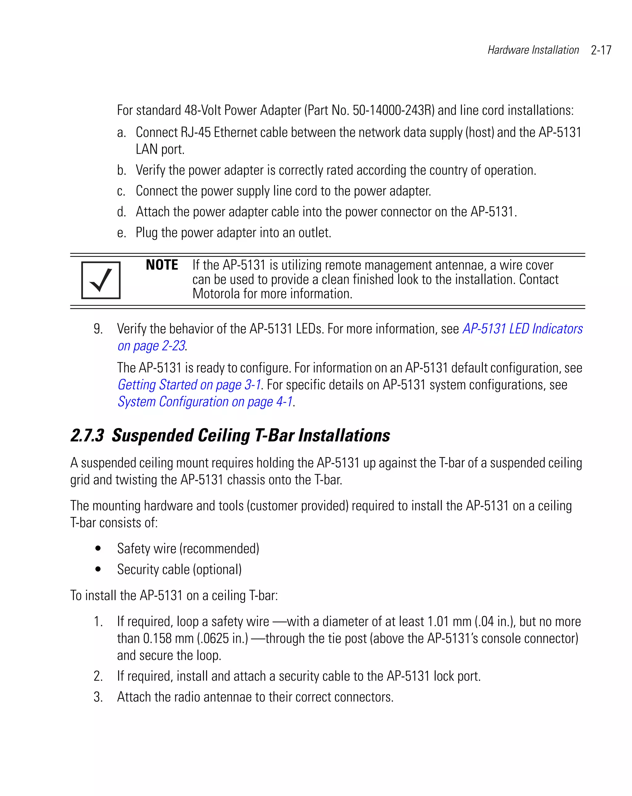 Hardware Installation   2-17



         For standard 48-Volt Power Adapter (Part No. 50-14000-243R) and line cord installations:
         a. Connect RJ-45 Ethernet cable between the network data supply (host) and the AP-5131
            LAN port.
         b. Verify the power adapter is correctly rated according the country of operation.
         c. Connect the power supply line cord to the power adapter.
         d. Attach the power adapter cable into the power connector on the AP-5131.
         e. Plug the power adapter into an outlet.

               NOTE If the AP-5131 is utilizing remote management antennae, a wire cover
                    can be used to provide a clean finished look to the installation. Contact
                    Motorola for more information.

    9. Verify the behavior of the AP-5131 LEDs. For more information, see AP-5131 LED Indicators
       on page 2-23.
         The AP-5131 is ready to configure. For information on an AP-5131 default configuration, see
         Getting Started on page 3-1. For specific details on AP-5131 system configurations, see
         System Configuration on page 4-1.

2.7.3 Suspended Ceiling T-Bar Installations
A suspended ceiling mount requires holding the AP-5131 up against the T-bar of a suspended ceiling
grid and twisting the AP-5131 chassis onto the T-bar.
The mounting hardware and tools (customer provided) required to install the AP-5131 on a ceiling
T-bar consists of:
    •    Safety wire (recommended)
    •    Security cable (optional)
To install the AP-5131 on a ceiling T-bar:
    1. If required, loop a safety wire —with a diameter of at least 1.01 mm (.04 in.), but no more
       than 0.158 mm (.0625 in.) —through the tie post (above the AP-5131’s console connector)
       and secure the loop.
    2. If required, install and attach a security cable to the AP-5131 lock port.
    3. Attach the radio antennae to their correct connectors.
 