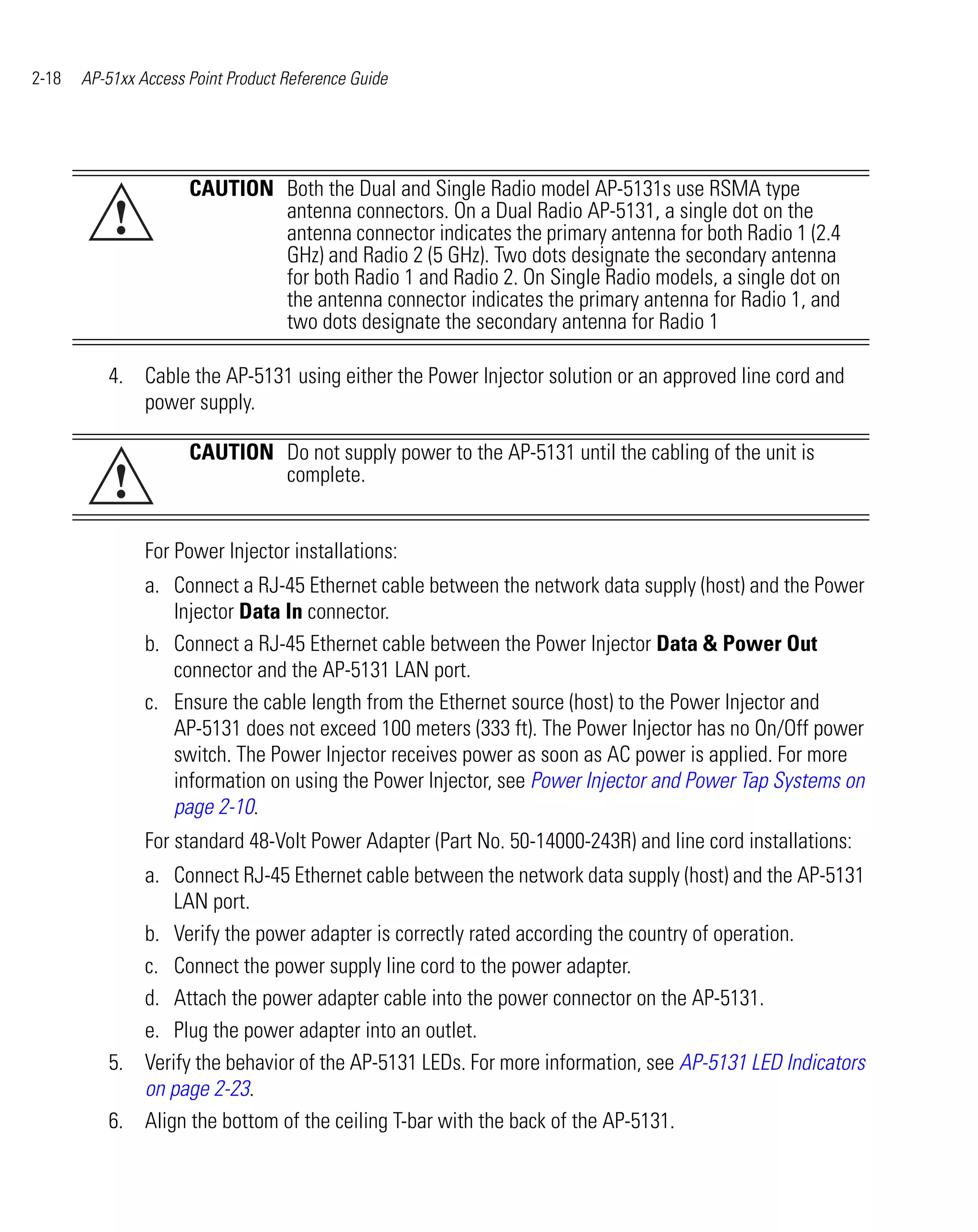 2-18   AP-51xx Access Point Product Reference Guide




                      CAUTION Both the Dual and Single Radio model AP-5131s use RSMA type
           !                  antenna connectors. On a Dual Radio AP-5131, a single dot on the
                              antenna connector indicates the primary antenna for both Radio 1 (2.4
                              GHz) and Radio 2 (5 GHz). Two dots designate the secondary antenna
                              for both Radio 1 and Radio 2. On Single Radio models, a single dot on
                              the antenna connector indicates the primary antenna for Radio 1, and
                              two dots designate the secondary antenna for Radio 1

          4. Cable the AP-5131 using either the Power Injector solution or an approved line cord and
             power supply.

                      CAUTION Do not supply power to the AP-5131 until the cabling of the unit is
           !                  complete.


                For Power Injector installations:
                a. Connect a RJ-45 Ethernet cable between the network data supply (host) and the Power
                   Injector Data In connector.
                b. Connect a RJ-45 Ethernet cable between the Power Injector Data & Power Out
                   connector and the AP-5131 LAN port.
                c. Ensure the cable length from the Ethernet source (host) to the Power Injector and
                   AP-5131 does not exceed 100 meters (333 ft). The Power Injector has no On/Off power
                   switch. The Power Injector receives power as soon as AC power is applied. For more
                   information on using the Power Injector, see Power Injector and Power Tap Systems on
                   page 2-10.
                For standard 48-Volt Power Adapter (Part No. 50-14000-243R) and line cord installations:
             a. Connect RJ-45 Ethernet cable between the network data supply (host) and the AP-5131
                 LAN port.
             b. Verify the power adapter is correctly rated according the country of operation.
             c. Connect the power supply line cord to the power adapter.
             d. Attach the power adapter cable into the power connector on the AP-5131.
             e. Plug the power adapter into an outlet.
          5. Verify the behavior of the AP-5131 LEDs. For more information, see AP-5131 LED Indicators
             on page 2-23.
          6. Align the bottom of the ceiling T-bar with the back of the AP-5131.
 