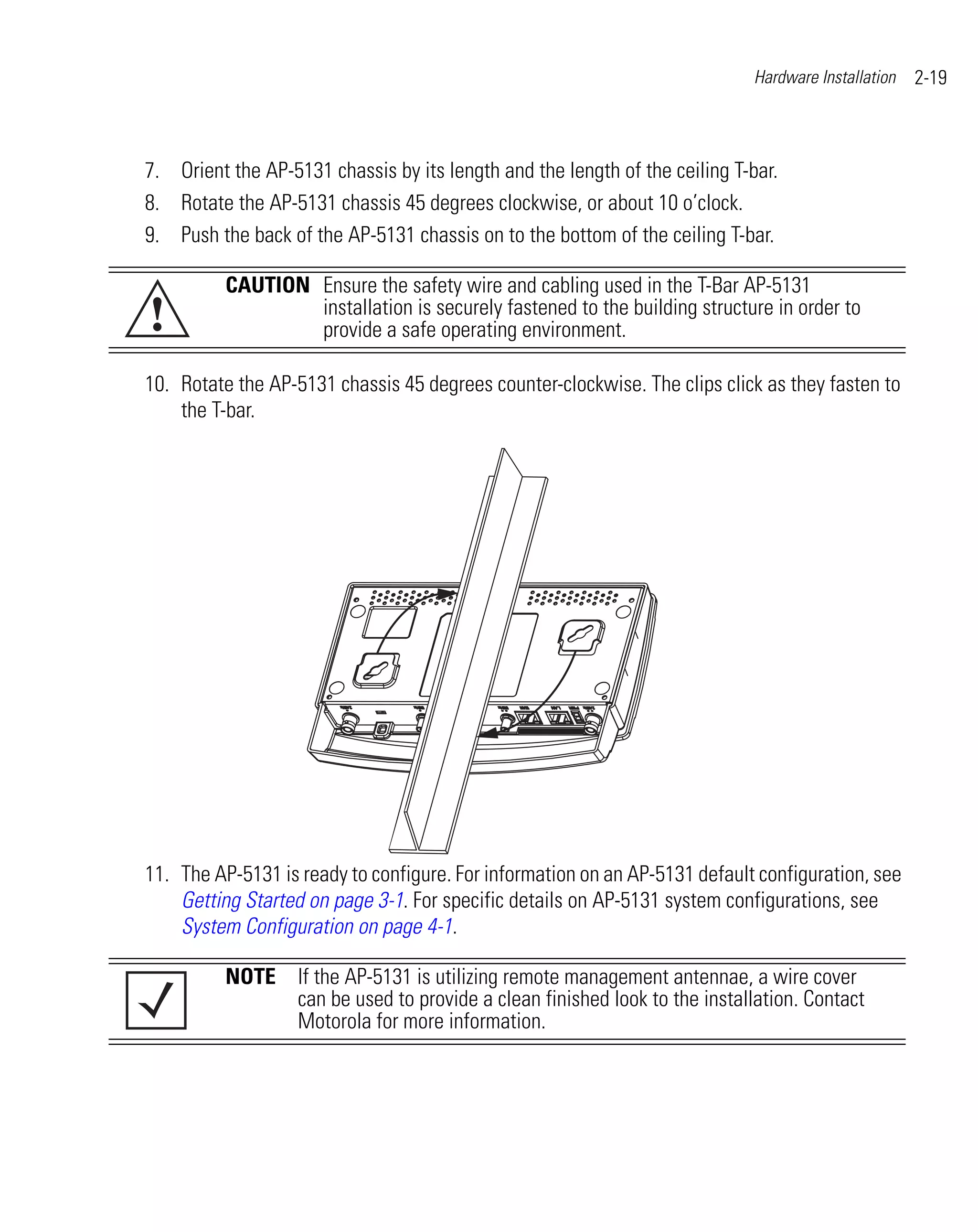 Hardware Installation   2-19



7. Orient the AP-5131 chassis by its length and the length of the ceiling T-bar.
8. Rotate the AP-5131 chassis 45 degrees clockwise, or about 10 o’clock.
9. Push the back of the AP-5131 chassis on to the bottom of the ceiling T-bar.

          CAUTION Ensure the safety wire and cabling used in the T-Bar AP-5131
!                 installation is securely fastened to the building structure in order to
                  provide a safe operating environment.

10. Rotate the AP-5131 chassis 45 degrees counter-clockwise. The clips click as they fasten to
    the T-bar.




11. The AP-5131 is ready to configure. For information on an AP-5131 default configuration, see
    Getting Started on page 3-1. For specific details on AP-5131 system configurations, see
    System Configuration on page 4-1.

          NOTE If the AP-5131 is utilizing remote management antennae, a wire cover
               can be used to provide a clean finished look to the installation. Contact
               Motorola for more information.
 