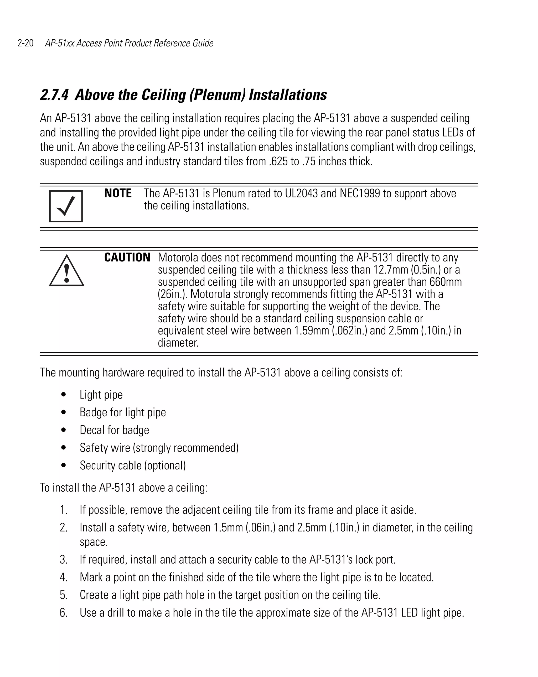 2-20    AP-51xx Access Point Product Reference Guide




       2.7.4 Above the Ceiling (Plenum) Installations
       An AP-5131 above the ceiling installation requires placing the AP-5131 above a suspended ceiling
       and installing the provided light pipe under the ceiling tile for viewing the rear panel status LEDs of
       the unit. An above the ceiling AP-5131 installation enables installations compliant with drop ceilings,
       suspended ceilings and industry standard tiles from .625 to .75 inches thick.

                       NOTE The AP-5131 is Plenum rated to UL2043 and NEC1999 to support above
                            the ceiling installations.



                       CAUTION Motorola does not recommend mounting the AP-5131 directly to any
            !                  suspended ceiling tile with a thickness less than 12.7mm (0.5in.) or a
                               suspended ceiling tile with an unsupported span greater than 660mm
                               (26in.). Motorola strongly recommends fitting the AP-5131 with a
                               safety wire suitable for supporting the weight of the device. The
                               safety wire should be a standard ceiling suspension cable or
                               equivalent steel wire between 1.59mm (.062in.) and 2.5mm (.10in.) in
                               diameter.

       The mounting hardware required to install the AP-5131 above a ceiling consists of:
           •     Light pipe
           •     Badge for light pipe
           •     Decal for badge
           •     Safety wire (strongly recommended)
           •     Security cable (optional)
       To install the AP-5131 above a ceiling:
           1. If possible, remove the adjacent ceiling tile from its frame and place it aside.
           2. Install a safety wire, between 1.5mm (.06in.) and 2.5mm (.10in.) in diameter, in the ceiling
              space.
           3. If required, install and attach a security cable to the AP-5131’s lock port.
           4. Mark a point on the finished side of the tile where the light pipe is to be located.
           5. Create a light pipe path hole in the target position on the ceiling tile.
           6. Use a drill to make a hole in the tile the approximate size of the AP-5131 LED light pipe.
 