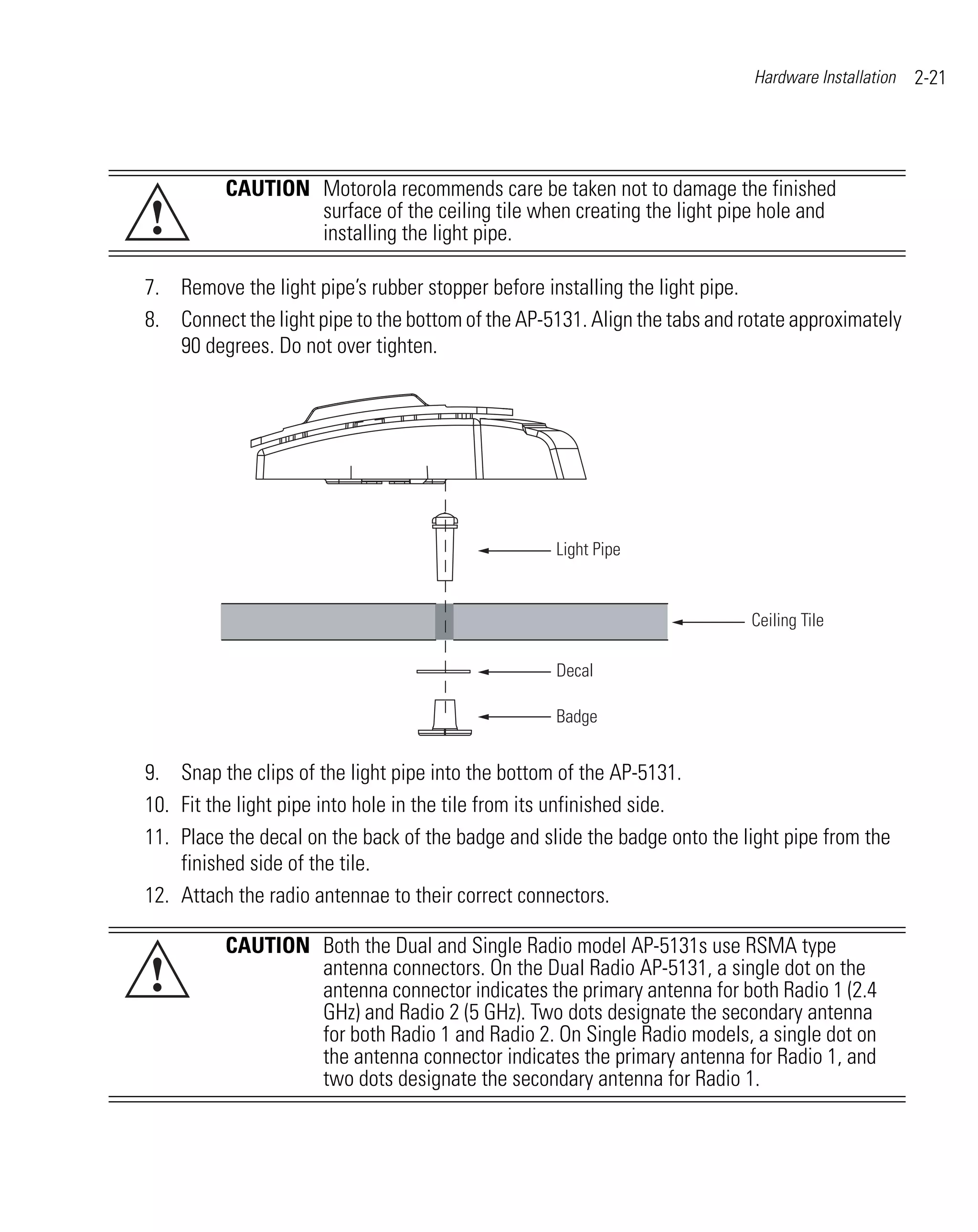 Hardware Installation   2-21




          CAUTION Motorola recommends care be taken not to damage the finished
!                 surface of the ceiling tile when creating the light pipe hole and
                  installing the light pipe.

7. Remove the light pipe’s rubber stopper before installing the light pipe.
8. Connect the light pipe to the bottom of the AP-5131. Align the tabs and rotate approximately
   90 degrees. Do not over tighten.




                                                   Light Pipe


                                                                            Ceiling Tile

                                                   Decal

                                                   Badge


9. Snap the clips of the light pipe into the bottom of the AP-5131.
10. Fit the light pipe into hole in the tile from its unfinished side.
11. Place the decal on the back of the badge and slide the badge onto the light pipe from the
    finished side of the tile.
12. Attach the radio antennae to their correct connectors.

          CAUTION Both the Dual and Single Radio model AP-5131s use RSMA type
!                 antenna connectors. On the Dual Radio AP-5131, a single dot on the
                  antenna connector indicates the primary antenna for both Radio 1 (2.4
                  GHz) and Radio 2 (5 GHz). Two dots designate the secondary antenna
                  for both Radio 1 and Radio 2. On Single Radio models, a single dot on
                  the antenna connector indicates the primary antenna for Radio 1, and
                  two dots designate the secondary antenna for Radio 1.
 