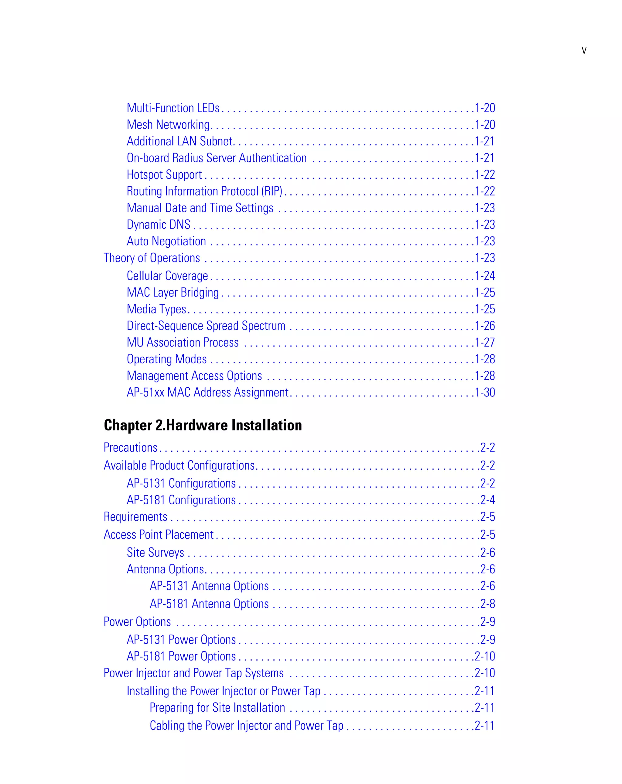 v



    Multi-Function LEDs . . . . . . . . . . . . . . . . . . . . . . . . . . . . . . . . . . . . . . . . . . . . .1-20
    Mesh Networking. . . . . . . . . . . . . . . . . . . . . . . . . . . . . . . . . . . . . . . . . . . . . . .1-20
    Additional LAN Subnet. . . . . . . . . . . . . . . . . . . . . . . . . . . . . . . . . . . . . . . . . . .1-21
    On-board Radius Server Authentication . . . . . . . . . . . . . . . . . . . . . . . . . . . . .1-21
    Hotspot Support . . . . . . . . . . . . . . . . . . . . . . . . . . . . . . . . . . . . . . . . . . . . . . . .1-22
    Routing Information Protocol (RIP) . . . . . . . . . . . . . . . . . . . . . . . . . . . . . . . . . .1-22
    Manual Date and Time Settings . . . . . . . . . . . . . . . . . . . . . . . . . . . . . . . . . . .1-23
    Dynamic DNS . . . . . . . . . . . . . . . . . . . . . . . . . . . . . . . . . . . . . . . . . . . . . . . . . .1-23
    Auto Negotiation . . . . . . . . . . . . . . . . . . . . . . . . . . . . . . . . . . . . . . . . . . . . . . .1-23
Theory of Operations . . . . . . . . . . . . . . . . . . . . . . . . . . . . . . . . . . . . . . . . . . . . . . . .1-23
    Cellular Coverage . . . . . . . . . . . . . . . . . . . . . . . . . . . . . . . . . . . . . . . . . . . . . . .1-24
    MAC Layer Bridging . . . . . . . . . . . . . . . . . . . . . . . . . . . . . . . . . . . . . . . . . . . . .1-25
    Media Types. . . . . . . . . . . . . . . . . . . . . . . . . . . . . . . . . . . . . . . . . . . . . . . . . . .1-25
    Direct-Sequence Spread Spectrum . . . . . . . . . . . . . . . . . . . . . . . . . . . . . . . . .1-26
    MU Association Process . . . . . . . . . . . . . . . . . . . . . . . . . . . . . . . . . . . . . . . . .1-27
    Operating Modes . . . . . . . . . . . . . . . . . . . . . . . . . . . . . . . . . . . . . . . . . . . . . . .1-28
    Management Access Options . . . . . . . . . . . . . . . . . . . . . . . . . . . . . . . . . . . . .1-28
    AP-51xx MAC Address Assignment. . . . . . . . . . . . . . . . . . . . . . . . . . . . . . . . .1-30

Chapter 2.Hardware Installation
Precautions . . . . . . . . . . . . . . . . . . . . . . . . . . . . . . . . . . . . . . . . . . . . . . . . . . . . . . . . .2-2
Available Product Configurations. . . . . . . . . . . . . . . . . . . . . . . . . . . . . . . . . . . . . . . .2-2
     AP-5131 Configurations . . . . . . . . . . . . . . . . . . . . . . . . . . . . . . . . . . . . . . . . . . .2-2
     AP-5181 Configurations . . . . . . . . . . . . . . . . . . . . . . . . . . . . . . . . . . . . . . . . . . .2-4
Requirements . . . . . . . . . . . . . . . . . . . . . . . . . . . . . . . . . . . . . . . . . . . . . . . . . . . . . . .2-5
Access Point Placement . . . . . . . . . . . . . . . . . . . . . . . . . . . . . . . . . . . . . . . . . . . . . . .2-5
     Site Surveys . . . . . . . . . . . . . . . . . . . . . . . . . . . . . . . . . . . . . . . . . . . . . . . . . . . .2-6
     Antenna Options. . . . . . . . . . . . . . . . . . . . . . . . . . . . . . . . . . . . . . . . . . . . . . . . .2-6
          AP-5131 Antenna Options . . . . . . . . . . . . . . . . . . . . . . . . . . . . . . . . . . . . .2-6
          AP-5181 Antenna Options . . . . . . . . . . . . . . . . . . . . . . . . . . . . . . . . . . . . .2-8
Power Options . . . . . . . . . . . . . . . . . . . . . . . . . . . . . . . . . . . . . . . . . . . . . . . . . . . . . .2-9
     AP-5131 Power Options . . . . . . . . . . . . . . . . . . . . . . . . . . . . . . . . . . . . . . . . . . .2-9
     AP-5181 Power Options . . . . . . . . . . . . . . . . . . . . . . . . . . . . . . . . . . . . . . . . . .2-10
Power Injector and Power Tap Systems . . . . . . . . . . . . . . . . . . . . . . . . . . . . . . . . .2-10
     Installing the Power Injector or Power Tap . . . . . . . . . . . . . . . . . . . . . . . . . . .2-11
          Preparing for Site Installation . . . . . . . . . . . . . . . . . . . . . . . . . . . . . . . . .2-11
          Cabling the Power Injector and Power Tap . . . . . . . . . . . . . . . . . . . . . . .2-11
 