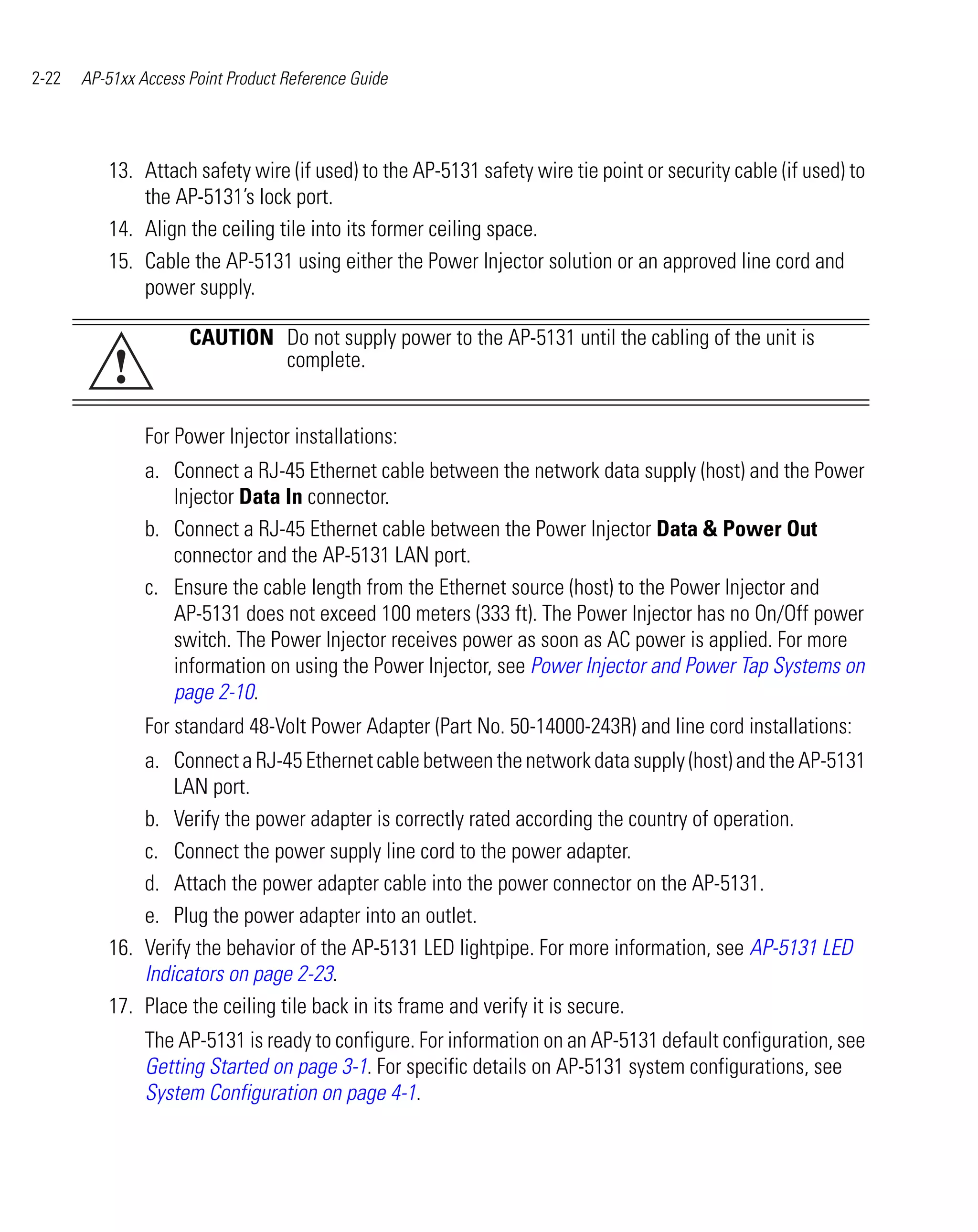 2-22   AP-51xx Access Point Product Reference Guide




          13. Attach safety wire (if used) to the AP-5131 safety wire tie point or security cable (if used) to
              the AP-5131’s lock port.
          14. Align the ceiling tile into its former ceiling space.
          15. Cable the AP-5131 using either the Power Injector solution or an approved line cord and
              power supply.

                      CAUTION Do not supply power to the AP-5131 until the cabling of the unit is
           !                  complete.


                For Power Injector installations:
                a. Connect a RJ-45 Ethernet cable between the network data supply (host) and the Power
                   Injector Data In connector.
                b. Connect a RJ-45 Ethernet cable between the Power Injector Data & Power Out
                   connector and the AP-5131 LAN port.
                c. Ensure the cable length from the Ethernet source (host) to the Power Injector and
                   AP-5131 does not exceed 100 meters (333 ft). The Power Injector has no On/Off power
                   switch. The Power Injector receives power as soon as AC power is applied. For more
                   information on using the Power Injector, see Power Injector and Power Tap Systems on
                   page 2-10.
                For standard 48-Volt Power Adapter (Part No. 50-14000-243R) and line cord installations:
              a. Connect a RJ-45 Ethernet cable between the network data supply (host) and the AP-5131
                  LAN port.
              b. Verify the power adapter is correctly rated according the country of operation.
              c. Connect the power supply line cord to the power adapter.
              d. Attach the power adapter cable into the power connector on the AP-5131.
              e. Plug the power adapter into an outlet.
          16. Verify the behavior of the AP-5131 LED lightpipe. For more information, see AP-5131 LED
              Indicators on page 2-23.
          17. Place the ceiling tile back in its frame and verify it is secure.
                The AP-5131 is ready to configure. For information on an AP-5131 default configuration, see
                Getting Started on page 3-1. For specific details on AP-5131 system configurations, see
                System Configuration on page 4-1.
 