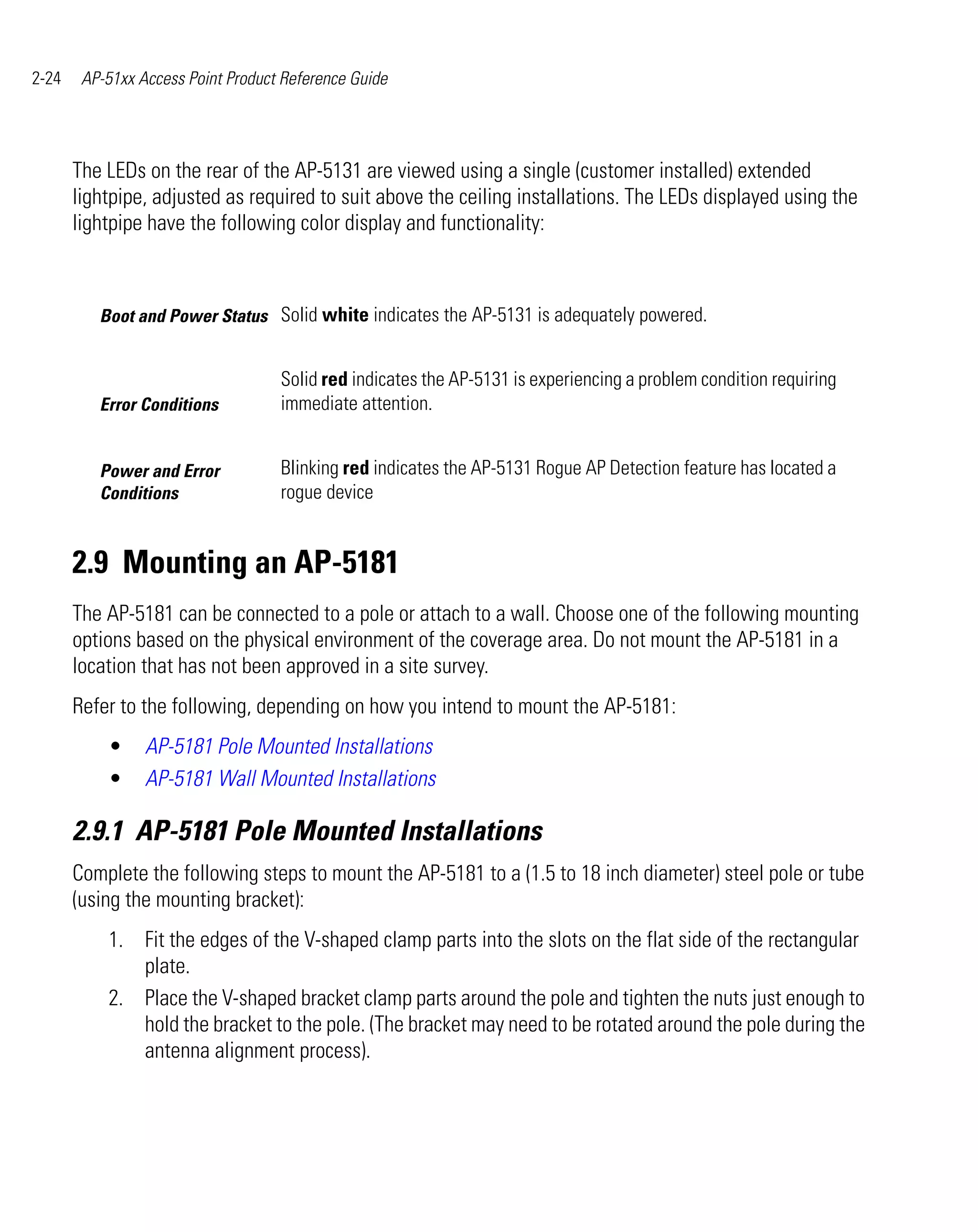 2-24    AP-51xx Access Point Product Reference Guide




       The LEDs on the rear of the AP-5131 are viewed using a single (customer installed) extended
       lightpipe, adjusted as required to suit above the ceiling installations. The LEDs displayed using the
       lightpipe have the following color display and functionality:



          Boot and Power Status Solid white indicates the AP-5131 is adequately powered.


                                    Solid red indicates the AP-5131 is experiencing a problem condition requiring
          Error Conditions          immediate attention.


          Power and Error           Blinking red indicates the AP-5131 Rogue AP Detection feature has located a
          Conditions                rogue device


       2.9 Mounting an AP-5181
       The AP-5181 can be connected to a pole or attach to a wall. Choose one of the following mounting
       options based on the physical environment of the coverage area. Do not mount the AP-5181 in a
       location that has not been approved in a site survey.
       Refer to the following, depending on how you intend to mount the AP-5181:
           •     AP-5181 Pole Mounted Installations
           •     AP-5181 Wall Mounted Installations

       2.9.1 AP-5181 Pole Mounted Installations
       Complete the following steps to mount the AP-5181 to a (1.5 to 18 inch diameter) steel pole or tube
       (using the mounting bracket):
           1. Fit the edges of the V-shaped clamp parts into the slots on the flat side of the rectangular
              plate.
           2. Place the V-shaped bracket clamp parts around the pole and tighten the nuts just enough to
              hold the bracket to the pole. (The bracket may need to be rotated around the pole during the
              antenna alignment process).
 