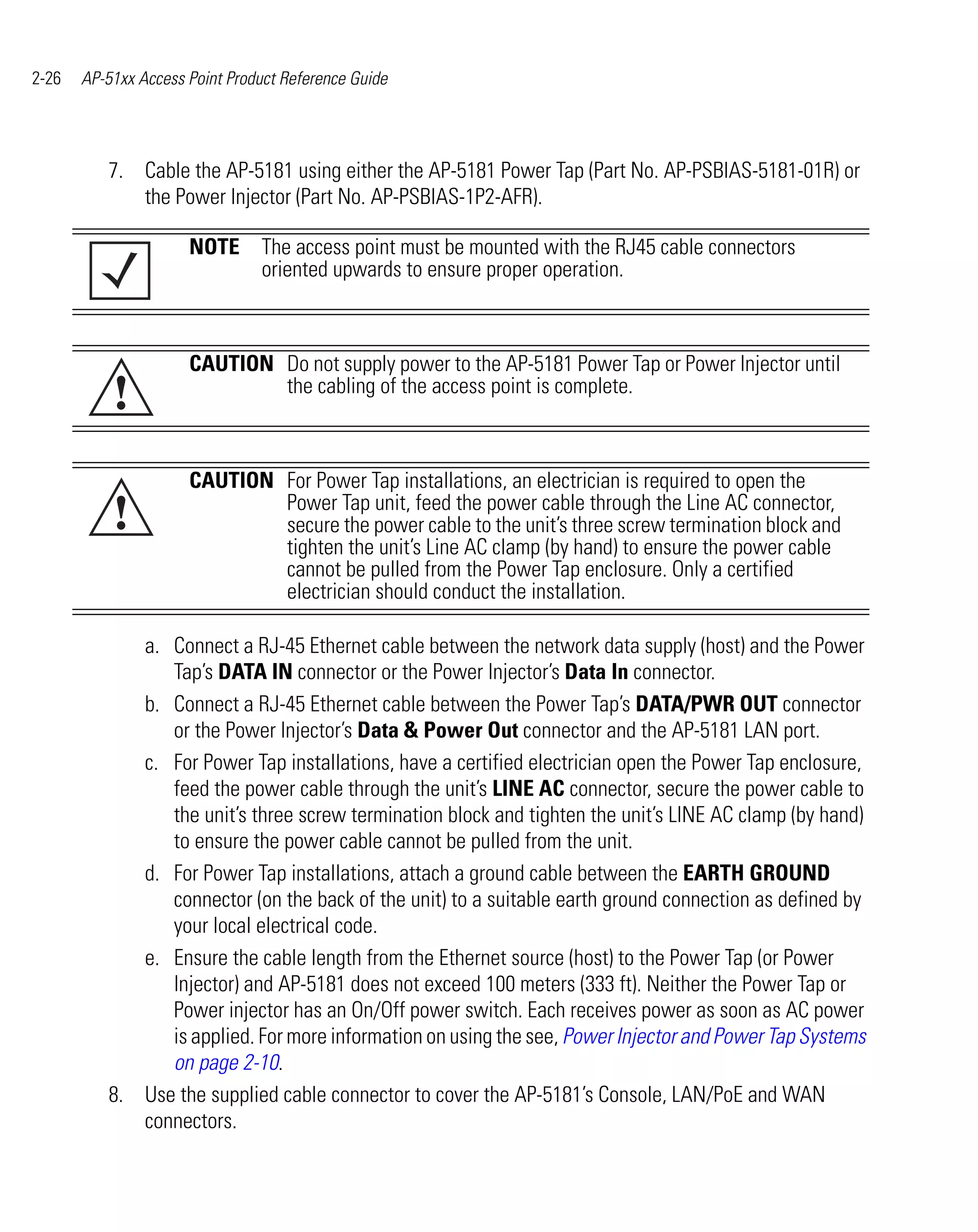 2-26   AP-51xx Access Point Product Reference Guide




          7. Cable the AP-5181 using either the AP-5181 Power Tap (Part No. AP-PSBIAS-5181-01R) or
             the Power Injector (Part No. AP-PSBIAS-1P2-AFR).

                      NOTE The access point must be mounted with the RJ45 cable connectors
                           oriented upwards to ensure proper operation.



                      CAUTION Do not supply power to the AP-5181 Power Tap or Power Injector until
           !                  the cabling of the access point is complete.



                      CAUTION For Power Tap installations, an electrician is required to open the
           !                  Power Tap unit, feed the power cable through the Line AC connector,
                              secure the power cable to the unit’s three screw termination block and
                              tighten the unit’s Line AC clamp (by hand) to ensure the power cable
                              cannot be pulled from the Power Tap enclosure. Only a certified
                              electrician should conduct the installation.

             a. Connect a RJ-45 Ethernet cable between the network data supply (host) and the Power
                Tap’s DATA IN connector or the Power Injector’s Data In connector.
             b. Connect a RJ-45 Ethernet cable between the Power Tap’s DATA/PWR OUT connector
                or the Power Injector’s Data & Power Out connector and the AP-5181 LAN port.
             c. For Power Tap installations, have a certified electrician open the Power Tap enclosure,
                feed the power cable through the unit’s LINE AC connector, secure the power cable to
                the unit’s three screw termination block and tighten the unit’s LINE AC clamp (by hand)
                to ensure the power cable cannot be pulled from the unit.
             d. For Power Tap installations, attach a ground cable between the EARTH GROUND
                connector (on the back of the unit) to a suitable earth ground connection as defined by
                your local electrical code.
             e. Ensure the cable length from the Ethernet source (host) to the Power Tap (or Power
                Injector) and AP-5181 does not exceed 100 meters (333 ft). Neither the Power Tap or
                Power injector has an On/Off power switch. Each receives power as soon as AC power
                is applied. For more information on using the see, Power Injector and Power Tap Systems
                on page 2-10.
          8. Use the supplied cable connector to cover the AP-5181’s Console, LAN/PoE and WAN
             connectors.
 