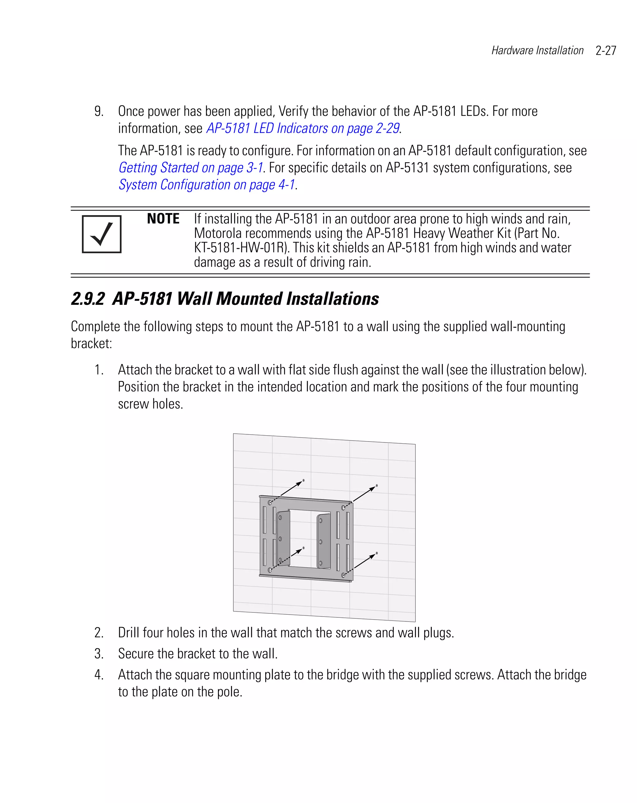 Hardware Installation   2-27



    9. Once power has been applied, Verify the behavior of the AP-5181 LEDs. For more
       information, see AP-5181 LED Indicators on page 2-29.
        The AP-5181 is ready to configure. For information on an AP-5181 default configuration, see
        Getting Started on page 3-1. For specific details on AP-5131 system configurations, see
        System Configuration on page 4-1.

              NOTE If installing the AP-5181 in an outdoor area prone to high winds and rain,
                   Motorola recommends using the AP-5181 Heavy Weather Kit (Part No.
                   KT-5181-HW-01R). This kit shields an AP-5181 from high winds and water
                   damage as a result of driving rain.

2.9.2 AP-5181 Wall Mounted Installations
Complete the following steps to mount the AP-5181 to a wall using the supplied wall-mounting
bracket:
    1. Attach the bracket to a wall with flat side flush against the wall (see the illustration below).
       Position the bracket in the intended location and mark the positions of the four mounting
       screw holes.




    2. Drill four holes in the wall that match the screws and wall plugs.
    3. Secure the bracket to the wall.
    4. Attach the square mounting plate to the bridge with the supplied screws. Attach the bridge
       to the plate on the pole.
 