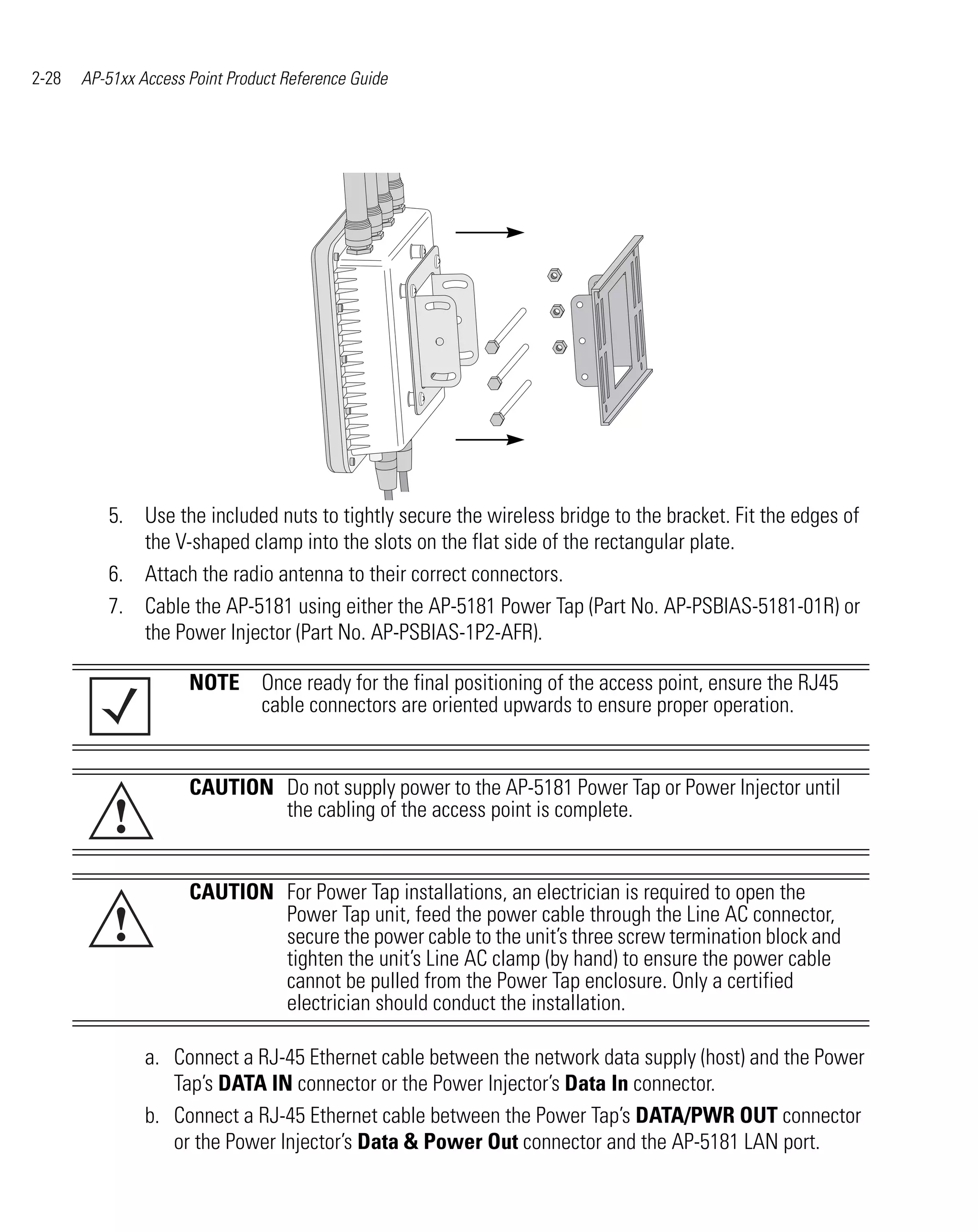 2-28   AP-51xx Access Point Product Reference Guide




          5. Use the included nuts to tightly secure the wireless bridge to the bracket. Fit the edges of
             the V-shaped clamp into the slots on the flat side of the rectangular plate.
          6. Attach the radio antenna to their correct connectors.
          7. Cable the AP-5181 using either the AP-5181 Power Tap (Part No. AP-PSBIAS-5181-01R) or
             the Power Injector (Part No. AP-PSBIAS-1P2-AFR).

                      NOTE Once ready for the final positioning of the access point, ensure the RJ45
                           cable connectors are oriented upwards to ensure proper operation.


                      CAUTION Do not supply power to the AP-5181 Power Tap or Power Injector until
           !                  the cabling of the access point is complete.


                      CAUTION For Power Tap installations, an electrician is required to open the
           !                  Power Tap unit, feed the power cable through the Line AC connector,
                              secure the power cable to the unit’s three screw termination block and
                              tighten the unit’s Line AC clamp (by hand) to ensure the power cable
                              cannot be pulled from the Power Tap enclosure. Only a certified
                              electrician should conduct the installation.

                a. Connect a RJ-45 Ethernet cable between the network data supply (host) and the Power
                   Tap’s DATA IN connector or the Power Injector’s Data In connector.
                b. Connect a RJ-45 Ethernet cable between the Power Tap’s DATA/PWR OUT connector
                   or the Power Injector’s Data & Power Out connector and the AP-5181 LAN port.
 