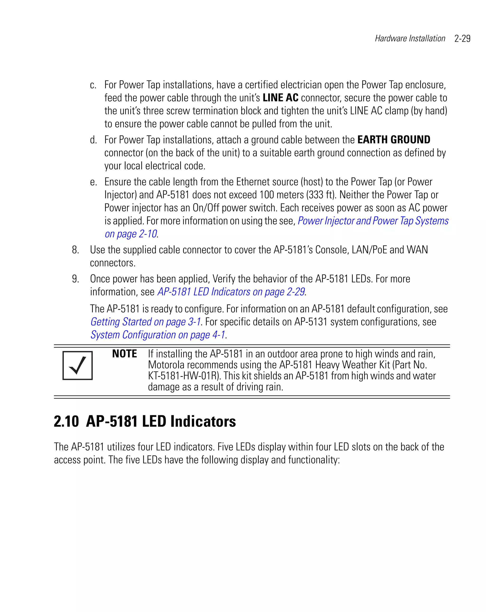 Hardware Installation   2-29



       c. For Power Tap installations, have a certified electrician open the Power Tap enclosure,
           feed the power cable through the unit’s LINE AC connector, secure the power cable to
           the unit’s three screw termination block and tighten the unit’s LINE AC clamp (by hand)
           to ensure the power cable cannot be pulled from the unit.
       d. For Power Tap installations, attach a ground cable between the EARTH GROUND
           connector (on the back of the unit) to a suitable earth ground connection as defined by
           your local electrical code.
       e. Ensure the cable length from the Ethernet source (host) to the Power Tap (or Power
           Injector) and AP-5181 does not exceed 100 meters (333 ft). Neither the Power Tap or
           Power injector has an On/Off power switch. Each receives power as soon as AC power
           is applied. For more information on using the see, Power Injector and Power Tap Systems
           on page 2-10.
    8. Use the supplied cable connector to cover the AP-5181’s Console, LAN/PoE and WAN
       connectors.
    9. Once power has been applied, Verify the behavior of the AP-5181 LEDs. For more
       information, see AP-5181 LED Indicators on page 2-29.
         The AP-5181 is ready to configure. For information on an AP-5181 default configuration, see
         Getting Started on page 3-1. For specific details on AP-5131 system configurations, see
         System Configuration on page 4-1.
              NOTE If installing the AP-5181 in an outdoor area prone to high winds and rain,
                   Motorola recommends using the AP-5181 Heavy Weather Kit (Part No.
                   KT-5181-HW-01R). This kit shields an AP-5181 from high winds and water
                   damage as a result of driving rain.


2.10 AP-5181 LED Indicators
The AP-5181 utilizes four LED indicators. Five LEDs display within four LED slots on the back of the
access point. The five LEDs have the following display and functionality:
 