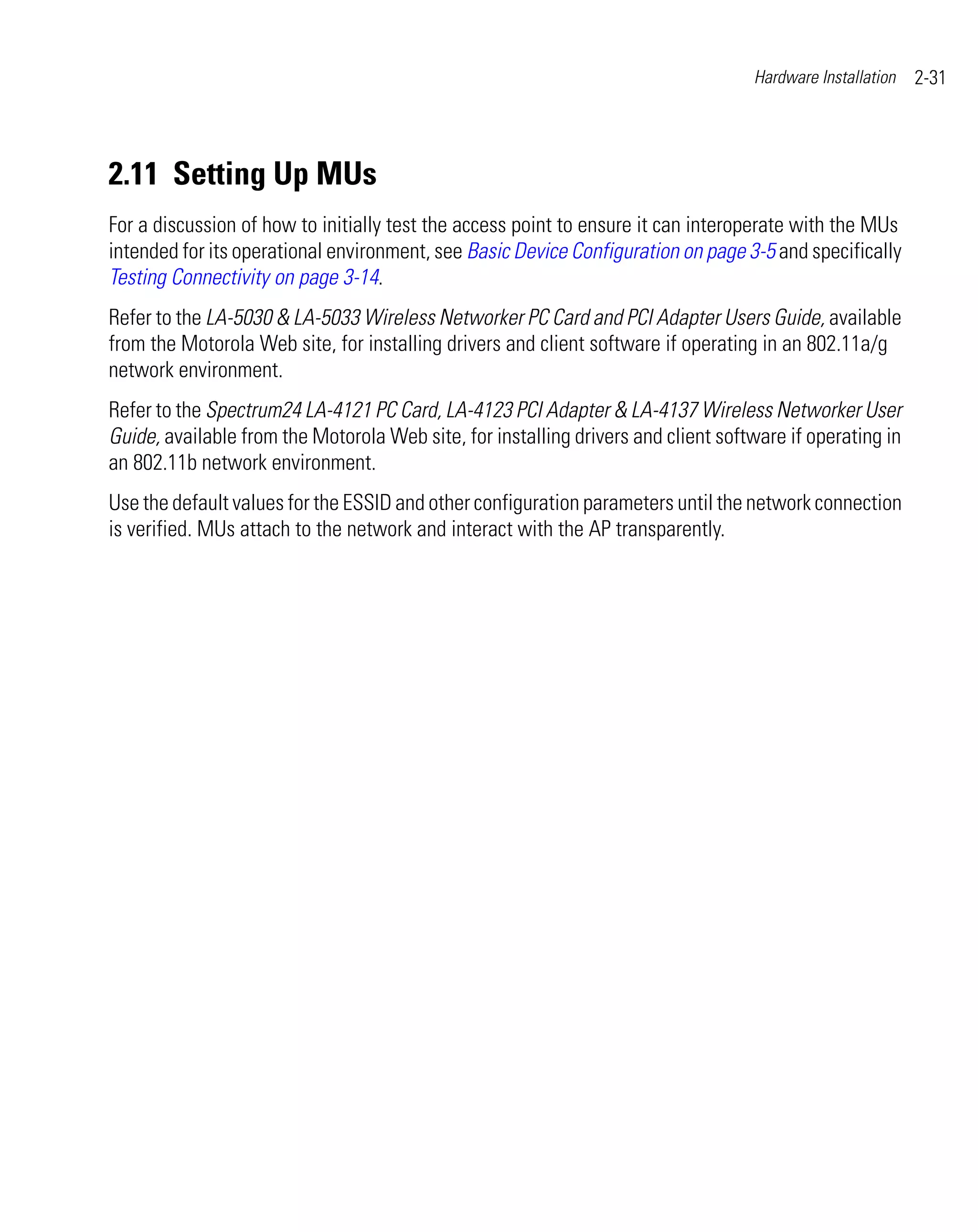 Hardware Installation   2-31




2.11 Setting Up MUs
For a discussion of how to initially test the access point to ensure it can interoperate with the MUs
intended for its operational environment, see Basic Device Configuration on page 3-5 and specifically
Testing Connectivity on page 3-14.
Refer to the LA-5030 & LA-5033 Wireless Networker PC Card and PCI Adapter Users Guide, available
from the Motorola Web site, for installing drivers and client software if operating in an 802.11a/g
network environment.
Refer to the Spectrum24 LA-4121 PC Card, LA-4123 PCI Adapter & LA-4137 Wireless Networker User
Guide, available from the Motorola Web site, for installing drivers and client software if operating in
an 802.11b network environment.
Use the default values for the ESSID and other configuration parameters until the network connection
is verified. MUs attach to the network and interact with the AP transparently.
 