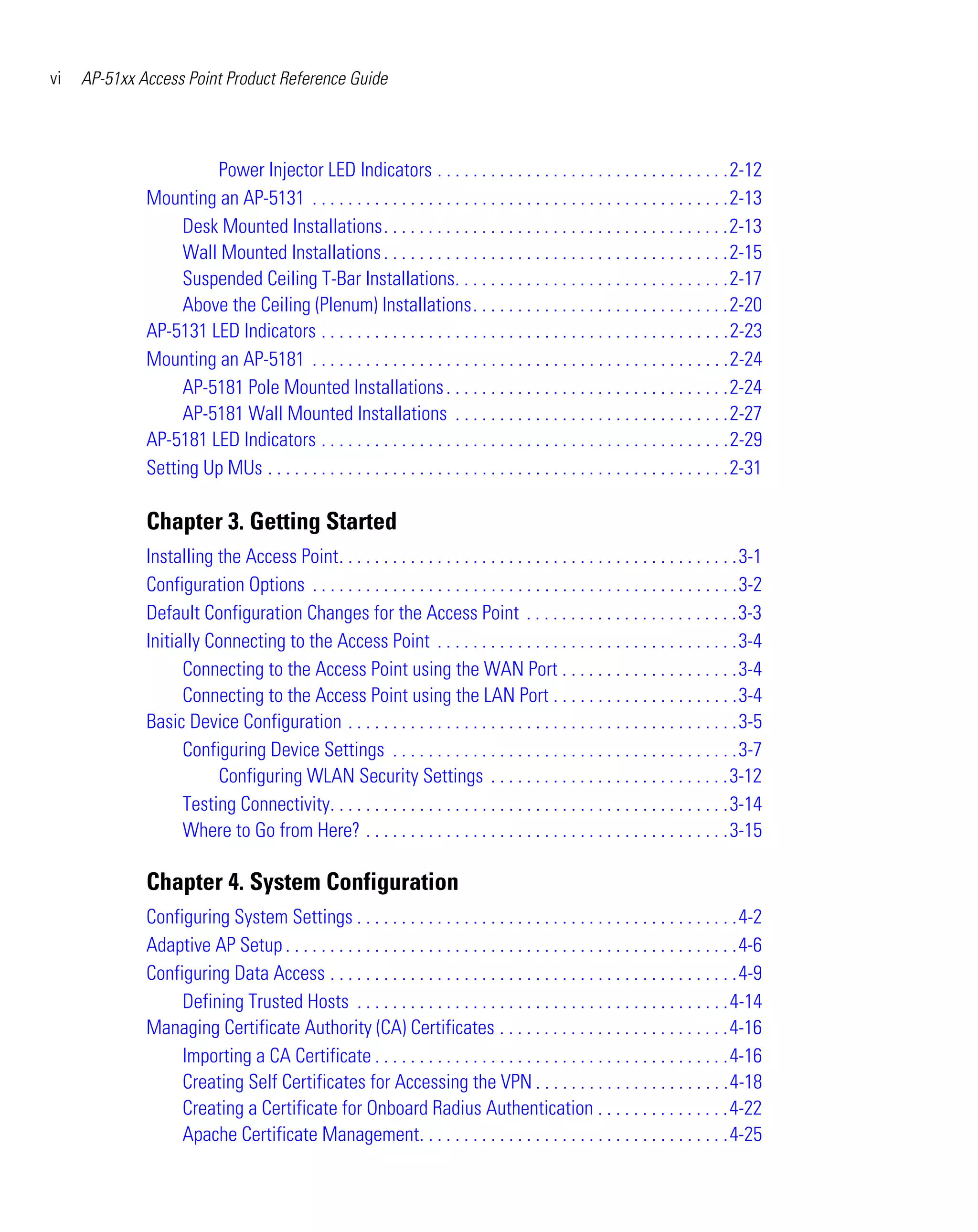 vi   AP-51xx Access Point Product Reference Guide




                       Power Injector LED Indicators . . . . . . . . . . . . . . . . . . . . . . . . . . . . . . . . .2-12
              Mounting an AP-5131 . . . . . . . . . . . . . . . . . . . . . . . . . . . . . . . . . . . . . . . . . . . . . . .2-13
                   Desk Mounted Installations. . . . . . . . . . . . . . . . . . . . . . . . . . . . . . . . . . . . . . .2-13
                   Wall Mounted Installations . . . . . . . . . . . . . . . . . . . . . . . . . . . . . . . . . . . . . . .2-15
                   Suspended Ceiling T-Bar Installations. . . . . . . . . . . . . . . . . . . . . . . . . . . . . . .2-17
                   Above the Ceiling (Plenum) Installations. . . . . . . . . . . . . . . . . . . . . . . . . . . . .2-20
              AP-5131 LED Indicators . . . . . . . . . . . . . . . . . . . . . . . . . . . . . . . . . . . . . . . . . . . . . .2-23
              Mounting an AP-5181 . . . . . . . . . . . . . . . . . . . . . . . . . . . . . . . . . . . . . . . . . . . . . . .2-24
                   AP-5181 Pole Mounted Installations . . . . . . . . . . . . . . . . . . . . . . . . . . . . . . . .2-24
                   AP-5181 Wall Mounted Installations . . . . . . . . . . . . . . . . . . . . . . . . . . . . . . .2-27
              AP-5181 LED Indicators . . . . . . . . . . . . . . . . . . . . . . . . . . . . . . . . . . . . . . . . . . . . . .2-29
              Setting Up MUs . . . . . . . . . . . . . . . . . . . . . . . . . . . . . . . . . . . . . . . . . . . . . . . . . . . .2-31

              Chapter 3. Getting Started
              Installing the Access Point. . . . . . . . . . . . . . . . . . . . . . . . . . . . . . . . . . . . . . . . . . . . .3-1
              Configuration Options . . . . . . . . . . . . . . . . . . . . . . . . . . . . . . . . . . . . . . . . . . . . . . . .3-2
              Default Configuration Changes for the Access Point . . . . . . . . . . . . . . . . . . . . . . . .3-3
              Initially Connecting to the Access Point . . . . . . . . . . . . . . . . . . . . . . . . . . . . . . . . . .3-4
                    Connecting to the Access Point using the WAN Port . . . . . . . . . . . . . . . . . . . .3-4
                    Connecting to the Access Point using the LAN Port . . . . . . . . . . . . . . . . . . . . .3-4
              Basic Device Configuration . . . . . . . . . . . . . . . . . . . . . . . . . . . . . . . . . . . . . . . . . . . .3-5
                    Configuring Device Settings . . . . . . . . . . . . . . . . . . . . . . . . . . . . . . . . . . . . . . .3-7
                         Configuring WLAN Security Settings . . . . . . . . . . . . . . . . . . . . . . . . . . .3-12
                    Testing Connectivity. . . . . . . . . . . . . . . . . . . . . . . . . . . . . . . . . . . . . . . . . . . . .3-14
                    Where to Go from Here? . . . . . . . . . . . . . . . . . . . . . . . . . . . . . . . . . . . . . . . . .3-15

              Chapter 4. System Configuration
              Configuring System Settings . . . . . . . . . . . . . . . . . . . . . . . . . . . . . . . . . . . . . . . . . . .4-2
              Adaptive AP Setup . . . . . . . . . . . . . . . . . . . . . . . . . . . . . . . . . . . . . . . . . . . . . . . . . . .4-6
              Configuring Data Access . . . . . . . . . . . . . . . . . . . . . . . . . . . . . . . . . . . . . . . . . . . . . .4-9
                   Defining Trusted Hosts . . . . . . . . . . . . . . . . . . . . . . . . . . . . . . . . . . . . . . . . . .4-14
              Managing Certificate Authority (CA) Certificates . . . . . . . . . . . . . . . . . . . . . . . . . .4-16
                   Importing a CA Certificate . . . . . . . . . . . . . . . . . . . . . . . . . . . . . . . . . . . . . . . .4-16
                   Creating Self Certificates for Accessing the VPN . . . . . . . . . . . . . . . . . . . . . .4-18
                   Creating a Certificate for Onboard Radius Authentication . . . . . . . . . . . . . . .4-22
                   Apache Certificate Management. . . . . . . . . . . . . . . . . . . . . . . . . . . . . . . . . . .4-25
 