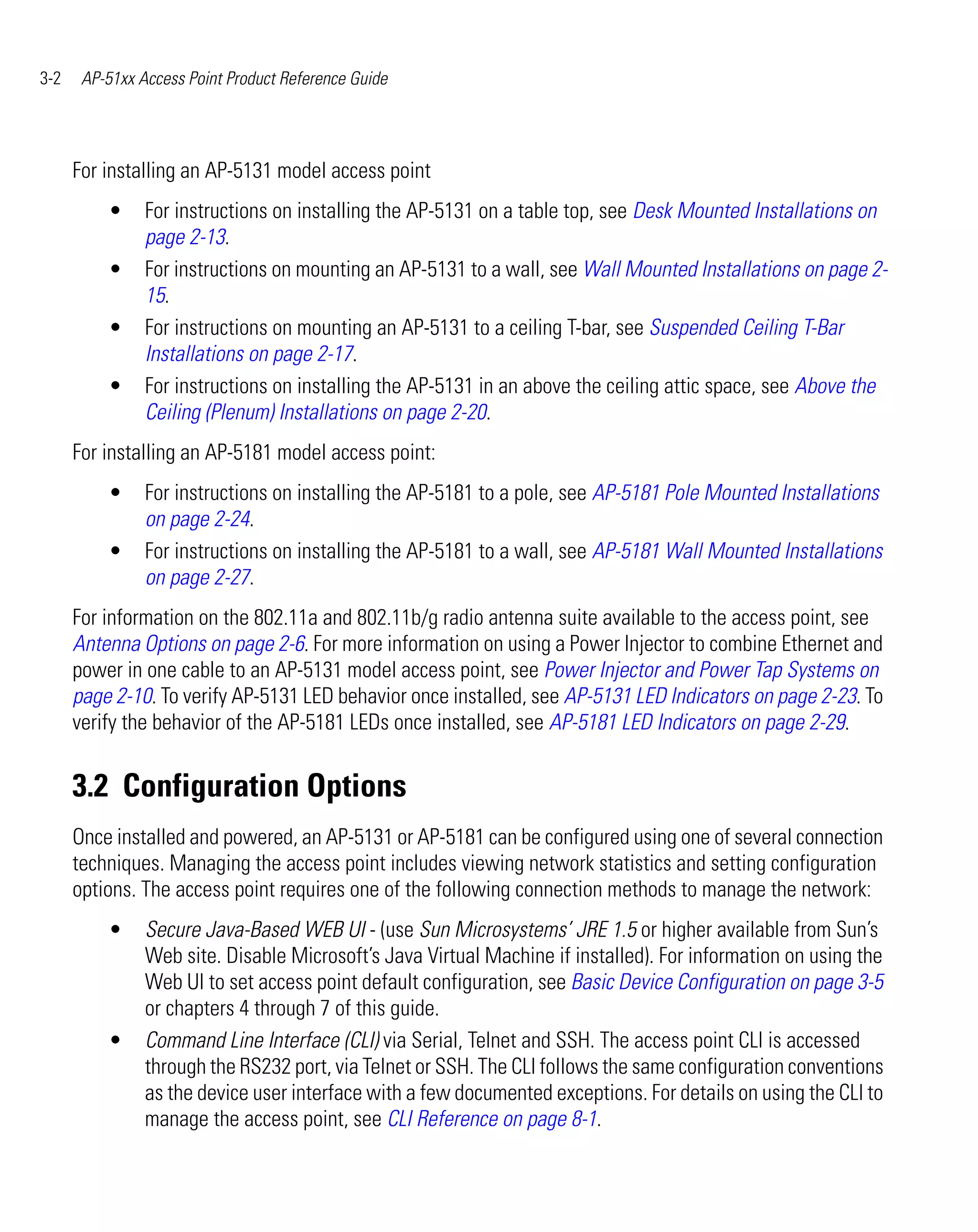 3-2    AP-51xx Access Point Product Reference Guide




      For installing an AP-5131 model access point
          •     For instructions on installing the AP-5131 on a table top, see Desk Mounted Installations on
                page 2-13.
          •     For instructions on mounting an AP-5131 to a wall, see Wall Mounted Installations on page 2-
                15.
          •     For instructions on mounting an AP-5131 to a ceiling T-bar, see Suspended Ceiling T-Bar
                Installations on page 2-17.
          •     For instructions on installing the AP-5131 in an above the ceiling attic space, see Above the
                Ceiling (Plenum) Installations on page 2-20.
      For installing an AP-5181 model access point:
          •     For instructions on installing the AP-5181 to a pole, see AP-5181 Pole Mounted Installations
                on page 2-24.
          •     For instructions on installing the AP-5181 to a wall, see AP-5181 Wall Mounted Installations
                on page 2-27.
      For information on the 802.11a and 802.11b/g radio antenna suite available to the access point, see
      Antenna Options on page 2-6. For more information on using a Power Injector to combine Ethernet and
      power in one cable to an AP-5131 model access point, see Power Injector and Power Tap Systems on
      page 2-10. To verify AP-5131 LED behavior once installed, see AP-5131 LED Indicators on page 2-23. To
      verify the behavior of the AP-5181 LEDs once installed, see AP-5181 LED Indicators on page 2-29.


      3.2 Configuration Options
      Once installed and powered, an AP-5131 or AP-5181 can be configured using one of several connection
      techniques. Managing the access point includes viewing network statistics and setting configuration
      options. The access point requires one of the following connection methods to manage the network:
          •     Secure Java-Based WEB UI - (use Sun Microsystems’ JRE 1.5 or higher available from Sun’s
                Web site. Disable Microsoft’s Java Virtual Machine if installed). For information on using the
                Web UI to set access point default configuration, see Basic Device Configuration on page 3-5
                or chapters 4 through 7 of this guide.
          •     Command Line Interface (CLI) via Serial, Telnet and SSH. The access point CLI is accessed
                through the RS232 port, via Telnet or SSH. The CLI follows the same configuration conventions
                as the device user interface with a few documented exceptions. For details on using the CLI to
                manage the access point, see CLI Reference on page 8-1.
 
